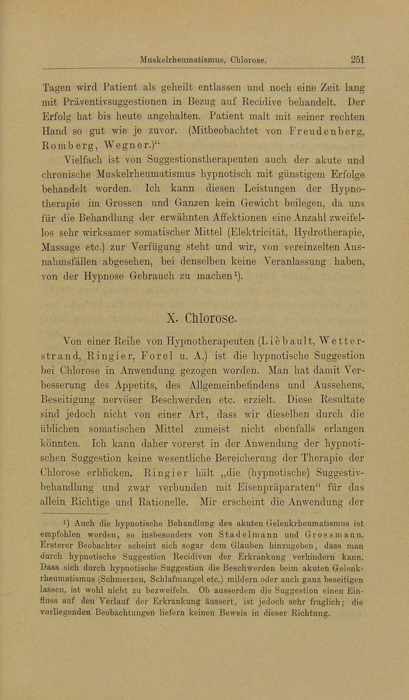 Tagen wird Patient als geheilt entlassen und noch eine Zeit lang mit Präventivsuggestionen in Bezug auf Recidive behandelt. Der Erfolg hat bis heute angehalten. Patient malt mit seiner rechten Hand so gut wie je zuvor. (Mitbeobachtet von Freudenberg, Romberg, Wegner.)“ Vielfach ist von Suggestionstherapeuten auch der akute und chronische Muskelrheumatismus hypnotisch mit günstigem Erfolge behandelt worden. Ich kann diesen Leistungen der Hypno- therapie im Grossen und Ganzen kein GeAvicht beilegen, da uns für die Behandlung der erwähnten Affektionen eine Anzahl zweifel- los sehr wirksamer somatischer Mittel (Elektricität, Hydrotherapie, Massage etc.) zur Verfügung steht und wir, von vereinzelten Aus- nahmsfällen abgesehen, bei denselben keine Veranlassung haben, von der Hypnose Gebrauch zu machen^). X. Chlorose. Von einer Reihe von Hypnotherapeuten (LiebauIt, Wetter- strand, Ringier, Forel u. A.) ist die hypnotische Suggestion bei Chlorose in Anwendung gezogen worden. Man hat damit Ver- besserung des Appetits, des Allgemeinbefindens und Aussehens, Beseitigung nervöser Beschwerden etc. erzielt. Diese Resultate sind jedoch nicht von einer Art, dass wir dieselben durch die üblichen somatischen Mittel zumeist nicht ebenfalls erlangen könnten. Ich kann daher vorerst in der x4nwendung der hypnoti- schen Suggestion keine wesentliche Bereicherung der Therapie der Chlorose erblicken. Ringier hält „die (hypnotische) Suggestiv- behandlung und zwar verbunden mit Eisenpräparaten“ für das allein Richtige und Rationelle. Mir erscheint die Anwendung der 1) Auch die hypnotische Behandlung des akuten Gelenkrheumatismus ist empfohlen worden, so insbesonders von Stadel mann und Gross mann. Ersterer Beobachter scheint sich sogar dem Glauben hinzugeben, dass man durch hypnotische Suggestion Recidiven der Erkrankung verhindern kann. Dass sich durch hypnotische Suggestion die Beschwerden beim akuten Gelenk- rheumatismus (Schmerzen, Schlafmangel etc.) mildern oder auch ganz beseitigen lassen, ist wohl nicht zu bezweifeln. Ob ausserdem die Suggestion einen Ein- fluss auf den Verlauf der Erkrankung äussert, ist jedoch sehr fraglich; die vorliegenden Beobachtungen liefern keinen Beweis in dieser Richtung.