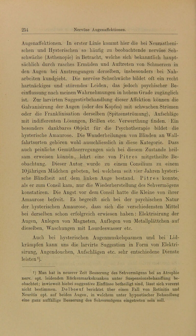 25i Nervöse Augenaft'ektioneu. Augenaft'ektioneii. In erster Linie kommt liier die bei Neurastlieni- sclien und Hysterischen so häufig zu beobachtende nervöse Seh- sch^Yäche (Asthenopie) in Betracht, welche sich bekanntlich haupt- sächlich durch rasches Ermüden und Auftreten von Schmerzen in den Augen bei Anstrengungen derselben, insbesonders bei Nah- arbeiten kundgiebt. Die nervöse Sehschwache bildet oft ein recht hartnäckiges und störendes Leiden, das jedoch psychischer Be- eintlussung nach meinen Wahrnehmungen in hohem Grade zugänglich ist. Zur larvirten Suggestivbehandlung dieser Atfektion können die Galvanisirung der Augen (oder des Kopfes) mit schwachen Strömen oder die Franklinisation derselben (Spitzenströmung), Aufschläge mit indifferenten Lösungen, Brillen etc. Verwerthung finden. Ein besonders dankbares Objekt für die Psychotherapie bildet die hysterische Amaurose. Die Wunderheilungen von Blinden an Wall- fahrtsorten gehören wohl ausschliesslich in diese Kategorie. Dass auch peinliche Gemüthserregungen sich bei diesem Zustande heil- sam erweisen können, lehrt eine von Pitres mitgetheilte Be- obachtung. Dieser Autor wurde zu einem Consilium zu einem 10jährigen Mädchen gebeten, bei welchem seit vier Jahren hysteri- sche Blindheit auf dem linken Auge bestand. Pitres konnte, als er zum Consil kam, nur die Wiederherstellung des Sehvermögens konstatiren. Die Angst vor dem Consil hatte die Kleine von ihrer Amaurose befreit. Es begreift sich bei der psychischen Natur der hysterischen Amaurose, dass sich die verschiedensten Mittel bei derselben schon erfolgreich erwiesen haben: Elektrisirung der Augen, Anlegen von Magneten, Auflegen von Metallplättchen auf dieselben, Waschungen mit Lourdeswasser etc. Auch bei hysterischen Augenmuskelspasmen imd bei Lid- krämpfen kann uns die larvirte Suggestion in Form von Elektri- sirung, Augendouchen, Aufschlägen etc. sehr entschiedene Dienste leisten ^). 1) Man hat in neuerer Zeit Besserung des Sehvermögens bei an Atrophie nerv. opt. leidenden Rückenmarkskranken unter Suspensionsbehandlung be- obachtet; inwieweit hiebei suggestive Einflüsse betheiligt sind, lässt sich vorerst nicht bestimmen. Delboeuf berichtet über einen Fall von Retinitis und Neuritis opt. auf beiden Augen, in welchem unter h}'pnotischer Behandlung eine ganz auffällige Besserung des Sehvermögens eingetreten sein soll.