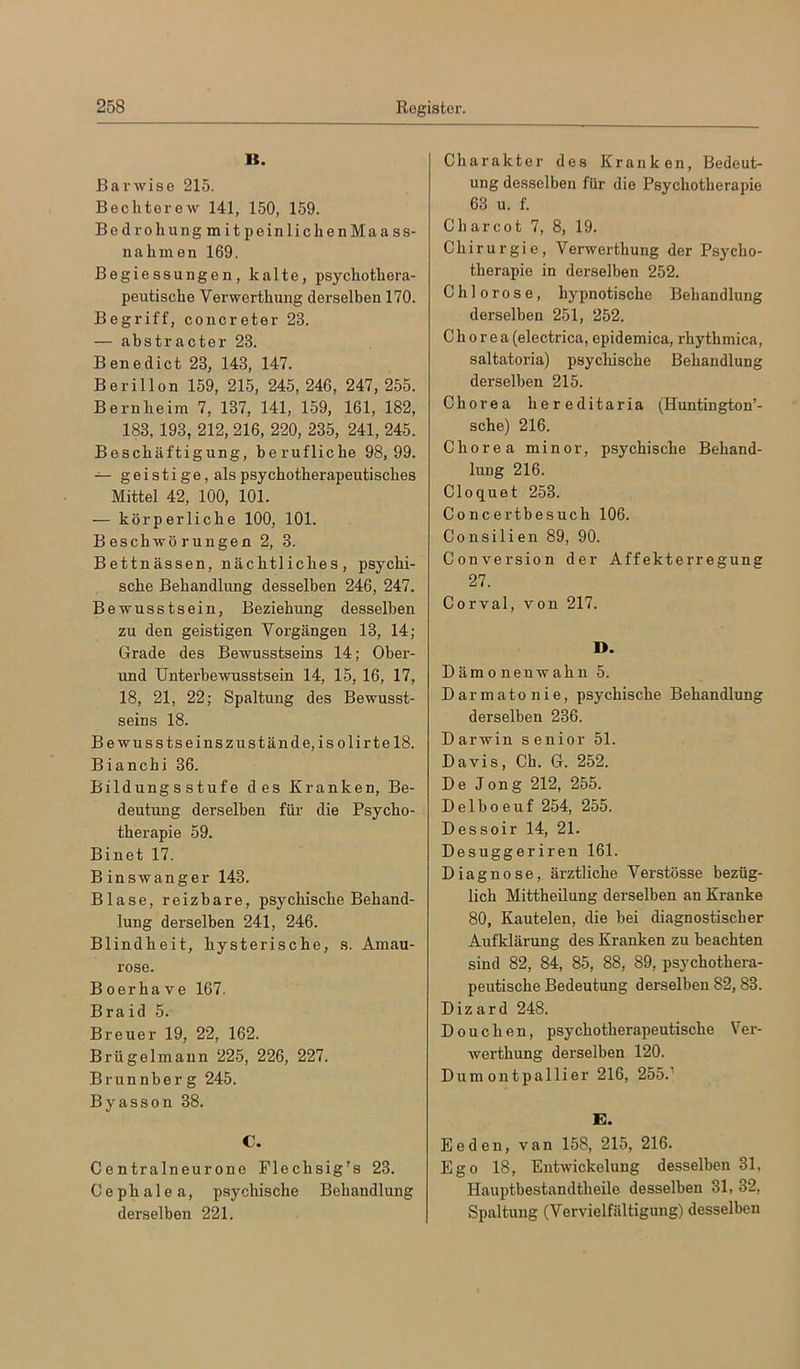 K. BaiAvise 215. Bechterew 141, 150, 159. Bedroh ungmitpeinlich enMaass- nahmen 169. Begiessungen, kalte, psychothera- peutische Verwerthung derselben 170. Begriff, concreter 23. — abstracter 23. Benedict 23, 143, 147. Berillon 159, 215, 245, 246, 247, 255. Bernheim 7, 137, 141, 159, 161, 182, 183, 193, 212, 216, 220, 235, 241, 245. Beschäftigung, berufliche 98, 99. geistige, als psychotherapeutisches Mittel 42, 100, 101. — körperliche 100, 101. Beschwörungen 2, 3. Bettnässen, nächtliches, psychi- sche Behandlung desselben 246, 247. Bewusstsein, Beziehung desselben zu den geistigen Vorgängen 13, 14; Grade des Bewusstseins 14; Ober- und Unterbewusstsein 14, 15, 16, 17, 18, 21, 22; Spaltung des Bewusst- seins 18. Bewusstseinszustände, isolirte 18. Biancbi 36. Bildungsstufe des Kranken, Be- deutung derselben für die Psycho- therapie 59. Binet 17. B inswanger 143. Blase, reizbare, psychische Behand- lung derselben 241, 246. Blindheit, hysterische, s. Amau- rose. Boerhave 167. Braid 5. Breuer 19, 22, 162. Brügelmaun 225, 226, 227. Brunnberg 245. Byasson 38. C. Centralneurone Flechsig’s 23. C e p h a 1 e a, psychische Behandlung derselben 221. Charakter des Kranken, Bedeut- ung desselben für die Psychotherapie 63 u. f. C har cot 7, 8, 19. Chirurgie, Verwerthung der Psycho- therapie in derselben 252. Chlorose, hypnotische Behandlung derselben 251, 252. Chorea (electrica, epidemica, rhythmica, saltatoria) psycliische Behandlung derselben 215. Chorea hereditaria (Huntington’- sche) 216. Chorea minor, psychische Behand- lung 216. Cloquet 253. Concertbesuch 106. Consilien 89, 90. Conversion der Affekterregung 27. Corval, von 217. D. Dämonenwahn 5. Darmatonie, psychische Behandlung derselben 236. Darwin senior 51. Davis, Ch. G. 252. De Jong 212, 255. Delboeuf 254, 255. Dessoir 14, 21. Desuggeriren 161. Diagnose, ärztliche Verstösse bezüg- lich Mittheilung derselben an Kranke 80, Kautelen, die bei diagnostischer Aufklärung des Kranken zu beachten sind 82, 84, 85, 88, 89, psychothera- peutische Bedeutung derselben 82,83. Dizard 248. D 0 u c h e n, psychotherapeutische Ver- werthung derselben 120. Dum outpallier 216, 255.^ E. Eeden, van 158, 215, 216. Ego 18, Entwickelung desselben 31, Hauptbestandtheile desselben 31, 32, Spaltung (Vervielfältigung) desselben