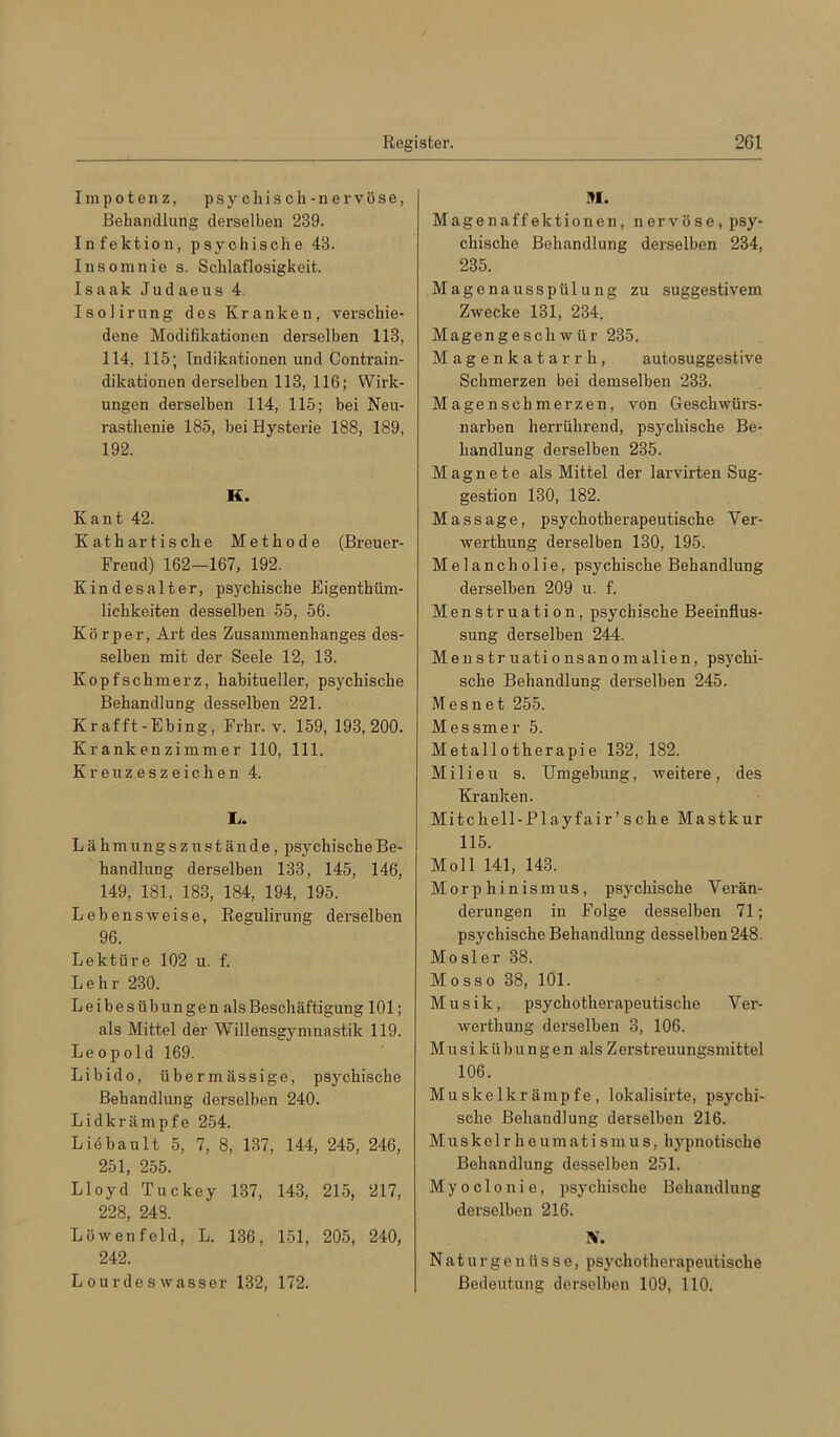 Impotenz, psycliiscli- nervöse, Behandlung derselben 239. Infektion, psychische 43. Insomnie s. Schlaflosigkeit. Isaak Judaeus 4. Isolirung dos Kranken, verschie- dene Modifikationen derselben 113, 114, 115; Indikationen und Contrain- dikationen derselben 113, 116; Wirk- ungen derselben 114, 115; bei Neu- rasthenie 185, bei Hysterie 188, 189, 192. K. Kant 42. Kathar tische Methode (Breuer- Freud) 162—167, 192. Kindesalter, psychische Eigenthüm- lichkeiten desselben 55, 56. Körper, Art des Zusammenhanges des- selben mit der Seele 12, 13. Kopfschmerz, habitueller, psychische Behandlung desselben 221. Kr afft-Ebing, Frhr. v. 159, 193,200. Krankenzimmer 110, 111. Kreuzeszeichen 4. L, . Lähmungszustände, psychischeBe- handlung derselben 133, 145, 146, 149, 181, 183, 184, 194, 195. Lebensweise, Regulirung derselben 96. Lektüre 102 u. f. Lehr 230. Leibesübungen als Beschäftigung 101; als Mittel der Willensgymnastik 119. Leopold 169. Libido, übermässige, psychische Behandlung derselben 240. Lidkrämpfe 254. Liöbault 5, 7, 8, 137, 144, 245, 246, 251, 255. Lloyd Tuckey 137, 143, 215, 217, 228, 248. Löwenfeld, L. 136, 151, 205, 240, 242. Lour des Wasser 132, 172. Magenaffektionen, nervöse, psy- chische Behandlung derselben 234, 235. Magenausspülung zu suggestivem Zwecke 131, 234. Magengeschwür 235. Magenkatarrh, autosuggestive Schmerzen bei demselben 233. Mage n sch merzen, von Geschwürs- narben herrührend, psychische Be- handlung derselben 235. Magnete als Mittel der larvirten Sug- gestion 130, 182. Massage, psychotherapeutische Ver- werthung derselben 130, 195. Melancholie, psychische Behandlung derselben 209 u. f. Menstruation, psychische Beeinflus- sung derselben 244. Menstruationsanomalien, psychi- sche Behandlung derselben 245. Mesnet 255. Messmer 5. Metallotherapie 132, 182. Milieu s. Umgebung, weitere, des Kranken. Mitchell-Playfair’sche Mastkur 115. Moll 141, 143. Morphinismus, psychische Verän- derungen in Folge desselben 71; psychische Behandlung desselben 248. Mosler 38. Mosso 38, lOl. Musik, psychotherapeutische Ver- werthung derselben 3, 106. Musikübungen als Zerstreuungsmittel 106. Muskelkrämpfe, lokalisirte, psychi- sche Behandlung derselben 216. Muskelrheumatismus, hypnotische Behandlung desselben 251. Myoclonie, psychi.sche Behandlung derselben 216. N. Natur ge nüsse, psychotherapeutische Bedeutung derselben 109, 110.