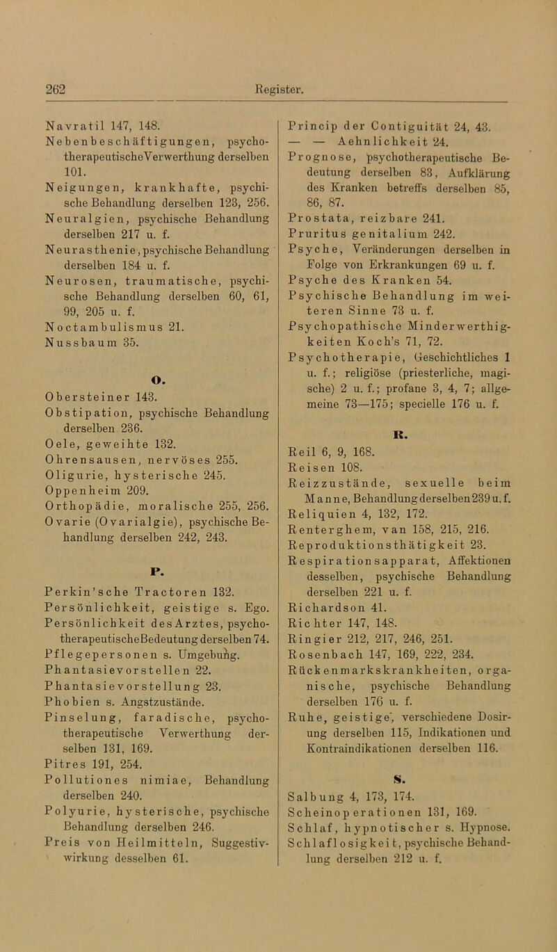 Navratil 147, 148. Nebenbeschäftigungen, psycho- therapeutischeVerwerthung derselben 101. Neigungen, krankhafte, psychi- sche Behandlung derselben 123, 256. Neuralgien, psychische Behandlung derselben 217 u. f. Neurasthenie,psychische Behandlung derselben 184 u. f. Neurosen, traumatische, psychi- sche Behandlung derselben 60, 61, 99, 205 u. f. Noctambulismus 21. N u s s b a u m 35. O. Obersteiner 143. Obstipation, psychische Behandlung derselben 236. Oele, geweihte 132. Ohrensausen, nervöses 255. Oligurie, hysterische 245. Oppenheim 209. Orthopädie, moralische 255, 256. Ovarie (0varialgie), psychische Be- handlung derselben 242, 243. P. Perkin’sche Tractoren 132. Persönlichkeit, geistige s. Ego. Persönlichkeit des Arztes, psycho- therapeutischeBedeutung derselben 74. Pflegepersonen s. Umgebung. Phantasievorstellen 22, Phantasievorstellung 23. Phobien s. Angstzustände. Pinselung, faradische, psycho- therapeutische Verwerthung der- selben 131, 169. Pitres 191, 254. Pollutiones nimiae, Behandlung derselben 240. Polyurie, hysterische, psychische Behandlung derselben 246. Preis von Heilmitteln, Suggestiv- wirkung desselben 61. Princip der Contiguität 24, 43. — — Aehnlichkeit 24. Prognose, psychotherapeutische Be- deutung derselben 83, Aufklärung des Kranken betreffs derselben 85, 86, 87. Prostata, reizbare 241. Pruritus genitalium 242. Psyche, Veränderungen derselben in Folge von Erkrankungen 69 u. f. Psyche des Kranken 54. Psychische Behandlung im wei- teren Sinne 73 u. f. Psychopathische Minderwerthig- keiten Koch’s 71, 72. Psychotherapie, (geschichtliches 1 u. f.; religiöse (priesterliche, magi- sche) 2 u. f.; profane 3,4, 7; allge- meine 73—175; specielle 176 u. f. R. Reil 6, 9, 168. Reisen 108. Reizzustände, sexuelle beim Manne, Behandlung derselben 239 u. f. Reliquien 4, 132, 172. Renterghem, van 158, 215, 216. Reproduktionsthätigkeit 23. R espir a tion s apparat, Affektionen desselben, psychische Behandlung derselben 221 u. f. Richardson 41. Richter 147, 148. Rin gier 212, 217, 246, 251. Rosenbach 147, 169, 222, 234. Rückenmarkskrankheiten, orga- nische, psychische Behandlung derselben 176 u. f. Ruhe, geistige', verschiedene Dosir- ung derselben 115, Indikationen und Kontraindikationen derselben 116. S. Salbung 4, 173, 174. Scheinoperationen 131, 169. Schlaf, hypnotischer s. Hypnose. Schlaflosigkeit, psy chisclie Behand- lung derselben 212 u. f.