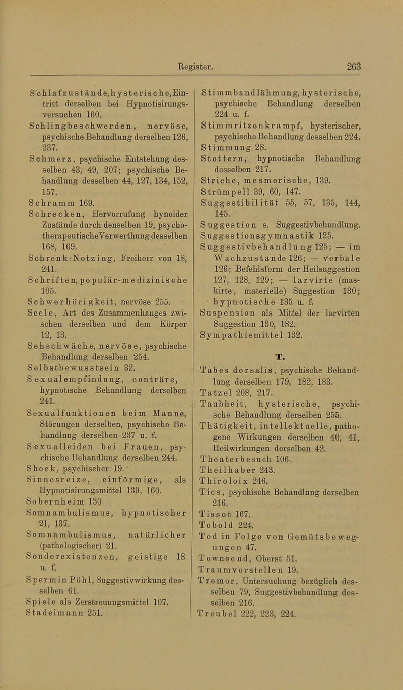 Sclilafzu stände, hysterische,Ein- tritt derselben bei Hypnotisirungs- versuchen 160. Schlingbeschwerden, nervöse, psychische Behandlung derselben 126, 237. Schmerz, psychische Entstehung des- selben 43, 49, 207; psychische Be- handlung desselben 44, 127, 134,152, 157. Schramm 169. Schrecken, Hervorrufung hynoider Zustände durch denselben 19, psycho- therapeutisch eVerwerthung desselben 168, 169. Schrenk-Notz ing, Freiherr von 18, 241. Schriften, populär-me dizinisehe 105. Schwerhörigkeit, nervöse 255. Seele, Art des Zusammenhanges zwi- schen derselben und dem Körper 12, 13. Sehschwache, nervöse, psychische Behandlung derselben 254. Selbstbewusstsein 32. Sexualempfindung, conträre, hypnotische Behandlung derselben 241. Sexualfunktionen beim Manne, Störungen derselben, psychische Be- handlung derselben 237 u. f. Sexualleiden bei Frauen, psy- chische Behandlung derselben 244. Shock, psychischer 19.' Sinnesreize, einförmige, als Hypnotisirungsmittel 139, 160. Sobernheim 130. Somnambulismus, hypnoti scher 21, 137. Somnambulismus, natür lieber (pathologischer) 21. Sonderexistenzen, geistige 18 u. f. Spermin Pöhl, Suggestivwirkung des- selben 61. Spiele als Zerstreuungsmittel 107. Stadelmann 251. Stimmbandlähmung, hysterische, psychische Behandlung derselben 224 u. f. Stimmritzenkrampf, hysterischer, psychische Behandlung desselben 224. Stimmung 28. Stottern, hypnotische Behandlung desselben 217. Striche, mesmerische, 139. Strümpell 39, 60, 147. Suggestibilität 55, 57, 135, 144, 145. Suggestion s. Suggestivbehandlung. Suggestionsgymnastik 125. Suggestivbehandlu ng 125; — im Wachzustände 126; — verbale 126; Befehlsform der Heilsuggestion 127, 128, 129; — larvirte (mas- kirte, materielle) Suggestion 130; hypnotische 135 u. f. Suspension als Mittel der lar-virten Suggestion 130, 182. Sympathiemittel 132. T. Tabes dorsalis, psychische Behand- lung derselben 179, 182, 183. Tatzel 208, 217. Taubheit, hysterische, psychi- sche Behandlung derselben 255. Thätigkeit, intellektuelle, patho- gene Wirkungen derselben 40, 41, Heilwirkungen derselben 42. Theaterbesuch 106. Theilhaber 243. Thiroloix 246. Tics, psychische Behandlung derselben 216. Tissot 167. Tobold 224. Tod in Folge von Gemütsbeweg- ungen 47. Townsend, Oberst 51. Traumvorstellen 19. Tremor, Untersuchung bezüglich des- selben 79, Suggestivbehandlung des- selben 216. Treu bei 222, 223, 224.