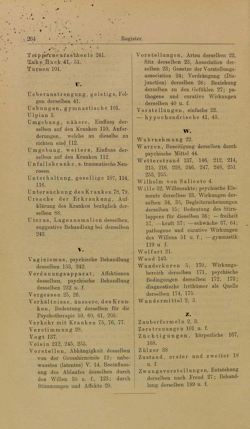 TiM-ppe'rneufas’tJienie 241. Tluke,.Hack.41,. 51. Turnen' 101. U. üeberanstrengung, geistige, Fol- gen derselben 41. Uebungen, gymnastische 101. Ulpian 3. Umgebung, nähere, Einfluss der- selben auf den Kranken 110, Anfor- derungen , welche an dieselbe zu richten sind 112. Umgebung, weitere, Einfluss der- selben auf den Kranken 112. Unfallskranke,s. traumatische Neu- rosen. Unterhaltung, gesellige 107, 114, 116. Untersuchung des Kranken 78, 79. Ursache der Erkrankung, Auf- klärung des Kranken bezüglich der- selben 88. Uterus, Lage anomal i en desselben, suggestive Behandlung bei denselben 243. V. Vaginismus, psychische Behandlung desselben 153, 242. Verd au ungs app a r at, Affektionen desselben, psychische Behandlung desselben 232 u. f. V er ge SS en 25, 26. Verhältnisse, äussere, des Kran- ken, Bedeutung derselben für die Psychotherapie 59, 60, 61, 205. Verkehr mit Kranken 75, 76, 77. Verstimmung 28. Vogt 137. Voisin 212, 245, 255. Vorstellen, Abhängigkeit desselben von der Grosshirnrinde 12; unbe- wusstes (latentes) V. 14, Beeinfluss- ung des Ablaufes desselben durch den Willen 35 u. f., 123; durch Stimmungen und Affekte 29. Vorstellungen, Arten derselben 22, Sitz derselben 23, Association dei’- selben 23; Gesetze der Vorstellungs- association 24; Verdrängung (Dis- junction) derselben 26; Beziehung derselben zu den Gefühlen 27; pa- thogene und curative Wirkungen derselben 40 u. f. Vorstellungen, einfache 22. — hypochondrische 41, 43. W. Wahrnehmung 22. Warzen, Beseitigung derselben durch psychische Mittel 44. Wetterstrand 137, 146, 212, 214, 215, 216, 228, 246, 247, 248, 251 253, 255. Wilhelm von Saliceto 4. Wille 32, Willensakte; psychische Ele- mente derselben 33, Wirkungen der- selben 34, 35, Begleiterscheinungen derselben 35; Bedeutung des Stim- lappens für dieselben 36; — freiheit 37, —kraft 37; —schwäche 37, 64; pathogene und curative Wirkungen des Willens 51 u. f., — gymnastik 119 u. f. Wolfart 21. Wood 143. Wunderkuren 5, 170, Wirkungs- bereich derselben 171, psychische Bedingungen derselben 172, 173; diagnostische Irrthümer als Quelle derselben 174, 175. Wundermittel 2, 3. Z. Zauberformeln 2, 3. Zerstreuungen 101 u. f. Züchtigungen, körperliche 167, 168. Zülzer 38 Zustand, erster und zweiter 18 u. f. Zwangsvorstellungen, Entstehung derselben nach Freud 27; Behand- lung derselben 199 u. f.