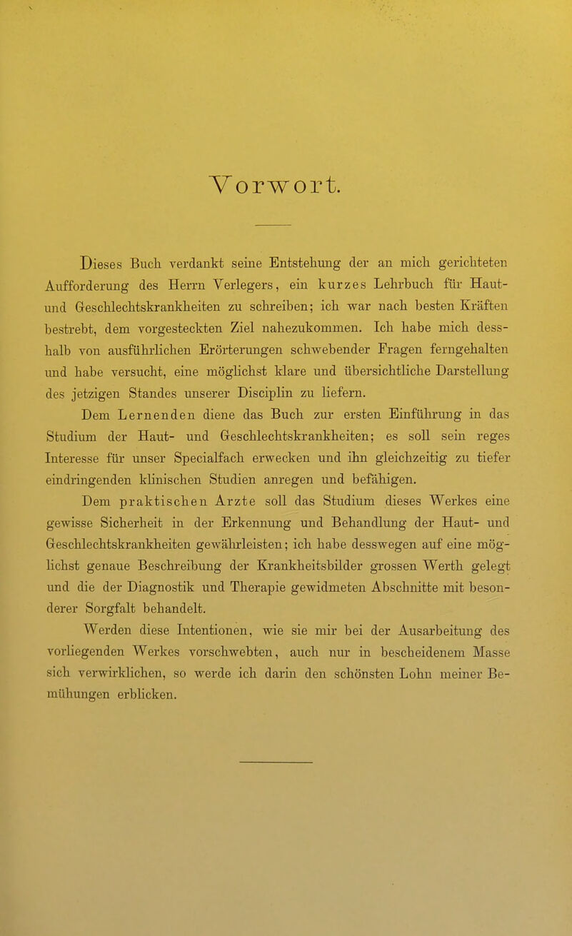 Vorwort. Dieses Buch verdankt seine Entstehung der an mich gerichteten Aufforderung des Herrn Verlegers, ein kurzes Lehrbuch für Haut- und Geschlechtskrankheiten zu schreiben; ich war nach besten Kräften bestrebt, dem vorgesteckten Ziel nahezukommen. Ich habe mich dess- halb von ausführlichen Erörterungen schwebender Fragen ferngehalten und habe versucht, eine mögHchst klare und übersichtliche Darstellung des jetzigen Standes unserer Disciplin zu liefern. Dem Lernenden diene das Buch zur ersten Einführung in das Studium der Haut- und Geschlechtskrankheiten; es soll sein reges Interesse für unser Specialfach erwecken und ihn gleichzeitig zu tiefer eindringenden klinischen Studien anregen und befähigen. Dem praktischen Arzte soll das Studium dieses Werkes eine gewisse Sicherheit in der Erkennung und Behandlung der Haut- und Geschlechtskrankheiten gewährleisten; ich habe desswegen auf eine mög- lichst genaue Beschreibung der Krankheitsbilder gTossen Werth gelegt und die der Diagnostik und Therapie gewidmeten Abschnitte mit beson- derer Sorgfalt behandelt. Werden diese Intentionen, wie sie mir bei der Ausarbeitung des vorliegenden Werkes vorschwebten, auch nur in bescheidenem Masse sich verwirklichen, so werde ich darin den schönsten Lohn meiner Be- mühungen erbHcken.