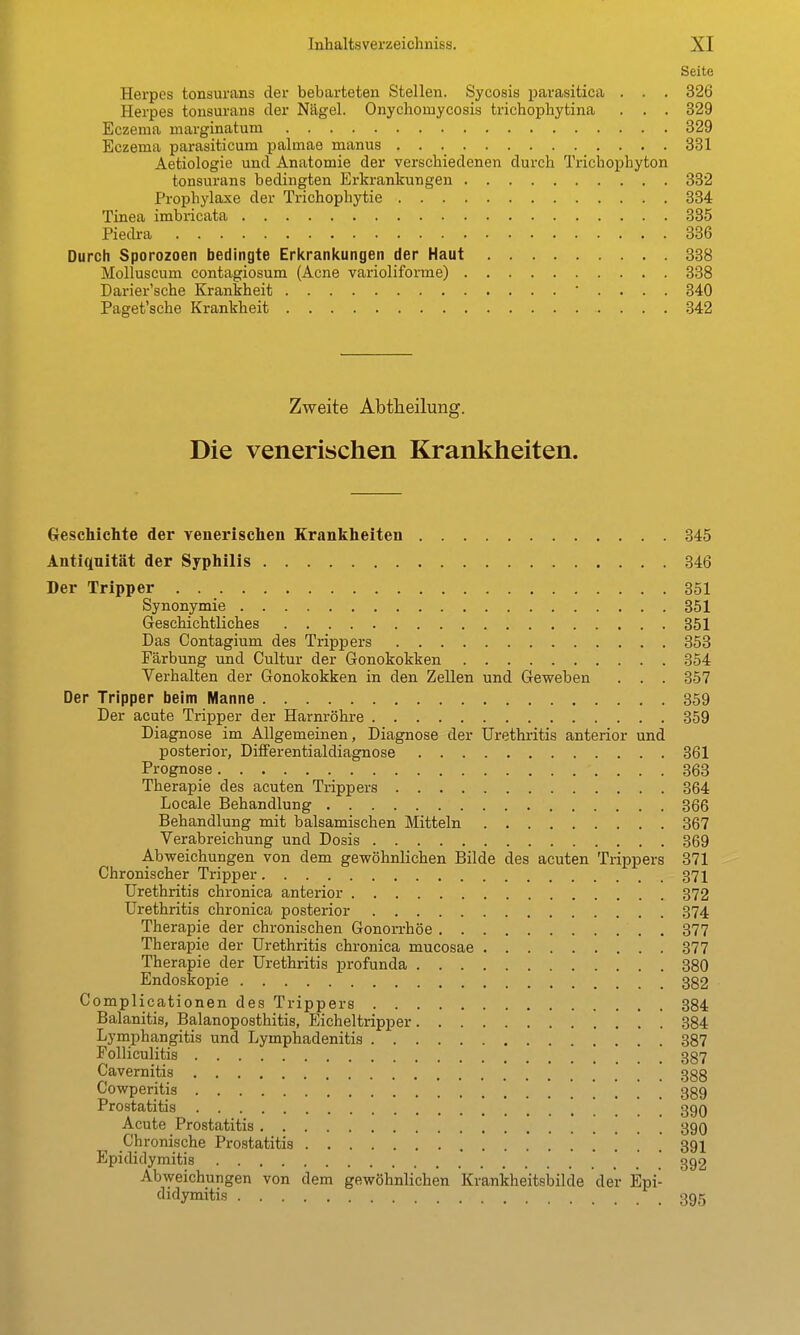 Seite Herpes tonsurans der bebarteten Stellen. Sycosis parasitica . . . 326 Herpes tonsurans der Nägel. Onychomycosis trichophytina . . . 329 Eczema marginatum 329 Eczema parasiticum palmae manus 381 Aetiologie und Anatomie der verschiedenen durch Trichophyton tonsurans bedingten Erkrankungen 332 Prophylaxe der Trichophytie 334 Tinea imbricata 335 Piedra 336 Durch Sporozoen bedingte Erkrankungen der Haut 388 Molluscum contagiosum (Acne varioliforrae) 338 Darier'sche Krankheit • . . . . 340 Paget'sche Krankheit 342 Zweite Abtheilung. Die venerischen Krankheiten. Geschichte der venerischen Krankheiten 345 Antiquität der Syphilis 346 Der Tripper 351 Synonymie 351 Geschichtliches 351 Das Contagium des Trippers 353 Färbung und Cultur der Gonokokken 354 Verhalten der Gonokokken in den Zellen und Geweben . . . 357 Der Tripper beim Manne 359 Der acute Tripper der Harnröhre 359 Diagnose im Allgemeinen, Diagnose der Urethritis anterior und posterior, Differentialdiagnose 361 Prognose 363 Therapie des acuten Trippers 364 Locale Behandlung 366 Behandlung mit balsamischen Mitteln 367 Verabreichung und Dosis 369 Abweichungen von dem gewöhnlichen Bilde des acuten Trippers 371 Chronischer Tripper 371 Urethritis chronica anterior 372 Urethritis chronica posterior 374 Therapie der chronischen Gonorrhöe 377 Therapie der Urethritis chronica mucosae 377 Therapie der Urethritis profunda 380 Endoskopie 382 Complicationen des Trippers 384 Balanitis, Balanoposthitis, Eicheltripper 384 Lymphangitis und Lymphadenitis 387 Folliculitis 387 Cavernitis 388 Cowperitis . . . 389 Prostatitis 390 Acute Prostatitis 39O Chronische Prostatitis 391 Epididymitis  392 Abweichungen von dem gewöhnlichen Krankheitsbilde der Epi- didymitis 395