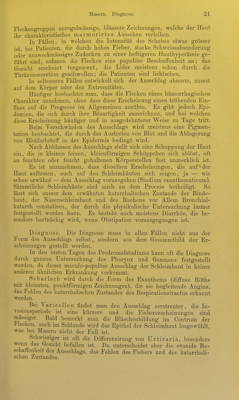 Fleckengruppen imregGlmüssige, blassere Zeichnungen, welclie der Haut ihr charakteristisches marmorirtes Aussehen verleihen. In Fällen, in welchen die Intensität des Schubes etwas grösser ist, bei Patienten, die durch hohes Fieber, starke Schweissabsonderung oder unzweckmässiges Zudecken zu einer heftigeren Hauthyperämie ge- führt sind, nehmen die Flecken eine papulöse Beschaffenheit an; das Gesicht erscheint turgescent, die Lider meistens schon durch die Thränensecretion geschwollen; die Patienten sind lichtscheu. In selteneren Fällen entwickelt sich der Ausschlag abnorm, zuerst auf dem Körper oder den Extremitäten. Häufiger beobachtet man, dass die Flecken einen hämorrhagischen Charakter annehmen, ohne dass diese Erscheinung einen trübenden Ein- fluss auf die Prognose im Allgemeinen ausübte. Es gibt jedoch Epi- demien, die sich durch ihre Bösartigkeit auszeichnen, und bei welchen diese Erscheinung häufiger und in ausgedehnterer Weise zu Tage tritt. Beim Verschwinden des Ausschlags wird meistens eine Pigmen- tation beobachtet, die durch das Austreten von Blut und die Ablagerung von Blutfarbstoff in der Epidermis bedingt wird. Nach Abblassen des Ausschlags steUt sich eine Schuppung der Haut ein, die in kleinen feinen, kleienförmigen Schüppchen sich ablöst, oft an feuchten oder feucht gehaltenen Körperstellen fast unmerklich ist. Es ist anzunehmen, dass dieselben Erscheinungen, die auf der Haut auftreten, auch auf den Schleimhäuten .sich zeigen, ja — wie schon erwähnt — dem Ausschlag vorausgehen (Stadium exanthematicum). Sämmtliche Schleimhäute sind auch an dem Process betheiligt. So lässt sich ausser dem erwähnten katarrhalischen Zustande der Binde- haut, der Nasenschleimhaut und des Rachens vor Allem Bronchial- katarrh constatiren, der durch die physikalische Untersuchung immer festgestellt werden kann. Es besteht auch meistens Diarrhöe, die be- sonders hartnäckig wird, wenn Obstipation vorausgegangen ist. Diagnose. Die Diagnose muss in allen Fällen nicht aus d-er Form des Ausschlags selbst,, sondern aus dem Gesammtbild der Er- scheinungen gestellt werden. In den ersten Tagen des Prodromalstadiums kann oft die Diagnose durch genaue Untersuchung des Pharynx und Gaumens festgestellt werden, da dieser maculo-papulöse Ausschlag der Schleimhaut in keiner anderen ähnlichen Erkrankung vorkommt. Scharlach wird durch die Form des Exanthems (diffuse Röthe mit kleinsten, punktförmigen Zeichnungen), die sie hegleitende Angina, das Fehlen des katarrhalischen Zustandes des Respirationstractus erkannt werden. Bei Varicellen findet man den Ausschlag zerstreuter, die In- vasionsperiode ist eine kürzere und die Fiebererscheinungen sind massiger. Bald bemerkt man die Bläschenbildung im Centrum der Flecken, auch im Schlünde wird das Epithel der Schleimhaut losgewühlt, was bei Masern nicht der Fall ist. Schwieriger ist oft die Dififerenzirung von Urticaria, besonders wenn das Gesicht befallen ist. Da unterscheidet aber die evanide Be- schaffenheit des Ausschlags, das Fehlen des Fiebers und des katarrhali- schen Zustandes.