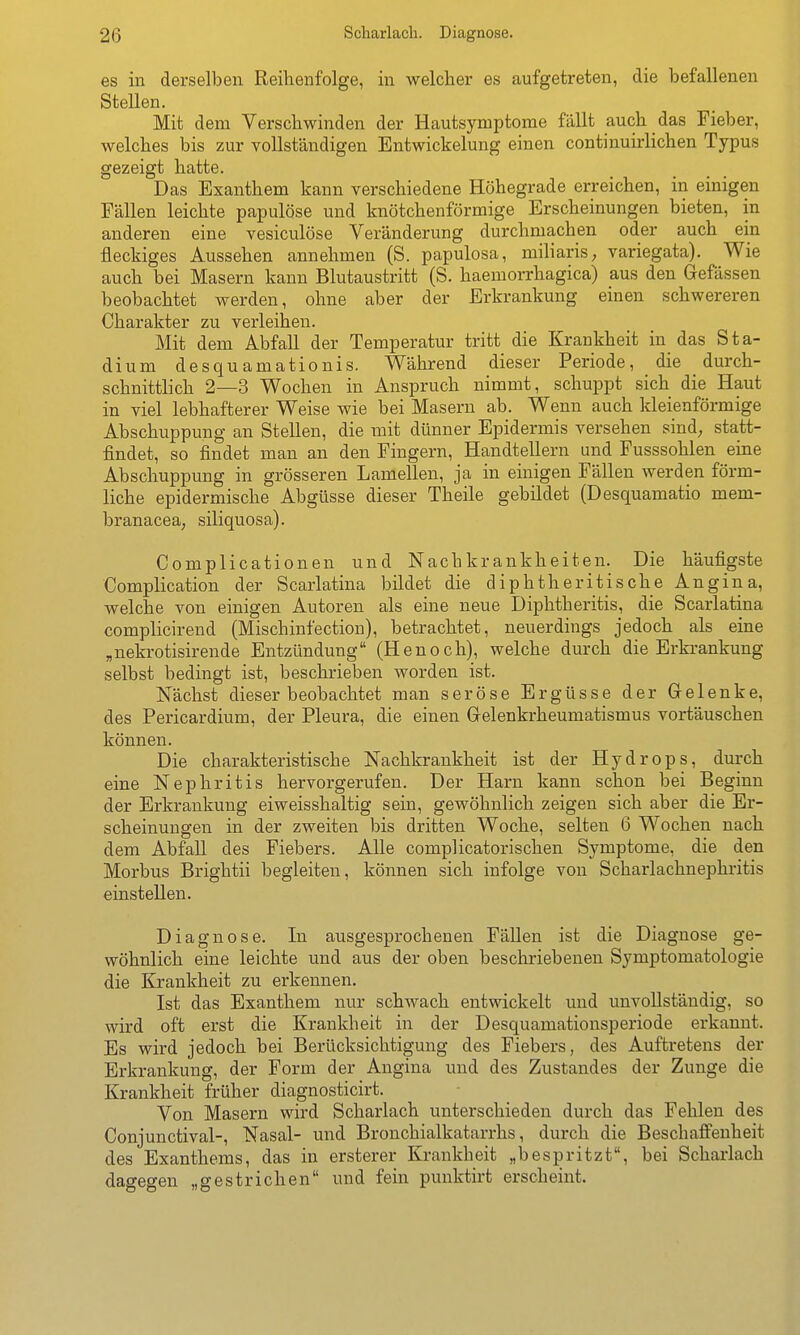 es in derselben Reihenfolge, in welcher es aufgetreten, die befallenen SteUen. Mit dem Verschwinden der Hautsymptome fällt auch das Fieber, welches bis zur vollständigen Entwickelung einen continuirlichen Typus gezeigt hatte. Das Exanthem kann verschiedene Höhegrade erreichen, in einigen Fällen leichte papulöse und knötchenförmige Erscheinungen bieten, in anderen eine vesiculöse Veränderung durchmachen oder auch ein fleckiges Aussehen annehmen (S. papulosa, miliaris;, variegata). Wie auch bei Masern kann Blutaustritt (S. haemorrhagica) aus den Gefässen beobachtet werden, ohne aber der Erkrankung einen schwereren Charakter zu verleihen. Mit dem Abfall der Temperatur tritt die Krankheit in das Sta- dium desquamationis. Während dieser Periode, die durch- schnittlich 2—3 Wochen in Anspruch nimmt, schuppt sich die Haut in viel lebhafterer Weise wie bei Masern ab. Wenn auch kleienförmige Abschuppung an Stellen, die mit dünner Epidermis versehen sind; statt- findet, so findet man an den Fingern, Handtellern und Fusssohlen eine Abschuppung in grösseren Lamellen, ja in einigen Fällen werden förm- liche epidermische Abgüsse dieser Theile gebildet (Desquamatio mem- branacea, siliquosa). Complicationen und Nachkrankheiten. Die häufigste Complication der Scarlatina bildet die diphtheritische Angina, welche von einigen Autoren als eine neue Diphtheritis, die Scarlatina complicirend (Mischinfection), betrachtet, neuerdings jedoch als eine „nekrotisirende Entzündung (Henoch), welche durch die Erki-ankung selbst bedingt ist, beschrieben worden ist. Nächst dieser beobachtet man seröse Ergüsse der Gelenke, des Pericardium, der Pleura, die einen Gelenkrheumatismus vortäuschen können. Die charakteristische Nachkrankheit ist der Hydrops, durch eine Nephritis hervorgerufen. Der Harn kann schon bei Beginn der Erkrankung eiweisshaltig sein, gewöhnlich zeigen sich aber die Er- scheinungen in der zweiten bis dritten Woche, selten 6 Wochen nach dem Abfall des Fiebers. Alle complicatorischen Symptome, die den Morbus Brightii begleiten, können sich infolge von Scharlachnephritis einstellen. Diagnose. In ausgesprochenen Fällen ist die Diagnose ge- wöhnlich eine leichte und aus der oben beschriebenen Symptomatologie die Krankheit zu erkennen. Ist das Exanthem nur schwach entwickelt und unvollständig, so wird oft erst die Krankheit in der Desquamationsperiode erkannt. Es wird jedoch bei Berücksichtigung des Fiebers, des Auftretens der Erkrankung, der Form der Angina und des Zustandes der Zunge die Krankheit früher diagnosticirt. Von Masern wird Scharlach unterschieden durch das Fehlen des Conjunctival-, Nasal- und Bronchialkatarrhs, durch die Beschaffenheit des Exanthems, das in ersterer Krankheit „bespritzt, bei Scharlach dagegen „gestrichen und fein punktirt erscheint.