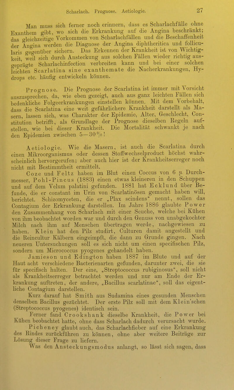 Man niuss sicli ferner noch erinnern, dass es Scharlachfälle ohne Exanthem gibt, wo sich die Erkrankung auf die Angina beschränkt; das' o-leichzeitige Vorkommen von Scharlachfällen und die Beschaffenheit der Ano-ina werden die Diagnose der Angina diphtheritica und follicu- laris o-e^'o-enüber sichern. Das Erkennen der Krankheit ist von Wichtig- keit, weü sich durch Ansteckung aus solchen Fällen wieder richtig aus- o-epräo-te Scharlachinfection verbreiten kann und bei einer solchen feichten Scarlatina sine exanthemate die Nacherkrankungen, Hy- drops etc. häufig entwickeln können. Proo-nose. Die Prognose der Scarlatina ist immer mit Vorsicht auszusprechen, da, wie eben gezeigt, auch aus ganz leichten Fällen sich bedenkliche Folgeerkrankungen einstellen können. Mit dem Vorbehalt, dass die Scarlatina eine weit gefährlichere Krankheit darstellt als Ma- sern, lassen sich, was Charakter der Epidemie, Alter, Geschlecht, Con- stitution betrifft, als Grundlage der Prognose dieselben Regeln auf- stellen, wie bei dieser Krankheit. Die Mortalität schwankt je nach den Epidemien zwischen 5—30°/o! Aetiologie. Wie die Masern, ist auch die Scarlatina durch einen Mikroorganismus oder dessen StofFwechselproduct _ höchst wahr- scheinlich hervorgerufen; aber auch hier ist der Krankheitserreger noch nicht mit Bestimmtheit ermittelt. Coze und Feltz haben im Blut einen Coccus von 6 [i. Durch- messer, Pohl-Pincus (1883) einen etwas kleineren in den Schuppen und auf dem Velum palatini gefunden. 1881 hat Ecklund über Be- funde, die er constant im Urin von Scarlatinösen gemacht haben will, berichtet. Schizomyceten, die er „Plax scindens nennt, sollen das Contagium der Erkrankung darstellen. Im Jahre 1886 glaubte Pow^er den Zusammenhang von Scharlach mit einer Seuche, welche bei Kühen von ihm beobachtet worden war und durch den Genuss von unabgekochter Milch nach ihm auf Menschen übertragen werde, nachgewiesen zu haben. Klein hat den Pilz studirt, Culturen damit angestellt und die Reincultur Kälbern eingeimpft, die dann zu Grunde gingen. Nach neueren Untersuchungen soll es sich nicht um einen specifischen Pilz, sondern um Micrococcus pyogenes gehandelt haben. Jamieson und Edington haben 1887 im Blute und auf der Haut acht verschiedene Bacterienarten gefunden, darunter zwei, die sie für specifisch halten. Der eine, „Streptococcus rubiginosus, soll nicht als Krankheitserreger betrachtet werden und nur am Ende der Er- krankung auftreten, der andere, „Bacillus scarlatinae, soll das eigent- liche Contagium darstellen. Kurz darauf hat Smith aus Sudamina eines gesunden Menschen denselben Bacillus gezüchtet. Der erste Pilz soll mit dem Klein'schen (Streptococcus pyogenes) identisch sein. Ferner fand Crookshank dieselbe Krankheit, die Power bei Kühen beobachtet hatte, ohne dass Scharlach dadurch verursacht wurde. Picheney glaubtauch, das Scharlachfieber auf eine Erkrankung des Rindes zurückführen zu können, ohne aber weitere Beiträge zur Lösung dieser Frage zu liefern. Was den Ansteckungsmodus anlangt, so lässt sich sagen, dass