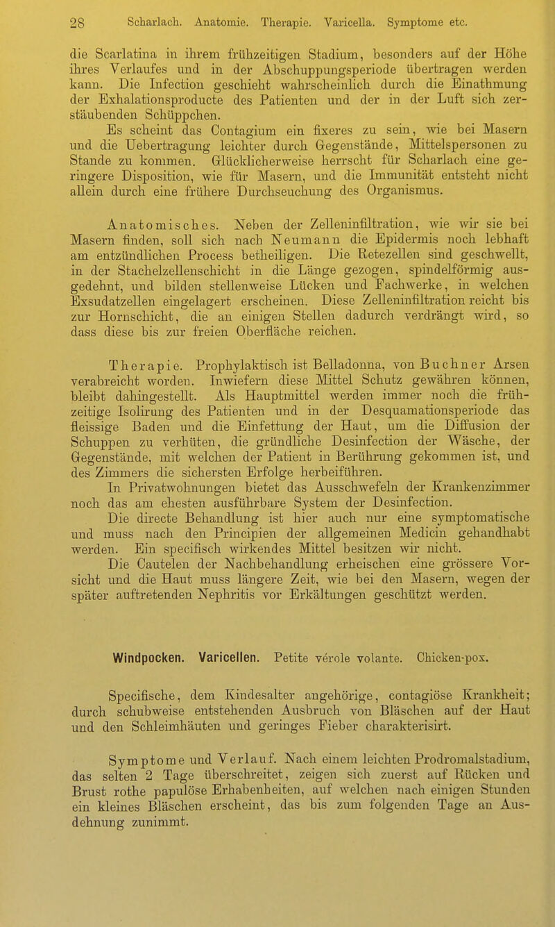 die Scarlatina in ihrem frühzeitigen Stadium, besonders auf der Höhe ihres Verlaufes und in der Abschuppungsperiode übertragen werden kann. Die Infection geschieht wahrscheinUch durch die Einathmung der Exhalationsproducte des Patienten und der in der Luft sich zer- stäubenden Schüppchen. Es scheint das Contagium ein fixeres zu sein, wie bei Masern und die Uebertragung leichter durch Gegenstände, Mittelspersonen zu Stande zu kommen. Grlücklicherweise herrscht für Scharlach eine ge- ringere Disposition, wie für Masern, und die Immunität entsteht nicht allein durch eine frühere Durchseuchung des Organismus. Anatomisches. Neben der Zelleninfiltration, wie wir sie bei Masern finden, soll sich nach Neumann die Epidermis noch lebhaft am entzündlichen Process betheiligen. Die ßetezellen sind geschwellt, in der Stachelzellenschicht in die Länge gezogen, spindelförmig aus- gedehnt, und bilden stellenweise Lücken und Facliwerke, in welchen Exsudatzellen eingelagert erscheinen. Diese Zelleninfiltration reicht bis zur Hornschicht, die an einigen Stellen dadurch verdrängt wird, so dass diese bis zur freien Oberfläche reichen. Therapie. Prophylaktisch ist Belladonna, von Buchner Arsen verabreicht worden. Inwiefern diese Mittel Schutz gewähren können, bleibt dahingestellt. Als Hauptmittel werden immer noch die früh- zeitige Isolirung des Patienten und in der Desquaraationsperiode das fleissige Baden und die Einfettung der Haut, um die DiflPusion der Schuppen zu verhüten, die gründliche Desinfection der Wäsche, der Gregenstände, mit welchen der Patient in Berührung gekommen ist, und des Zimmers die sichersten Erfolge herbeiführen. In Privatwohnungen bietet das Ausschwefeln der Krankenzimmer noch das am ehesten ausführbare System der Desinfection. Die directe Behandlung ist hier auch nur eine symptomatische und muss nach den Principien der allgemeinen Medicin gehandhabt werden. Ein specifisch wirkendes Mittel besitzen wir nicht. Die Cautelen der Nachbehandlung erheischen eine grössere Vor- sicht und die Haut muss längere Zeit, wie bei den Masern, wegen der später auftretenden Nephritis vor Erkältungen geschützt werden. Windpocken. Varicellen. Petita veröle volante. Chicken-pox. Specifische, dem Kindesalter angehörige, contagiöse Krankheit; durch schubweise entstehenden Ausbruch von Bläschen auf der Haut und den Schleimhäuten und geringes Fieber charakterisirt. Symptome und Verlauf. Nach einem leichten Prodromalstadium, das selten 2 Tage überschreitet, zeigen sich zuerst auf Rücken und Brust rothe papulöse Erhabenheiten, auf welchen nach einigen Stunden ein kleines Bläschen erscheint, das bis zum folgenden Tage an Aus- dehnung zunimmt.