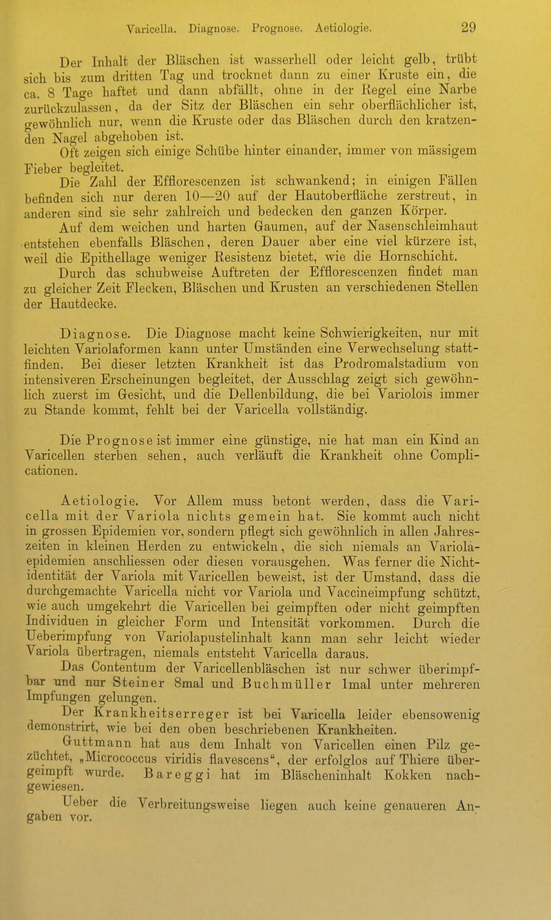Der Inhalt der Bläschen ist wasserhell oder leicht gelb, trübt sich bis zum dritten Tag und trocknet dann zu einer Kruste ein, die ca. 8 Tao-e haftet und dann abfällt, ohne in der Regel eine Narbe zurückzulassen, da der Sitz der Bläschen ein sehr oberflächlicher ist, o-ewöhnlich nur, wenn die Kruste oder das Bläschen durch den kratzen- den Nagel abgehoben ist. Oft zeigen sich einige Schübe hinter einander, immer von massigem Fieber begleitet. Die Zahl der Efflorescenzen ist schwankend; in einigen Fällen befinden sich nur deren 10—20 auf der Hautoberüäche zerstreut, in anderen sind sie sehr zahlreich und bedecken den ganzen Körper. Auf dem weichen und harten Gaumen, auf der Nasenschleimhaut entstehen ebenfalls Bläschen, deren Dauer aber eine viel kürzere ist, weil die Epithellage weniger Resistenz bietet, wie die Hornschicht. Durch das schubweise Auftreten der Efflorescenzen findet man zu gleicher Zeit Flecken, Bläschen und Krusten an verschiedenen Stellen der Hautdecke. Diagnose. Die Diagnose macht keine Schwierigkeiten, nur mit leichten Variolaformen kann unter Umständen eine Verwechselung statt- finden. Bei dieser letzten Krankheit ist das Prodromalstadium von intensiveren Erscheinungen begleitet, der Ausschlag zeigt sich gewöhn- lich zuerst im Gesicht, und die Dellenbildung, die bei Variolois immer zu Stande kommt, fehlt bei der Varicella vollständig. Die Prognose ist immer eine günstige, nie hat man ein Kind an Varicellen sterben sehen, auch verläuft die Krankheit ohne Compli- cationen. Aetiologie. Vor Allem muss betont werden, dass die Vari- cella mit der Variola nichts gemein hat. Sie kommt auch nicht in grossen Epidemien vor, sondern pflegt sich gewöhnlich in allen Jahres- zeiten in kleinen Herden zu entwickeln, die sich niemals an Variola- epidemien anschliessen oder diesen vorausgehen. Was ferner die Nicht- identität der Variola mit Varicellen beweist, ist der Umstand, dass die durchgemachte Varicella nicht vor Variola und Vaccineimpfung schützt, wie auch umgekehrt die Varicellen bei geimpften oder nicht geimpften Individuen in gleicher Form und Intensität vorkommen. Durch die Ueberimpfung von Variolapustelinhalt kann man sehr leicht wieder Variola übertragen, niemals entsteht Varicella daraus. Das Contentum der Varicellenbläschen ist nur schwer überimpf- bar und nur Steiner 8mal und Buchmüller Imal unter mehreren Impfungen gelungen. Der Krankheitserreger ist bei Varicella leider ebensowenig demonstrirt, wie bei den oben beschriebenen Krankheiten. Guttmann hat aus dem Inhalt von Varicellen einen Pilz ge- züchtet, „Micrococcus viridis flavescens, der erfolglos auf Thiere über- geimpft wurde. Bareggi hat im Bläscheninhalt Kokken nach- gewiesen, Ueber die Verbreitungsweise liegen auch keine genaueren An- gaben vor.