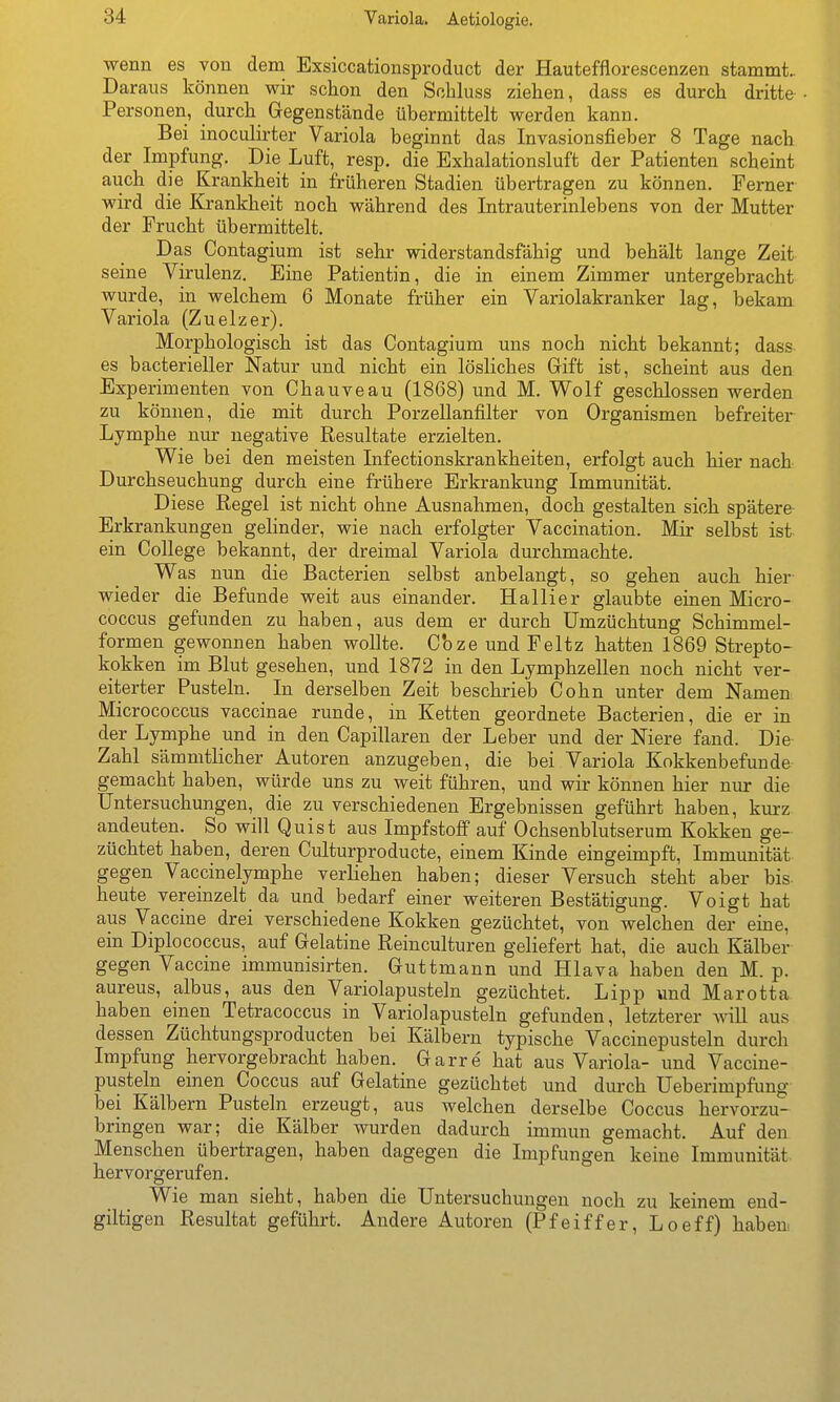 Variola. Aetiologie. wenn es von dem Exsiccationsproduct der Hautefflorescenzen stammt.. Daraus können wir schon den Schluss ziehen, dass es durch dritte Personen, durch Gegenstände übermittelt werden kann. Bei inoculirter Variola beginnt das Invasionsfieber 8 Tage nach der Impfung. Die Luft, resp. die Exhalationsluft der Patienten scheint auch die Krankheit in früheren Stadien übertragen zu können. Ferner wird die Krankheit noch während des Intrauterinlebens von der Mutter der Frucht übermittelt. Das Contagium ist sehr widerstandsfähig und behält lange Zeit seine Virulenz. Eine Patientin, die in einem Zimmer untergebracht wurde, in welchem 6 Monate früher ein Variolakranker lag, bekam Variola (Zuelzer). Morphologisch ist das Contagium uns noch nicht bekannt; dass es bacterieller Natur und nicht ein lösliches Gift ist, scheint aus den Experimenten von Chauveau (1868) und M. Wolf geschlossen werden zu können, die mit durch Porzellanfilter von Organismen befreiter Lymphe nur negative Resultate erzielten. Wie bei den meisten Infectionskrankheiten, erfolgt auch hier nach Durchseuchung durch eine frühere Erkrankung Immunität. Diese Regel ist nicht ohne Ausnahmen, doch gestalten sich spätere- Erkrankungen gelinder, wie nach erfolgter Vaccination. Mir selbst ist ein College bekannt, der dreimal Variola durchmachte. Was nun die Bacterien selbst anbelangt, so gehen auch hier wieder die Befunde weit aus einander. Hallier glaubte einen Micro- coccus gefunden zu haben, aus dem er durch ümzüchtung Schimmel- formen gewonnen haben wollte. Cbze und Feltz hatten 1869 Strepto- kokken im Blut gesehen, und 1872 in den Lymphzellen noch nicht ver- eiterter Pusteln. In derselben Zeit beschrieb Cohn unter dem Namen Micrococcus vaccinae runde, in Ketten geordnete Bacterien, die er in der Lymphe und in den Capillaren der Leber und der Niere fand. Die Zahl sämmtlicher Autoren anzugeben, die bei Variola Kokkenbefunde gemacht haben, würde uns zu weit führen, und wir können hier nur die Untersuchungen, die zu verschiedenen Ergebnissen geführt haben, kurz andeuten. So will Quist aus Impfstoff auf Ochsenblutserum Kokken ge- züchtet haben, deren Culturproducte, einem Kinde eingeimpft, Immunität gegen Vaccinelymphe verliehen haben; dieser Versuch steht aber bis heute vereinzelt da und bedarf einer weiteren Bestätigung. Voigt hat aus Vaccine drei verschiedene Kokken gezüchtet, von welchen der eine, ein Diplococcus, auf Gelatine Reinculturen geliefert hat, die auch Kälber gegen Vaccine immunisirten. Guttmann und Hlava haben den M. p. aureus, albus, aus den Variolapusteln gezüchtet. Lipp und Marotta haben einen Tetracoccus in Variolapusteln gefunden, letzterer will aus dessen Züchtungsproducten bei Kälbern typische Vaccinepusteln durch Impfung hervorgebracht haben. Garre hat aus Variola- und Vaccine- pusteln einen Coccus auf Gelatine gezüchtet und durch üeberimpfung bei Kälbern Pusteln erzeugt, aus welchen derselbe Coccus hervorzu- bringen war; die Kälber wurden dadurch immun gemacht. Auf den Menschen übertragen, haben dagegen die Impfungen keine Immunität hervorgerufen. Wie man sieht, haben die Untersuchungen noch zu keinem end- giltigen Resultat geführt. Andere Autoren (Pfeiffer, Loeff) haben,