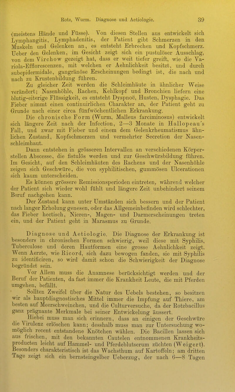 {meistens Hände und Füsse). Von diesen Stellen aus entwickelt sich. Lymphangitis, Lymphadenitis, der Patient gibt Schmerzen in den Muskeln und Gelenken an, es entsteht Erbrechen und Kopfschmerz. Ueber den Gelenken, im Gesicht zeigt sich ein pustulöser Ausschlag, von dem Virchow gezeigt hat, dass er weit tiefer greift, wie die Va- riola-Effloi-escenzen, mit welchen er Aehnlichkeit besitzt, und durch subepidermidale, gangränöse Erscheinungen bedingt ist, die nach und nach zu Krustenbildung führen. Zu gleicher Zeit werden die Schleimhäute in ähnlicher Weise verändert; Nasenhöhle, Rachen, Kehlkopf und Bronchien liefern eine blutig-eiterige Flüssigkeit, es entsteht Dyspnoe, Husten, Dysphagie. Das Fieber nimmt einen continuirlichen Charakter an, der Patient geht zu •Grunde nach einer circa fünfwöchentlichen Erkrankung. Die chroniscbe Form (Wurm, Malleus farciminosus) entwickelt sich längere Zeit nach der Infection, 2—8 Monate in Hallopeau's Fall, und zwar mit Fieber und einem dem Gelenkrheumatismus ähn- lichen Zustand, Kopfschmerzen und vermehrter Secretion der Nasen- schleimhaut. Dann entstehen in grösseren Intervallen an verschiedenen Körper- stellen Abscesse, die fistulös werden und zur Geschwürsbildung führen. Im Gesicht, auf den Schleimhäuten des Rachens und der Nasenhöhle zeigen sich Geschwüre, die von syphilitischen, gummösen Ulcerationen sich kaum unterscheiden. Es können grössere Remissionsperioden eintreten; während welcher der Patient sich wieder wohl fühlt und längere Zeit unbehindert seinem Beruf nachgehen kann. Der Zustand kann unter Umständen sich bessern und der Patient nach langer Erholung genesen, oder das Allgemeinbefinden wird schlechter, das Fieber hectisch, Nieren-, Magen- und Darmerscheinungen treten ein, und der Patient geht in Marasmus zu Grunde. Diagnose und Aetiologie. Die Diagnose der Erkrankung ist besonders in chronischen Formen schwierig, weil diese mit Syphilis, Tuberculose und deren Hautformen eine grosse Aehnlichkeit zeigt. Wenn Aerzte, wie Ricord, sich dazu bewogen fanden, sie mit Syphilis zu identificiren, so wird damit schon die Schwierigkeit der Diagnose begründet sein. Vor Allem muss die Anamnese berücksichtigt werden und der Beruf der Patienten, da fast immer die Krankheit Leute, die mit Pferden umgehen, befällt. Sollten Zweifel über die Natur des Uebels bestehen, so besitzen wir als hauptdiagnostisches Mittel immer die Impfung auf Thiere, am besten auf Meerschweinchen, und die Culturversuche, da der Rotzbacillus ganz prägnante Merkmale bei seiner Entwickelung äussert. Hiebei muss man sich erinnern, dass an einigen der Geschwüre die Virulenz erlöschen kann; desshalb muss man zur Untersuchung wo- möglich recent entstandene Knötchen wählen. Die Bacillen lassen sich aus frischen, mit den bekannten Cautelen entnommenen Krankheits- producten leicht auf Hammel- und Pferdeblutserum züchten (Weigert). Besonders charakteristisch ist das Wachsthum auf Kartoffeln; am dritten Tage zeigt sich ein bernsteingelber Ueberzug, der nach 6—8 Tagen