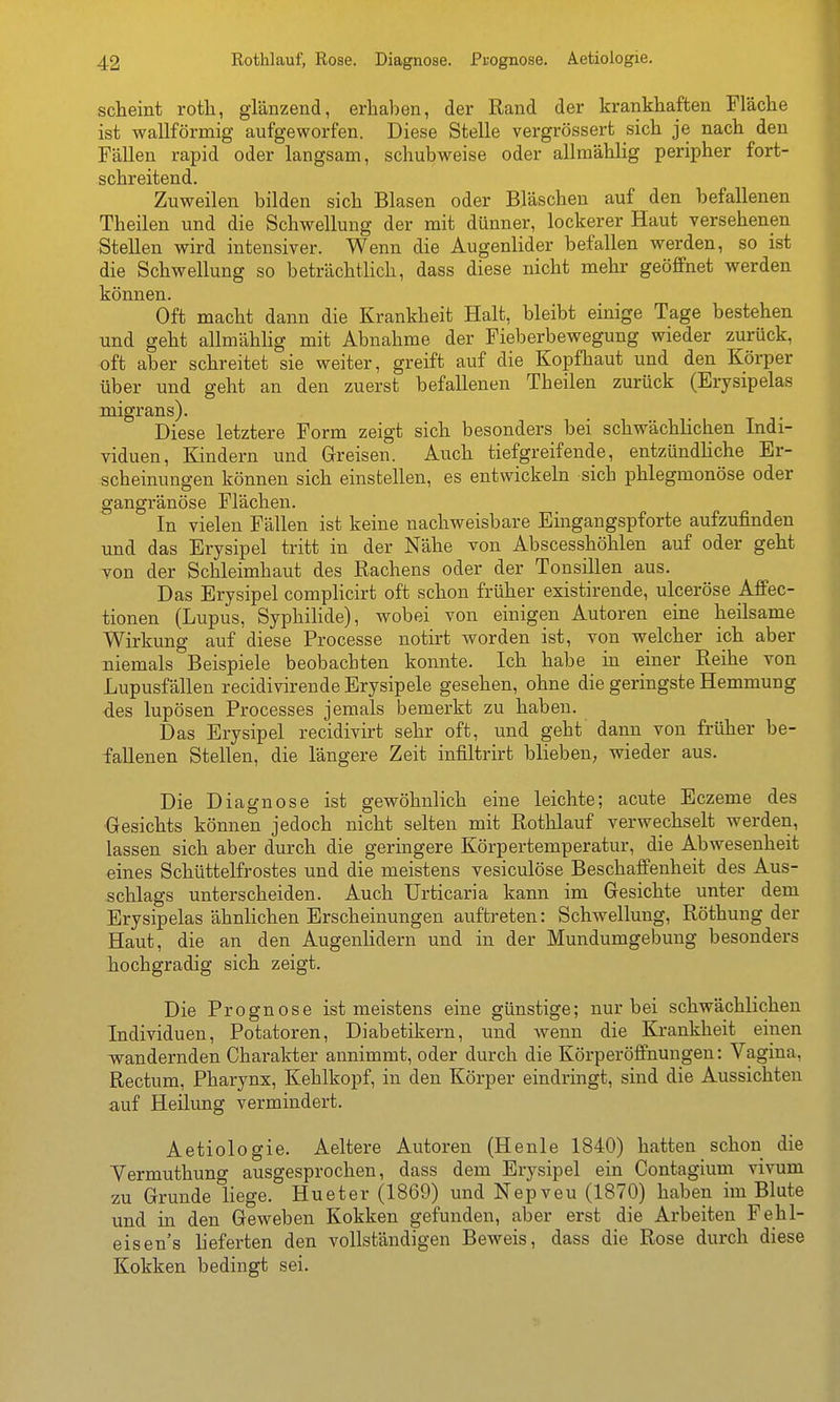 scheint rotli, glänzend, erhaben, der Rand der krankhaften Fläche ist wallförmig aufgeworfen. Diese Stelle vergrössert sich je nach den Fällen rapid oder langsam, schubweise oder allmählig peripher fort- schreitend. Zuweilen bilden sich Blasen oder Bläschen auf den befallenen Theilen und die Schwellung der mit dünner, lockerer Haut versehenen Stellen wird intensiver. Wenn die Augenlider befallen werden, so ist die Schwellung so beträchtlich, dass diese nicht mehr geöffnet werden können. Oft macht dann die Krankheit Halt, bleibt einige Tage bestehen und geht allmählig mit Abnahme der Fieberbewegung wieder zurück, oft aber schreitet sie weiter, greift auf die Kopfhaut und den Körper über und geht an den zuerst befallenen Theilen zurück (Erysipelas migrans). Diese letztere Form zeigt sich besonders bei schwächlichen Indi- viduen, Kindern und Greisen. Auch tiefgreifende, entzündUche Er- scheinungen können sich einstellen, es entwickeln sich phlegmonöse oder gangränöse Flächen. In vielen Fällen ist keine nachweisbare Eingangspforte aufzufinden und das Erysipel tritt in der Nähe von Abscesshöhlen auf oder geht von der Schleimhaut des Rachens oder der Tonsillen aus. Das Erysipel complicirt oft schon früher existirende, ulceröse ÄSec- tionen (Lupus, Syphilide), wobei von einigen Autoren eine heilsame Wirkung auf diese Processe notirt worden ist, von welcher ich aber niemals Beispiele beobachten konnte. Ich habe in einer Reihe von Lupusfällen recidivirende Erysipele gesehen, ohne die geringste Hemmung des lupösen Processes jemals bemerkt zu haben. Das Erysipel recidivirt sehr oft, und geht dann von früher be- fallenen Stellen, die längere Zeit infiltrirt blieben, wieder aus. Die Diagnose ist gewöhnlich eine leichte; acute Eczeme des ■Gesichts können jedoch nicht selten mit Rothlauf verwechselt werden, lassen sich aber durch die geringere Körpertemperatur, die Abwesenheit eines Schüttelfrostes und die meistens vesiculöse Beschaifenheit des Aus- schlags unterscheiden. Auch Urticaria kann im Gesichte unter dem Erysipelas ähnlichen Erscheinungen auftreten: Schwellung, Röthung der Haut, die an den Augenlidern und in der Mundumgebung besonders hochgradig sich zeigt. Die Prognose ist meistens eine günstige; nur bei schwächlichen Individuen, Potatoren, Diabetikern, und wenn die Krankheit einen wandernden Charakter annimmt, oder durch die Körperöfifnungen: Vagina, Rectum, Pharynx, Kehlkopf, in den Körper eindringt, sind die Aussichten auf Heilung vermindert. Aetiologie. Aeltere Autoren (Heule 1840) hatten schon die Vermuthung ausgesprochen, dass dem Erysipel ein Contagium vivum zu Grunde liege. Hueter (1869) und Nepveu (1870) haben im Blute und in den Geweben Kokken gefunden, aber erst die Arbeiten Fehl- eisen's lieferten den vollständigen Beweis, dass die Rose durch diese Kokken bedingt sei.