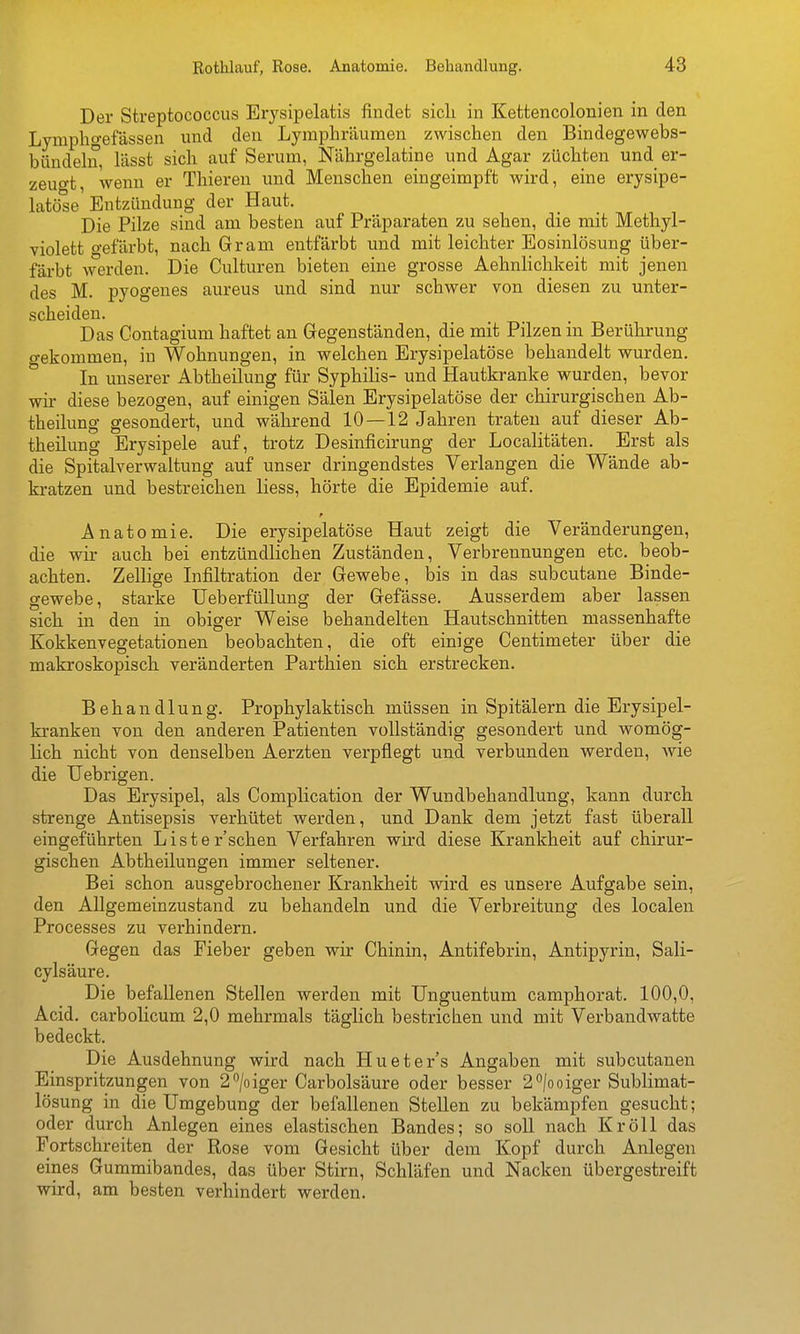 Der Streptococcus Erysipelatis findet sicli in Kettencolonien in den Lymphgefässen und den Lymphräumen zwischen den Bindegewebs- bündehi, lässt sich auf Serum, Nährgelatine und Agar züchten und er- zeuo-t, wenn er Thiereu und Menschen eingeimpft wird, eine erysipe- latöse Entzündung der Haut. Die Pilze sind am besten auf Präparaten zu sehen, die mit Methyl- violett o-efärbt, nach Gram entfärbt und mit leichter Eosinlösung über- färbt werden. Die Culturen bieten eine grosse Aehnlichkeit mit jenen des M. pyogenes aureus und sind nur schwer von diesen zu unter- scheiden. Das Contagium haftet an Gegenständen, die mit Pilzen in Berührung gekommen, in Wohnungen, in welchen Erysipelatöse behandelt wurden. In unserer Abtheilung für Syphilis- und Hautkranke wurden, bevor wir diese bezogen, auf einigen Sälen Erysipelatöse der chirurgischen Ab- theilung gesondert, und während 10—12 Jahren traten auf dieser Ab- theilung Erysipele auf, trotz Desinficirung der Localitäten. Erst als die Spitalverwaltung auf unser dringendstes Verlangen die Wände ab- kratzen und bestreichen liess, hörte die Epidemie auf. Anatomie. Die erysipelatöse Haut zeigt die Veränderungen, die wir auch bei entzündlichen Zuständen, Verbrennungen etc. beob- achten. Zellige Infiltration der Gewebe, bis in das subcutane Binde- gewebe, starke üeberfüllung der Gefässe. Ausserdem aber lassen sich in den in obiger Weise behandelten Hautschnitten massenhafte Kokkenvegetationen beobachten, die oft einige Centimeter über die makroskopisch veränderten Parthien sich erstrecken. Behandlung. Prophylaktisch müssen in Spitälern die Erysipel- kranken von den anderen Patienten vollständig gesondert und womög- lich nicht von denselben Aerzten verpflegt und verbunden werden, wie die Uebrigen. Das Erysipel, als Complication der Wundbehandlung, kann durch strenge Antisepsis verhütet werden, und Dank dem jetzt fast überall eingeführten Liste r'schen Verfahren wird diese Krankheit auf chirur- gischen Abtheilungen immer seltener. Bei schon ausgebrochener Krankheit wird es unsere Aufgabe sein, den Allgemeinzustand zu behandeln und die Verbreitung* des localen Processes zu verhindern. Gegen das Fieber geben wir Chinin, Antifebrin, Antipyrin, Sali- cylsäure. Die befallenen Stellen werden mit Unguentum camphorat. 100,0, Acid. carbolicum 2,0 mehrmals täglich bestrichen und mit Verbandwatte bedeckt. Die Ausdehnung wird nach Hueter's Angaben mit subcutanen Einspritzungen von 2''/oiger Carbolsäure oder besser 2''|ooiger Sublimat- lösung in die Umgebung der befallenen Stellen zu bekämpfen gesucht; oder durch Anlegen eines elastischen Bandes; so soll nach KröU das Fortschreiten der Rose vom Gesicht über dem Kopf durch Anlegen eines Gummibandes, das über Stirn, Schläfen und Nacken übergestreift wird, am besten verhindert werden.