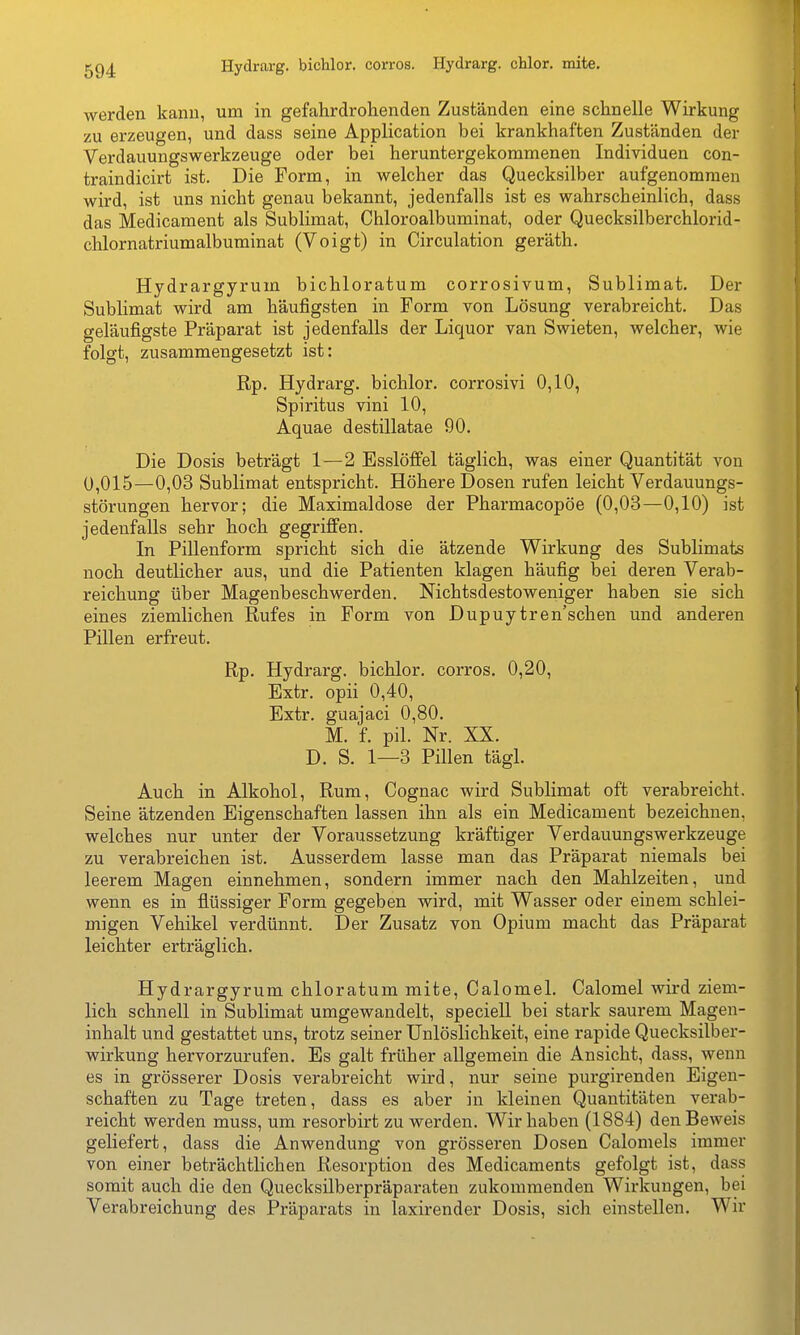 Hydrarg. bichlor. corros. Hydrarg. chlor, mite. werden kanu, um in gefahrdrohenden Zuständen eine schnelle Wirkung zu erzeugen, und dass seine Application bei krankhaften Zuständen der Verdauungswerkzeuge oder bei heruntergekommenen Individuen con- traindicirt ist. Die Form, in welcher das Quecksilber aufgenommen wird, ist uns nicht genau bekannt, jedenfalls ist es wahrscheinlich, dass das Medicament als Sublimat, Chloroalbuminat, oder Quecksilberchlorid- chlornatriumalbuminat (Voigt) in Circulation geräth. Hydrargyrum bichloratum corrosivum, Sublimat. Der Sublimat wird am häufigsten in Form von Lösung verabreicht. Das geläufigste Präparat ist jedenfalls der Liquor van Swieten, welcher, wie folgt, zusammengesetzt ist: Rp. Hydrarg. bichlor. corrosivi 0,10, Spiritus vini 10, Aquae destillatae 90. Die Dosis beträgt 1—2 Esslöffel täglich, was einer Quantität von 0,015—0,03 Sublimat entspricht. Höhere Dosen rufen leicht Verdauungs- störungen hervor; die Maximaldose der Pharmacopöe (0,03—0,10) ist jedenfalls sehr hoch gegriffen. In Pillenform spricht sich die ätzende Wirkung des Sublimats noch deutlicher aus, und die Patienten klagen häufig bei deren Verab- reichung über Magenbeschwerden. Nichtsdestoweniger haben sie sich eines ziemlichen Rufes in Form von Dupuytren'schen und anderen Pillen erfreut. Rp. Hydrarg. bichlor. corros. 0,20, Extr. opii 0,40, Extr. guajaci 0,80. M. f. pil. Nr. XX. D. S. 1—3 Pillen tägl. Auch in Alkohol, Rum, Cognac wird Sublimat oft verabreicht. Seine ätzenden Eigenschaften lassen ihn als ein Medicament bezeichnen, welches nur unter der Voraussetzung kräftiger Verdauungswerkzeuge zu verabreichen ist. Ausserdem lasse man das Präparat niemals bei leerem Magen einnehmen, sondern immer nach den Mahlzeiten, und wenn es in flüssiger Form gegeben wird, mit Wasser oder einem schlei- migen Vehikel verdünnt. Der Zusatz von Opium macht das Präparat leichter erträglich. Hydrargyrum chloratum mite, Calomel, Calomel wird ziem- lich schnell in Sublimat umgewandelt, specieU bei stark saurem Magen- inhalt und gestattet uns, trotz seiner Unlöslichkeit, eine rapide Quecksilber- wirkung hervorzurufen. Es galt früher allgemein die Ansicht, dass, wenn es in grösserer Dosis verabreicht wird, nur seine purgirenden Eigen- schaften zu Tage treten, dass es aber in kleinen Quantitäten verab- reicht werden muss, um resorbirt zu werden. Wir haben (1884) den Beweis geliefert, dass die Anwendung von grösseren Dosen Calomels immer von einer beträchtlichen Resorption des Medicaments gefolgt ist, dass somit auch die den Quecksilberpräparaten zukommenden Wirkungen, bei Verabreichung des Präparats in laxirender Dosis, sich einstellen. Wir