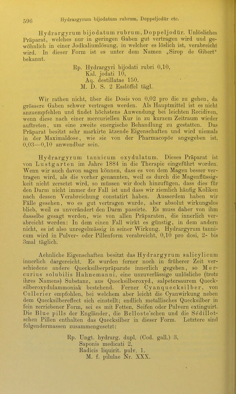 Hj'drargyrum bijodatum rubrum, Doppeljodür etc. Hydrargyrum bijodatum rubrum, Doppeljodür. Unlösliches Präparat, welches nur in geringen Gaben gut vertragen wird und ge- wöhnlich in einer Jodkaliumlösung, in welcher es löslich ist, verabreicht wird. In dieser Form ist es unter dem Namen „Sirop de Gibert bekannt. Rp. Hydrargyri bijodati rubri 0,10, Kai. jodati 10, Aq. destillatae 150. M. D. S. 2 Esslöffel tägl. Wir rathen nicht, über die Dosis von 0,02 pro die zu gehen, da grössere Gaben schwer vertragen werden. Als Hauptmittel ist es nicht anzuempfehlen und findet höchstens Anwendung bei leichten Recidiven, wenn diese nach einer mercuriellen Kur in zu kurzem Zeitraum wieder auftreten, um eine zweite energische Behandlung zu gestatten. Das Präparat besitzt sehr markirte ätzende Eigenschaften und wird niemals in der Maximaldose, wie sie von der Pharmacopöe angegeben ist, 0,03—0,10 anwendbar sein. Hydrargyrum tannicum oxydulatum. Dieses Präparat ist von Lustgarten im Jahre 1884 in die Therapie eingeführt worden. Wenn wir auch davon sagen können, dass es von dem Magen besser ver- tragen wird, als die vorher genannten, weil es durch die Magenflüssig- keit nicht zersetzt wird, so müssen wir doch hinzufügen, dass dies für den Darm nicht immer der Fall ist und dass wir ziemlich häufig Koliken nach dessen Verabreichung constatirt haben. Ausserdem haben wir Fälle gesehen, wo es gut vertragen wurde, aber absolut wirkungslos blieb, weil es unverändert den Darm passirte. Es muss daher von ihm dasselbe gesagt werden, wie von allen Präparaten, die innerlich ver- abreicht werden: In dem einen Fall wirkt es günstig, in dem andern nicht, es ist also unregelmässig in seiner Wirkung. Hydrargyrum tanni- cum wird in Pulver- oder Pillenform verabreicht, 0,10 pro dosi, 2- bis 3mal täglich. Aehnliche Eigenschaften besitzt das Hydrargyrum salicylicum innerlich dargereicht. Es wurden ferner noch in früherer Zeit ver- schiedene andere Quecksilberpräparate innerlich gegeben, so M e r- curius solubilis Hahnenianni, eine unzuverlässige unlösliche (trotz ihres Namens) Substanz, aus Quecksilberoxyd, salpetersaurem Queck- silberoxydulammoniak bestehend. Ferner Cyanquecksilber, von CuUerier empfohlen, bei welchem aber leicht die Cyanwirkung neben dem Quecksilbereffect sich einstellt; endlich metallisches Quecksilber in fein zerriebener Form, sei es mit Fetten, Seifen oder Pulvern extinguirt. Die Blue pills der Engländer, die Belloste'schen und die Sedillot- schen Pillen enthalten das Quecksilber in dieser Form. Letztere sind folgendermassen zusammengesetzt: Rp. Ungt. hydrarg. dupl. (Cod. gall.) 3, Saponis medicati 2, Radicis liquirit. pulv. 1. M. f. pilulae Nr. XXX.