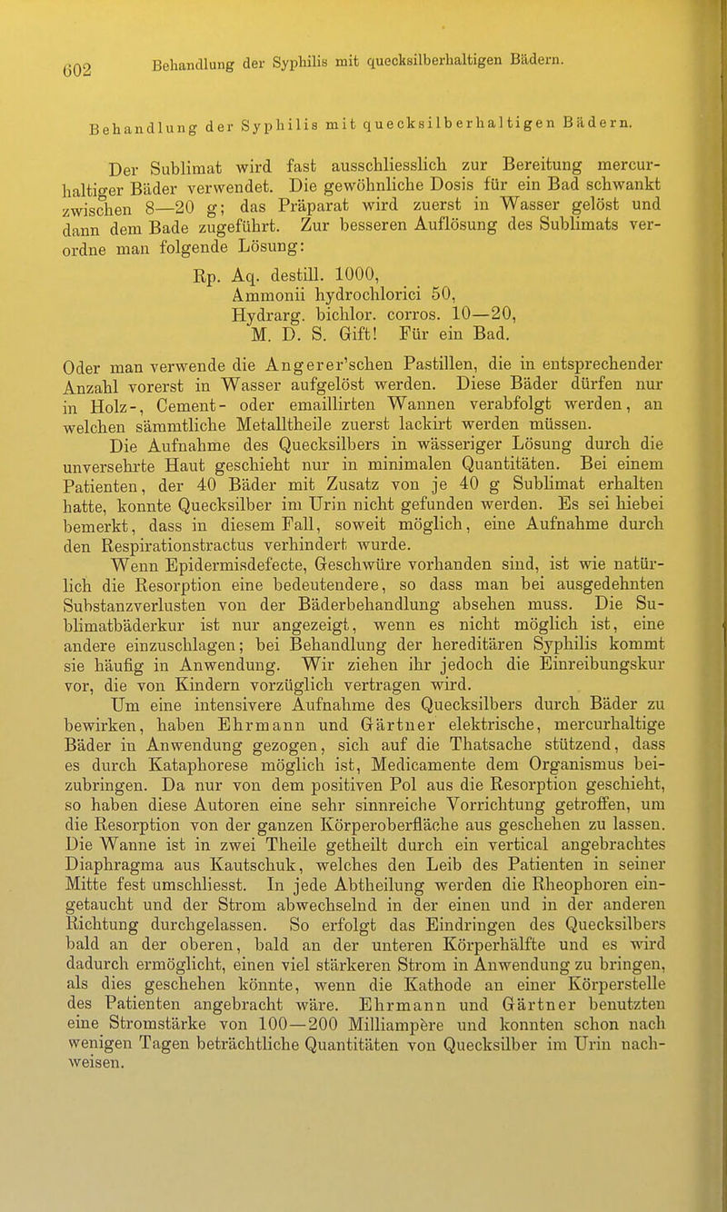 002 Behandlung der Syphilis mit quecksilberhaltigen Bädern. Behandlung der Syphilis mit quecksilberhaltigen Bildern. Der Sublimat wird fast ausschliesslich zur Bereitung mercur- haltiger Bäder verwendet. Die gewöhnliche Dosis für ein Bad schwankt zwischen 8—20 g; das Präparat wird zuerst in Wasser gelöst und dann dem Bade zugeführt. Zur besseren Auflösung des Sublimats ver- ordne man folgende Lösung: Rp. Aq. destill. 1000, Ammonii hydrochlorici 50, Hydrarg. bichlor. corros. 10—20, M. D. S. Gift! Für ein Bad. Oder man verwende die Angerer'schen Pastillen, die in entsprechender Anzahl vorerst in Wasser aufgelöst werden. Diese Bäder dürfen nur in Holz-, Cement- oder emaillirten Wannen verabfolgt werden, an welchen sämmtliche Metalltheile zuerst lackirt werden müssen. Die Aufnahme des Quecksilbers in wässeriger Lösung durch die unversehrte Haut geschieht nur in minimalen Quantitäten. Bei einem Patienten, der 40 Bäder mit Zusatz von je 40 g Sublimat erhalten hatte, konnte Quecksilber im Urin nicht gefunden werden. Es sei hiebei bemerkt, dass in diesem Fall, soweit möglich, eine Aufnahme durch den Respirationstractus verhindert wurde. Wenn Epidermisdefecte, Geschwüre vorhanden sind, ist wie natür- lich die Resorption eine bedeutendere, so dass man bei ausgedehnten Substanzverlusten von der Bäderbehandlung absehen muss. Die Su- blimatbäderkur ist nur angezeigt, wenn es nicht möglich ist, eine andere einzuschlagen; bei Behandlung der hereditären Syphilis kommt sie häufig in Anwendung. Wir ziehen ihr jedoch die Einreibungskur vor, die von Kindern vorzüglich vertragen wird. Um eine intensivere Aufnahme des Quecksilbers durch Bäder zu bewirken, haben Ehrmann und Gärtner elektrische, mercurhaltige Bäder in Anwendung gezogen, sich auf die Thatsache stützend, dass es durch Kataphorese möglich ist, Medicamente dem Organismus bei- zubringen. Da nur von dem positiven Pol aus die Resorption geschieht, so haben diese Autoren eine sehr sinnreiche Vorrichtung getroffen, um die Resorption von der ganzen Kör per Oberfläche aus geschehen zu lassen. Die Wanne ist in zwei Theüe getheilt durch ein vertical angebrachtes Diaphragma aus Kautschuk, welches den Leib des Patienten in seiner Mitte fest umschliesst. In jede Abtheilung werden die Rheophoren ein- getaucht und der Strom abwechselnd in der einen und in der anderen Richtung durchgelassen. So erfolgt das Eindringen des Quecksilbers bald an der oberen, bald an der unteren Körperhälfte und es wird dadurch ermöglicht, einen viel stärkeren Strom in Auwendung zu bringen, als dies geschehen könnte, wenn die Kathode an einer Körperstelle des Patienten angebracht wäre. Ehrmann und Gärtner benutzten eine Stromstärke von 100—200 Milliampere und konnten schon nach wenigen Tagen beträchtliche Quantitäten von Quecksilber im Urin nach- weisen.