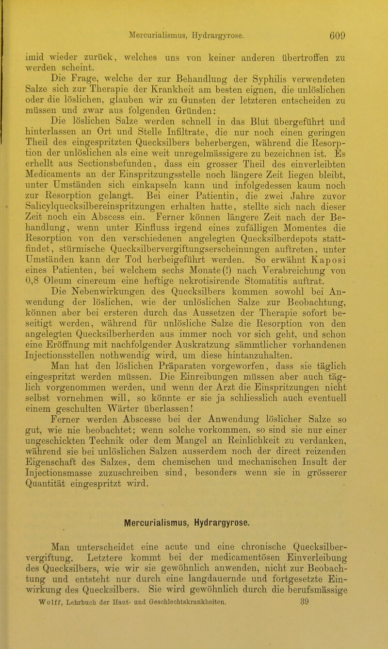 imid wieder zurück, welches uns von keiner anderen übertroflPen zu werden scheint. Die Frage, welche der zur Behandlung der Syphilis verwendeten Salze sich zur Therapie der Krankheit am besten eignen, die unlöslichen oder die löslichen, glauben wir zu Gunsten der letzteren entscheiden zu müssen und zwar aus folgenden Gründen: Die löslichen Salze werden schnell in das Blut übergeführt und hinterlassen an Ort und Stelle Infiltrate, die nur noch einen geringen Theil des eingespritzten Quecksilbers beherbergen, während die Resorp- tion der unlöslichen als eine weit unregelmässigere zu bezeichnen ist. Es erhellt aus Sectionsbefunden, dass ein grosser Theil des einverleibten Medicaments an der Einspritzungsstelle noch längere Zeit liegen bleibt, unter Umständen sich einkapseln kann und infolgedessen kaum noch zur Resorption gelangt. Bei einer Patientin, die zwei Jahre zuvor Salicylquecksilbereinspritzungen erhalten hatte, stellte sich nach dieser Zeit noch ein Abscess ein. Ferner können längere Zeit nach der Be- handlung, wenn unter Einfluss irgend eines zufälligen Momentes die Resorption von den verschiedenen angelegten Quecksilberdepots statt- findet, stürmische Quecksilbervergiftungserscheinungen auftreten, unter Umständen kann der Tod herbeigeführt werden. So erwähnt Kaposi eines Patienten, bei welchem sechs Monate (!) nach Verabreichung von 0,8 Oleum cinereum eine heftige nekrotisirende Stomatitis auftrat. Die Nebenwirkungen des Quecksilbers kommen sowohl bei An- wendung der löslichen, wie der unlöslichen Salze zur Beobachtung, können aber bei ersteren durch das Aussetzen der Therapie sofort be- seitigt werden, während für unlösliche Salze die Resorption von den angelegten Quecksilberherden aus immer noch vor sich geht, und schon eine Eröflnung mit nachfolgender Auskratzung sämmthcher vorhandenen InjectionssteUen nothwendig wird, um diese hintanzuhalten. Man hat den löslichen Präparaten vorgeworfen, dass sie täglich eingespritzt werden müssen. Die Einreibungen müssen aber auch täg- lich vorgenommen werden, und wenn der Arzt die Einspritzungen nicht selbst vornehmen will, so könnte er sie ja schliesslich auch eventuell einem geschulten Wärter überlassen! Ferner werden Abscesse bei der Anwendung löslicher Salze so gut, wie nie beobachtet; wenn solche vorkommen, so sind sie nur einer ungeschickten Technik oder dem Mangel an Reinlichkeit zu verdanken, während sie bei unlöslichen Salzen ausserdem noch der direct reizenden Eigenschaft des Salzes, dem chemischen und mechanischen Insult der Injectionsmasse zuzuschreiben sind, besonders wenn sie in grösserer Quantität eingespritzt wird. Mercurialismus, Hydrargyrose. Man unterscheidet eine acute und eine chronische Quecksilber- vergiftung. Letztere kommt bei der medicamentösen Einverleibung des Quecksilbers, wie wir sie gewöhnlich anwenden, nicht zur Beobach- tung und entsteht nur durch eine langdauernde und fortgesetzte Ein- wirkung des Quecksilbers. Sie wird gewöhnlich durch die berufsmässige Wolff, Lehrbuch der Haut- und Geschlechtskrankheiten. 39