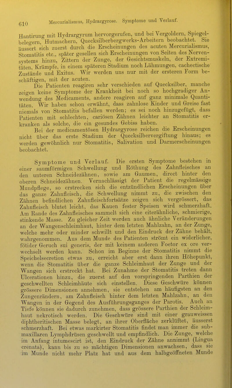 Mercurialismus, Hydravgyi-ose. Symptome und Verlauf. Hantiruncr mit Hydrargyrum hervorgerufen, und bei Vergoldern, Spiegel- beleo-ern,°Hutmacliern, Quecksilberbergwerks-Arbeitern beobachtet. Sie äussert sich zuerst durch die Erscheinungen des acuten Mercurialismus, Stomatitis etc., später gesellen sich Erscheinungen von Seiten des Nerven- systems hinzu, Zittern der Zunge, der Gesichtsmuskeln, der Extremi- täten, Krämpfe, in einem späteren Stadium noch Lähmungen, cachectische Zustände und Exitus. Wir werden uns nur mit der ersteren Form be- schäftigen, mit der acuten. Die Patienten reagiren sehr verschieden auf Quecksilber, manche zeio-en keine Symptome der Krankheit bei noch so hochgradiger An- wendung des Medicaments, andere reagiren auf ganz minimale Quanti- täten. Wir haben schon erwähnt, dass zahnlose Kinder und Greise fast niemals von Stomatitis befallen werden; es sei noch hinzugefügt, dass Patienten mit schlechten, cariösen Zähnen leichter an Stomatitis er- kranken als solche, die ein gesundes Gebiss haben. Bei der medicamentösen Hydrargyrose reichen die Erscheinungen nicht über das erste Stadium der Quecksilbervergiftung hinaus; es werden gewöhnlich nur Stomatitis, Salivation und Darmerscheinungen beobachtet. Symptome und Verlauf. Die ersten Symptome bestehen in einer saumförmigen Schwellung und ßöthung des Zahnfleisches an den unteren Schneidezähnen, sowie am Gaumen, direct hinter den oberen Schneidezähnen. Vernachlässigt der Patient die regelmässige Mundpflege, so erstrecken sich die entzündlichen Erscheinungen über das ganze Zahnfleisch, die Schwellung nimmt zu, die zwischen den Zähnen befindlichen Zahnfleischfortsätze zeigen sich vergrössert, das Zahnfleisch blutet leicht, das Kauen fester Speisen wird schmerzhaft. Am Rande des Zahnfleisches sammelt sich eine eiterähnliche, schmierige, stinkende Masse. Zu gleicher Zeit werden auch ähnliche Veränderungen an der Wangenschleimhaut, hinter dem letzten Mahlzahn, an der Zunge, welche mehr oder minder schvs^illt und den Eindruck der Zähne behält, ■wahrgenommen. Aus dem Munde des Patienten strömt ein widerlicher, fötider Geruch sui generis, der mit keinem anderen Foetor ex_ ore ver- wechselt werden kann. Schon im Beginne der Stomatitis nimmt die Speichelsecretion etwas zu, erreicht aber erst dann ihren Höhepunkt, wenn die Stomatitis über die ganze Schleimhaut der Zunge und der Wangen sich erstreckt hat. Bei Zunahme der Stomatitis treten dann Ulcerationen hinzu, die zuerst auf den vorspringenden Parthien der geschwellten Schleimhäute sich einstellen. Diese Geschwüre können grössere Dimensionen annehmen, sie entstehen am häufigsten an den Zungenrändern, am Zahnfleisch hinter dem letzten Mahlzahn, an den Wangen in der Gegend des Ausführungsganges der Parotis. Auch an Tiefe können sie dadurch zunehmen, dass grössere Parthien der Schlemi- haut nekrotisch werden. Die Geschwüre sind mit einer grauweissen diphtheritischen Masse belegt, an ihrer Oberfläche zerklüftet, äusserst schmerzhaft. Bei etwas markirter Stomatitis findet man immer die sub- maxillaren Lymphdrüsen geschwellt und empfindlich. Die Zunge, welche im Anfang intumescirt ist, den Eindruck der Zähne annimmt (Lingua crenata), kann bis zu so mächtigen Dimensionen anwachsen, dass sie im Munde nicht mehr Platz hat und aus dem halbgeöffneten Munde