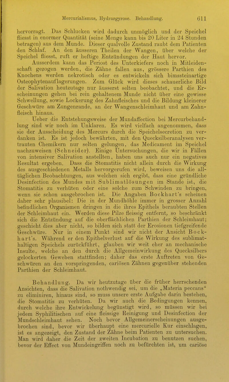 hervorragt. Das Schlucken wird dadurch unmöglich und der Speichel fliesst in enormer Quantität (seine Menge kann bis 20 Liter in 24 Stunden betragen) aus dem Munde. Dieser qualvolle Zustand raubt dem Patienten den Schlaf. An den äusseren Theilen der Wangen, über welche der Speichel fliesst, ruft er heftige Entzündungen der Haut hervor. Ausserdem kann das Periost des Unterkiefers noch in Mitleiden- schaft gebogen werden, die Zähne fallen aus, grössere Parthien des Knochens werden nekrotisch oder es entwickeln sich bimssteinartige Osteophytenauflagerungen. Zum Glück wird dieses schauerliche Bild der Salivation heutzutage nur äusserst selten beobachtet, und die Er- scheinungen gehen bei rein gehaltenem Munde nicht über eine gewisse Schwellung, sowie Lockerung des Zahnfleisches und die Bildung kleinerer Geschwüre am Zungenrande, an der Wangenschleimhaut und am Zahn- fleisch hinaus. lieber die Entstehungsweise der Mundaflfection bei Mercurbehand- lung sind wir noch im Unklaren. Es wird vielfach angenommen, dass sie der Ausscheidung des Mercurs durch die Speichelsecretion zu ver- danken ist. Es ist jedoch bewährten, mit den Quecksilberanalysen ver- trauten Chemikern nur selten gelungen, das Medicament im Speichel nachzuweisen (Schneider). Einige Untersuchungen, die wir in FäUen von intensiver Salivation anstellten, haben uns auch nur ein negatives Resultat ergeben. Dass die Stomatitis nicht allein durch die Wirkung des ausgeschiedenen Metalls hervorgerufen wird, beweisen uns die all- täglichen Beobachtungen, aus welchen sich ergibt, dass eine gründliche Desinfection des Mundes mit Sublimatlösungen im Stande ist, die Stomatitis zu verhüten oder eine solche zum Schwinden zu bringen, wenn sie schon ausgebrochen ist. Die Angaben Bockhart's scheinen daher sehr plausibel: Die in der Mundhöhle immer in grosser Anzahl befindlichen Organismen dringen in die ihres Epithels beraubten Stellen der Schleimhaut ein. Werden diese Pilze fleissig entfernt; so beschränkt sich die Entzündung auf die oberflächlichen Parthien der Schleimhaut; geschieht dies aber nicht, so bilden sich statt der Erosionen tiefgreifende Geschwüre. Nur in einem Punkt sind wir nicht der Ansicht Bock- hart's. Während er den Epithelverlust auf die Wirkung des sublimat- haltigen Speichels zurückführt, glauben wir weit eher an mechanische Insulte, welche an den durch die Allgemeinwirkung des Quecksilbers gelockerten Geweben stattfinden; daher das erste Auftreten von Ge- schwüren an den vorspringenden, cariösen Zähnen gegenüber stehenden Parthien der Schleimhaut. Behandlung. Da wir heutzutage über die früher herrschenden Ansichten, dass die Salivation nothwendig sei, um die „Materia peccans zu eliminiren, hinaus sind, so muss unsere erste Aufgabe darin bestehen, die Stomatitis zu verhüten. Da wir auch die Bedingungen kennen, durch welche ihre Entwickelung begünstigt wird, so müssen wir bei jedem Syphilitischen auf eine fleissige Reinigung und Desinfection der Mundschleimhaut sehen. Noch bevor Allgemeinerscheinungen ausge- brochen sind, bevor wir überhaupt eine mercurielle Kur einschlagen, ist es angezeigt, den Zustand der Zähne beim Patienten zu untersuchen. Man wird daher die Zeit der zweiten Incubation zu benutzen suchen, bevor der Effect von Mundeingriffen noch zu befürchten ist, um cariöse