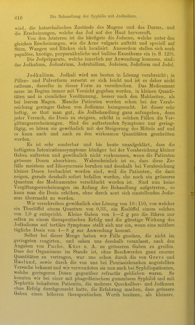 wird, die katarrhalischen Zustände des Magens und des Darms, und die Erscheinungen, welche das Jod auf der Haut hervorruft. Von den letzteren ist die häufigste die Jodacne, welche unter den gleichen Erscheinungen, wie die Acne vulgaris auftritt und speciell auf Stirn, Wangen und Rücken sich localisirt. Ausserdem stellen sich noch papulöse, knotige, purpuraähnliche und bullöse Exantheme ein (s. S. 129). Die Jodpräparate, welche innerlich zur Anwendung kommen, sind: das Jodkalium, Jodnatrium, Jodrubidium, Jodeisen, Jodoform und Jodol. Jodkalium. Jodkali wird am besten in Lösung verabreicht; in Pillen- und Pulverform zersetzt es sich leicht und ist es daher nicht rathsam, dasselbe in dieser Form zu verschreiben. Das Medicament muss im Beginn immer mit Vorsicht gegeben werden, in kleinen Quanti- täten und in ziemlicher Verdünnung, besser nach den Mahlzeiten, als bei leerem Magen. Manche Patienten werden schon bei der Verab- reichung geringer Gaben von Jodismus heimgesucht. Ist dieser sehr heftig, so thut man gut, die Jodbehandlung ganz aufzugeben, denn jeder Versuch, die Dosis zu steigern, erhöht in solchen Fällen die Ver- giftungserscheinungen. Sind die auftretenden Symptome nur gering- fügig, so hören sie gewöhnlich mit der Steigerung des Mittels auf und es kann nach und nach zu den wirksamen Quantitäten geschritten werden. Es ist sehr sonderbar und bis heute unaufgeklärt, dass die heftigsten Intoxicationssymptome häufiger bei der Verabreichung kleiner Gaben auftreten und gewöhnlich nicht vorkommen, wenn die Patienten grössere Dosen absorbiren. Wahrscheinlich ist es, dass diese Zu- fälle meistens auf Idiosyncrasie beruhen und desshalb bei Verabreichung kleiner Dosen beobachtet worden sind, weil die Patienten, die dazu neigen, gerade desshalb sofort befallen werden, ehe noch ein grösseres Quantum des Medicamentes verschluckt worden ist. Sind nun keine Vergiftungserscheinungen im Anfang der Behandlung aufgetreten, so kann man die Dosis erhöhen, ohne durch acut sich einstellenden Jodis- mus überrascht zu werden. Wir verschreiben gewöhnlich eine Lösung von 10 :150, von welcher ein Theelöflfel einem Quantum von 0,33, ein Esslöffel einem solchen von 1,0 g entspricht. Kleine Gaben von 1—2 g pro die führen nur selten zu einem therapeutischen Erfolg und die günstige Wirkung des Jodkaliums auf tertiäre Symptome stellt sich nur ein, wenn eine mittlere tägliche Dosis von 4—8 g zur Anwendung kommt. Selbst bei dieser Menge haben wir Fälle gesehen, die nicht im geringsten reagirten, und sahen uns desshalb veranlasst, nach den Angaben von Puche, Küss u. A. zu grösseren Gaben zu greifen. Dass der Organismus im Stande ist, ohne Beschwerden ganz enorme Quantitäten zu vertragen, war uns schon durch die von Greve und Haslund, sowie durch die von uns bei Psoriasiskranken angestellten Versuche bekannt und wir verwendeten sie nun auch bei Syphilispatienten, welche geringeren Dosen gegenüber refractär geblieben waren. So konnten wir bei einer mit phagedänischem gummösem Syphilid und mit Nephritis behafteten Patientin, die mehrere Quecksilber- und Jodkuren ohne Erfolg durchgemacht hatte, die Erfahrung machen, dass grössere Gaben einen höheren therapeutischen Werth besitzen, als kleinere.