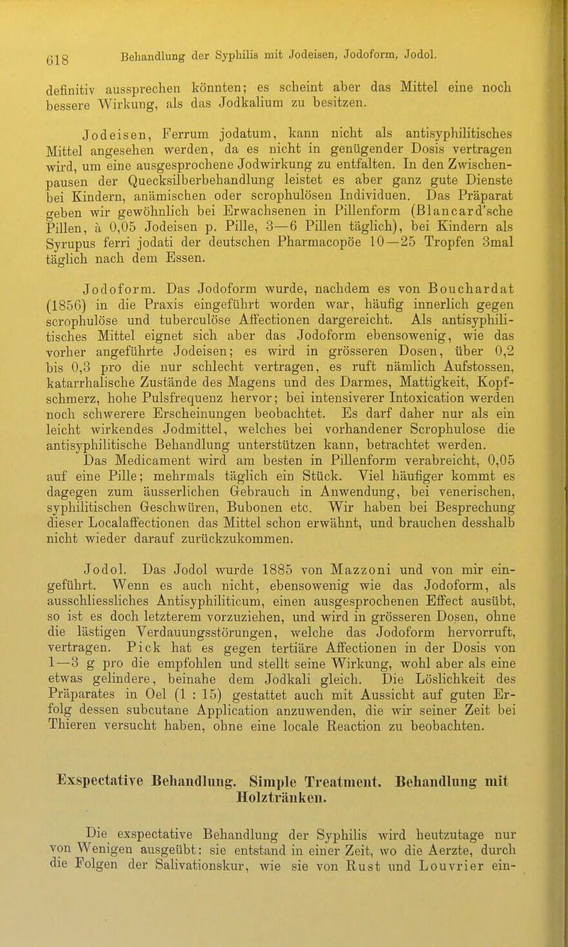 Behandlung der Syphilis mit Jodeisen, Jodoform, Jodol. definitiv aussprechen könnten; es scheint aber das Mittel eine noch bessere Wirkung, als das Jodkalium zu besitzen. Jod eisen, Ferrum jodatum, kann nicht als antisyphilitisches Mittel angesehen werden, da es nicht in genügender Dosis vertragen wird, um eine ausgesprochene Jodwirkung zu entfalten. In den Zwischen- pausen der Quecksilberbehandlung leistet es aber ganz gute Dienste bei Kindern, anämischen oder scrophulöseu Individuen. Das Präparat geben wir gewöhnlich bei Erwachsenen in Pillenform (ßlancard'sche Pillen, ä 0,05 Jodeisen p. Pille, 3—6 Pillen täglich), bei Kindern als Syrupus ferri jodati der deutschen Pharmacopöe 10—25 Tropfen 3mal täglich nach dem Essen. Jodoform. Das Jodoform wurde, nachdem es von Bouchardat (1856) in die Praxis eingeführt worden war, häufig innerlich gegen scrophulöse und tuberculöse AfFectionen dargereicht. Als antisyphili- tisches Mittel eignet sich aber das Jodoform ebensowenig, wie das vorher angeführte Jodeisen; es wird in grösseren Dosen, über 0,2 bis 0,3 pro die nur schlecht vertragen, es ruft nämlich Aufstosseu, katarrhalische Zustände des Magens und des Darmes, Mattigkeit, Kopf- schmerz, hohe Pulsfrequenz hervor; bei intensiverer Intoxication werden noch schwerere Erscheinungen beobachtet. Es darf daher nur als ein leicht wirkendes Jodmittel, welches bei vorhandener Scrophulöse die antisyphilitische Behandlung unterstützen kann, betrachtet werden. Das Medicament wird am besten in Pillenform verabreicht, 0,05 auf eine Pille; mehrmals täglich ein Stück. Viel häufiger kommt es dagegen zum äusserlichen Gebrauch in Anwendung, bei venerischen, syphilitischen Geschwüren, Bubonen etc. Wir haben bei Besprechung dieser Localaffectionen das Mittel schon erwähnt, und brauchen desshalb nicht wieder darauf zurückzukommen. Jodol. Das Jodol wurde 1885 von Mazzoni und von mir ein- geführt. Wenn es auch nicht, ebensowenig wie das Jodoform, als ausschliessliches Antisyphiliticum, einen ausgesprochenen Effect ausübt, so ist es doch letzterem vorzuziehen, und wird in grösseren Dosen, ohne die lästigen Verdauungsstörungen, welche das Jodoform hervorruft, vertragen. Pick hat es gegen tertiäre Affectionen in der Dosis von 1—3 g pro die empfohlen und stellt seine Wirkung, wohl aber als eine etwas gelindere, beinahe dem Jodkali gleich. Die Löslichkeit des Präparates in Oel (1 : 15) gestattet auch mit Aussicht auf guten Er- folg dessen subcutane Application anzuwenden, die wir seiner Zeit bei Thieren versucht haben, ohne eine locale Reaction zu beobachten. Exspectatire Behandlung. Simple Treatment. Beliandliing mit Holzträniien. Die exspectative Behandlung der Syphilis wird heutzutage nur von Wenigen ausgeübt: sie entstand in einer Zeit, wo die Aerzte, durch die Folgen der Salivationskur, wie sie von Rust und Louvrier ein-