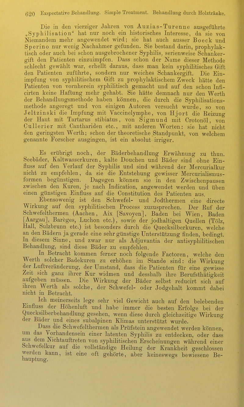 Die in den vierziger Jahren von Auzias-Turenne ausgeführte „Syphilisation hat nur noch ein historisches Interesse, da sie von Niemandem mehr angewendet wird; sie hat auch ausser Boeck und Sperino nur wenig Nachahmer gefunden. Sie bestand darin, prophylak- tisch oder auch bei schon ausgebrochener Syphilis, serienweise Schanker- gift den Patienten einzuimpfen. Dass schon der Name dieser Methode schlecht gewählt war, erhellt daraus, dass man kein syphilitisches Gift den Patienten zuführte, sondern nur weiches Schankergift. Die Ein- impfung von syphilitischem Gift zu prophylaktischem Zweck hätte den Patienten von vornherein syphilitisch gemacht und auf den schon Infi- cirten keine Haftung mehr gehabt. Sie hätte demnach nur den Werth der Behandlungsmethode haben können, die durch die Syphilisations- methode angeregt und von einigen Autoren versucht wurde, so von Jeltzinski die Impfung mit Vaccinelymphe, von Hjort die Reizung der Haut mit Tartarus stibiatus, von Sigmund mit Crotonöl, von Cullerier mit Canthariden etc., mit anderen Worten: sie hat nicht den geringsten Werth; schon der theoretische Standpunkt, von welchem genannte Forscher ausgingen, ist ein absolut irriger. Es erübrigt noch, der Bäderbehandlung Erwähnung zu thun. Seebäder, Kaltwasserkuren, kalte Douchen und Bäder sind ohne Ein- fluss auf den Verlauf der Syphilis und sind während der Mercurialkur nicht zu empfehlen, da sie die Entstehung gewisser Mercurialismus- fo rmen begünstigen. Dagegen können sie in den Zwischenpausen zwischen den Kuren, je nach Indication, angewendet werden und üben einen günstigen Einfluss auf die Constitution des Patienten aus. Ebensowenig ist den Schwefel- und Jodthermen eine directe Wirkung auf den syphihtischen Process zuzusprechen. Der Ruf der Schwefelthermen (Aachen, Aix [Savoyen], Baden bei Wien, Baden [Aargau], Bareges, Luchon etc.), sowie der jodhaltigen Quellen (Tölz, Hall, Sulzbrunn etc.) ist besonders durch die Quecksilberkuren, welche an den Bädern ja gerade eine sehr günstige Unterstützung finden, bedingt. In diesem Sinne, und zwar nur als Adjuvantia der antisyphilitischen Behandlung, sind diese Bäder zu empfehlen. In Betracht kommen ferner noch folgende Factoren, welche den Werth solcher Badekuren zu erhöhen im Stande sind: die Wirkung der Luftveränderung, der Umstand, dass die Patienten für eine gewisse Zeit sich ganz ihrer Kur widmen und desshalb ihre Berufsthätigkeit aufgeben müssen. Die Wirkung der Bäder selbst reducirt sich auf ihren Werth als solche, der Schwefel- oder Jodgehalt kommt dabei nicht in Betracht. Ich meinerseits lege sehr viel Gewicht auch auf den belebenden Emfluss der Höhenluft und habe immer die besten Erfolge bei der Quecksliberbehandlung gesehen, wenn diese durch gleichzeitige Wirkung der Bäder und eines subalpinen Klimas unterstützt wurde. Dass die Schwefelthermen als Prüfstein angewendet werden können, um das Vorhandensein einer latenten Syphilis zu entdecken, oder dass aus dem Nichtauftreten von syphilitischen Erscheinungen während einer tschwefelkur auf die vollständige Heilung der Krankheit geschlossen werden kann, ist eine oft gehörte, aber keineswegs bewiesene Be- hauptung.