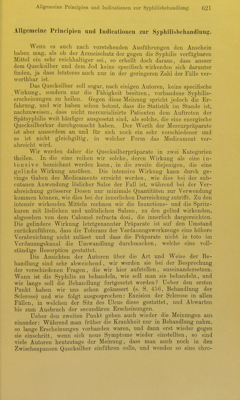 Allgemeine Principien und Indicationen zur Sypliilisbeliandlung. Wenn es auch nach vorstehenden Ausführungen den Anschein haben mag, als ob der Arzneischatz der gegen die Syphihs verfügbaren Mittel ein sehr reichhaltiger sei, so erhellt doch daraus, dass ausser dem Quecksilber und dem Jod keine specifisch wirkenden sich darunter finden, ja dass letzteres auch nur in der geringeren Zahl der Fälle ver- werthbar ist. Das Quecksilber soll sogar, nach einigen Autoren, keine specifische .Wu-kung, sondern nur die Fähigkeit besitzen, vorhandene Syphilis- erscheinungen zu heilen. Gegen diese Meinung spricht jedoch die Er- fahrung, und wir haben schon betont, dass die Statistik im Staude ist, nachzuweisen, dass nicht mercurialisirte Patienten dem Auftreten der Spätsyphilis weit häufiger ausgesetzt sind, als solche, die eine energische Quecksilberkur durchgemacht haben. Der Werth der Mercurpräparate ist aber ausserdem an und für sich noch ein sehr verschiedener und es ist nicht gleichgiltig, in welcher Form das Medicament ver- abreicht wird. Wir werden daher die Quecksilberpräparate in zwei Kategorien theilen. In die eine reihen wir solche, deren Wirkung als eine in- tensive bezeichnet werden kann, in die zweite diejenigen, die eine gelinde Wirkung ausüben. Die intensive Wirkung kann durch ge- ringe Gaben des Medicaments erreicht werden, wie dies bei der sub- cutanen Anwendung löslicher Salze der Fall ist, während bei der Ver- abreichung grösserer Dosen nur minimale Quantitäten zur Verwendung kommen können, wie dies bei der innerlichen Darreichung zutrifft. Zu den intensiv wirkenden Mitteln rechnen wir die Inunctions- und die Spritz- km*en mit löslichen und unlöslichen Salzen, zu den gelind wirkenden, abgesehen von dem Calomel refracta dosi, die innerlich dargereichten. Die gelindere Wirkung letztgenannter Präparate ist auf den Umstand zurückzuführen, dass die Toleranz der Verdauungswerkzeuge eine höhere Verabreichung nicht zulässt und dass die Präparate nicht in toto im Verdauungskanal die Umwandlung durchmachen, welche eine voll- ständige Resorption gestattet. Die Ansichten der Autoren über die Art und Weise der Be- handlung sind sehr abweichend, wir werden sie bei der Besprechung der verschiedenen Fragen, die wir hier aufstellen, auseinandersetzen. Wann ist die Syphilis zu behandeln, wie soll man sie behandeln, und wie lange soll die Behandlung fortgesetzt werden? Ueber den ersten Punkt haben wir uns schon geäussert (s. S. 456, Behandlung der Sclerose) und wie folgt ausgesprochen: Excision der Sclerose in allen Fällen, in welchen der Sitz des Ulcus diese gestattet, und Abwarten bis zum Ausbruch der secundären Erscheinungen. Ueber den zweiten Punkt gehen auch wieder die Meinungen aus einander: Während man früher die Krankheit nur in Behandlung nahm, so lange Erscheinungen vorhanden waren, und dann erst wieder gegen sie einschritt, wenn sich neue Symptome wieder einstellten, so sind viele Autoren heutzutage der Meinung, dass man auch noch in den Zwischenpausen Quecksilber einführen solle, und wenden so eine chro-