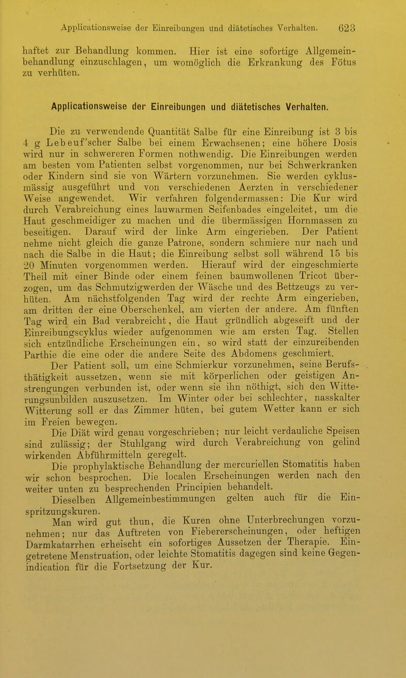 haftet zur Behandlung kommen. Hier ist eine sofortige Allgemein- behandlung einzuschlagen, um womöglich die Erkrankung des Fötus zu verhüten. Applicationsweise der Einreibungen und diätetisches Verhalten. Die zu verwendende Quantität Salbe für eine Einreibung ist 3 bis 4 g Lebeuf'scher Salbe bei einem Erwachsenen; eine höhere Dosis wird nur in schwereren Formen nothwendig. Die Einreibungen werden am besten vom Patienten selbst vorgenommen, nur bei Schwerkranken oder Kindern sind sie von Wärtern vorzunehmen. Sie werden cyklus- mässig ausgeführt und von verschiedenen Aerzten in verschiedener Weise angewendet. Wir verfahren folgenderraassen: Die Kur wird durch Verabreichung eines lauwarmen Seifenbades eingeleitet, um die Haut geschmeidiger zu machen und die übermässigen Hornmassen zu beseitigen. Darauf wird der linke Arm eingerieben. Der Patient nehme nicht gleich die ganze Patrone, sondern schmiere nur nach und nach die Salbe in die Haut; die Einreibung selbst soll während 15 bis 20 Minuten vorgenommen werden. Hierauf wird der eingeschmierte Theil mit einer Binde oder einem feinen baumwollenen Tricot über- zogen, um das Schmutzigwerden der Wäsche und des Bettzeugs zu. ver- hüten. Am nächstfolgenden Tag wird der rechte Arm eingerieben, am dritten der eine Oberschenkel, am vierten der andere. Am fünften Tag wird ein Bad verabreicht, die Haut gründlich abgeseift und der Einreibungscyklus wieder aufgenommen wie am ersten Tag. Stellen sich entzündliche Erscheinungen ein, so wird statt der einzureibenden Parthie die eine oder die andere Seite des Abdomens geschmiert. Der Patient soll, um eine Schmierkur vorzunehmen, seine Berufs- thätigkeit aussetzen, wenn sie mit körperlichen oder geistigen An- strengungen verbunden ist, oder wenn sie ihn nöthigt, sich den Witte- run o-s Unbilden auszusetzen. Im Winter oder bei schlechter, nasskalter Witterung soll er das Zimmer hüten, bei gutem Wetter kann er sich im Freien bewegen. Die Diät wird genau vorgeschrieben; nur leicht verdauhche Speisen sind zulässig; der Stuhlgang wird durch Verabreichung von gelind wirkenden Abführmitteln geregelt. Die prophylaktische Behandlung der mercuriellen Stomatitis haben wir schon besprochen. Die localen Erscheinungen werden nach den weiter unten zu besprechenden Principien behandelt. Dieselben Allgemeinbestimmungen gelten auch für die Ein- spritzungskuren. Man wird gut thun, die Kuren ohne Unterbrechungen vorzu- nehmen ; nur das Auftreten von Fiebererscheinungen, oder heftigen Darmkatarrhen erheischt ein sofortiges Aussetzen der Therapie. Ein- getretene Menstruation, oder leichte Stomatitis dagegen sind keine Gregen- indication für die Fortsetzung der Kur.