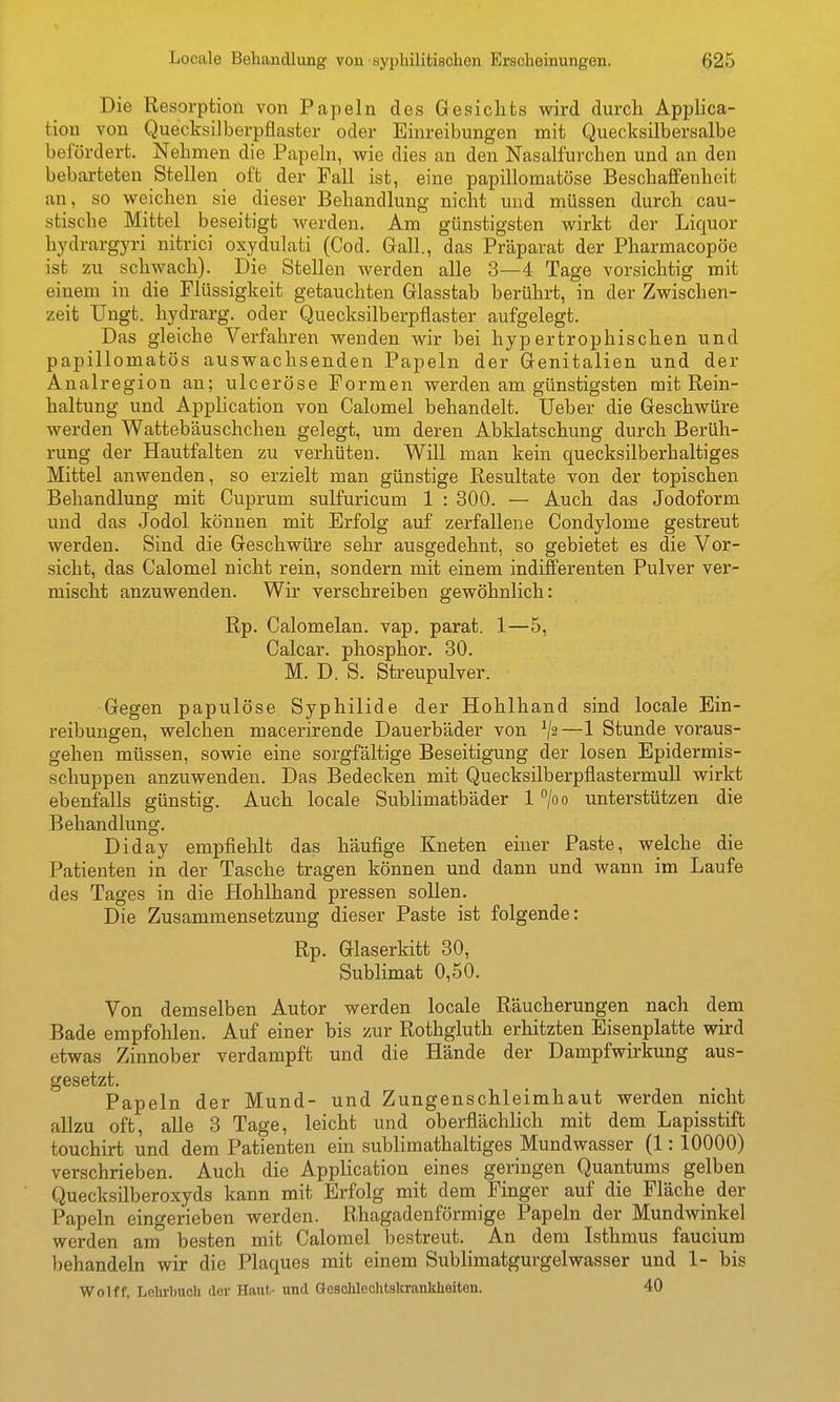 Die Resorption von Papeln des Gesichts wird durcli Applica- tion von Quecksilberpflaster oder Einreibungen mit Quecksilbersalbe befördert. Nehmen die Papeln, wie dies an den Nasalfurchen und an den bebarteten Stellen oft der Fall ist, eine papillomatöse Beschaffenheit an, so weichen sie dieser Behandlung nicht und müssen durch cau- stische Mittel beseitigt werden. Am günstigsten wirkt der Liquor hydrargyri nitrici oxydulati (Cod. Grall., das Präparat der Pharmacopöe ist zu schwach). Die Stellen werden alle 3—4 Tage vorsichtig mit einem in die Flüssigkeit getauchten Glasstab berührt, in der Zwischen- zeit TJngt. hydrarg. oder Quecksilberpflaster aufgelegt. Das gleiche Verfahren wenden wir bei hypertrophischen und papillomatös auswachsenden Papeln der Genitalien und der Analregion an; ulceröse Formen werden am günstigsten mit Rein- haltung und Application von Calomel behandelt, üeber die Geschwüre werden Wattebäuschchen gelegt, um deren Abklatschung durch Berüh- rung der Hautfalten zu verhüten. Will man kein quecksilberhaltiges Mittel anwenden, so erzielt man günstige Resultate von der topischen Behandlung mit Cuprum sulfuricum 1 : 300. — Auch das Jodoform und das Jodol können mit Erfolg auf zerfallene Condylome gestreut werden. Sind die Geschwüre sehr ausgedehnt, so gebietet es die Vor- sicht, das Calomel nicht rein, sondern mit einem indifferenten Pulver ver- mischt anzuwenden. Wir verschreiben gewöhnlich: Rp. Calomelan. vap. parat. 1—5, Calcar. phosphor. 30. M. D. S. Streupulver. Gegen papulöse Syphilide der Hohlhand sind locale Ein- reibungen, welchen macerirende Dauerbäder von —1 Stunde voraus- gehen müssen, sowie eine sorgfältige Beseitigung der losen Epidermis- schuppen anzuwenden. Das Bedecken mit Quecksilberpflastermull wirkt ebenfalls günstig. Auch locale Sublimatbäder 1 /oo unterstützen die Behandlung. Diday empfiehlt das häufige Kneten einer Paste, welche die Patienten in der Tasche tragen können und dann und wann im Laufe des Tages in die Hohlhand pressen sollen. Die Zusammensetzung dieser Paste ist folgende: Rp. Glaserkitt 30, Sublimat 0,50. Von demselben Autor werden locale Räucherungen nach dem Bade empfohlen. Auf einer bis zur Rothgluth erhitzten Eisenplatte wird etwas Zinnober verdampft und die Hände der Dampfwirkung aus- gesetzt. Papeln der Mund- und Zungenschleimhaut werden nicht allzu oft, alle 3 Tage, leicht und oberflächlich mit dem Lapisstift touchirt und dem Patienten ein sublimathaltiges Mundwasser (1: 10000) verschrieben. Auch die Application eines geringen Quantums gelben Quecksilberoxyds kann mit Erfolg mit dem Finger auf die Fläche der Papeln eingerieben werden. Rhagadenförmige Papeln der Mundwinkel werden am besten mit Calomel l)estreut. An dem Isthmus faucium behandeln wir die Plaques mit einem Sublimatgurgelwasser und 1- bis Wolff, Lehrbuch der Haut- und aoschlechtskrankheiten. 40