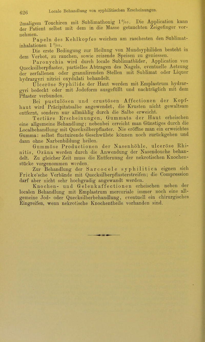 2maligem Touchiren mit Sublimathonig l>o. Die Application kann der Patient selbst mit dem in die Masse getauchten Zeigefinger vor- Papeln des Kehlkopfes weichen am raschesten den Sublimat- inhalationen l^/oo. Die erste Bedingung zur Heilung von Mundsyphiliden besteht in dem Verbot, zu rauchen, sovi^ie reizende Speisen zu geniessen. _ ParOnychia wird durch locale Sublimatbäder, Application von Quecksilberpflaster, partielles Abtragen des Nagels, eventuelle Aetzung der zerfallenen oder granulirenden Stellen mit Sublimat oder Liquor hydrargyri nitrici oxydulati behandelt. Ulceröse Syphilide der Haut werden mit Emplastrum hydrar- gyri bedeckt oder mit Jodoform ausgefüllt und nachträglich mit dem Pflaster verbunden. Bei pustulösen und crustösen Affectionen der Kopf- haut wird Präcipitatsalbe angewendet, die Krusten nicht gewaltsam entfernt, sondern nur allmählig durch die Salbe erweicht. Tertiäre Erscheinungen, Gummata der Haut erheischen eine allgemeine Behandlung; nebenbei erreicht man Günstiges durch die Localbehandlung mit Quecksilberpflaster. Nie eröffne man ein erweichtes Gumma: selbst fluctuirende Geschwülste können noch zurückgehen und dann ohne Narbenbildung heilen. Gummöse Productionen der Nasenhöhle, ulceröse Rhi- nitis, Ozäna werden durch die Anwendung der Nasendouche behan- delt. Zu gleicher Zeit muss die Entfernung der nekrotischen Knochen- stücke vorgenommen werden. Zur Behandlung der Sarcocele syphilitica eignen sich Fricke'sche Verbände mit Quecksilberpflasterstreifen; die Compression darf aber nicht sehr hochgradig angewandt werden. Knochen- und Gelenkaffectionen erheischen neben der localen Behandlung mit Emplastrum mercuriale immer noch eine all- gemeine Jod- oder Quecksilberbehandlung, eventuell ein chirurgisches Eingreifen, wenn nekrotische Knochentheile vorhanden sind.