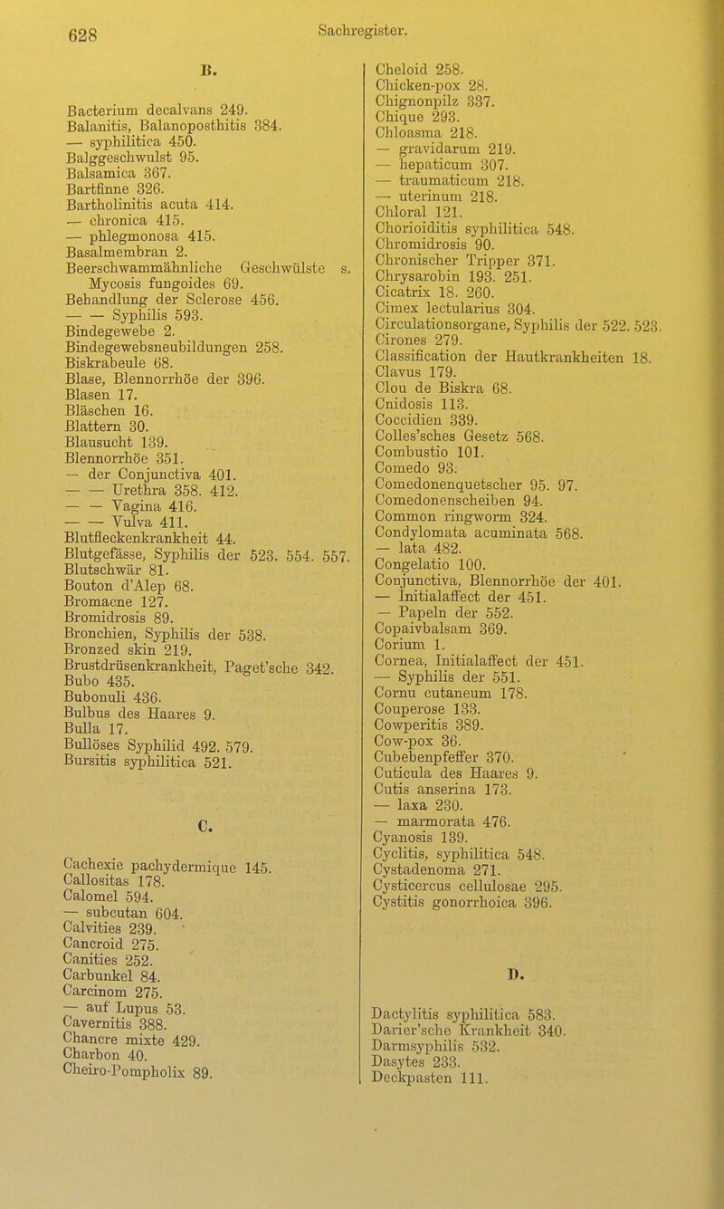 B. Bacterium decalvans 249. Balanitis, Balanoposthitis 384. — syphilitica 450. Balggeschwulst 95. Balsamica 367. Bartfinne 326. Bartholinitis acuta 414. — chronica 415. — phlegmonosa 415. Basalmembran 2. Beerschwammähnliche Geschwülste s. Mycosis fungoides 69. Behandlung der Sclerose 456. Syphilis 593. Bindegewebe 2. Bindegewebsneubildungen 258. Biskrabeule 68. Blase, Blennorrhoe der 396. Blasen 17. Bläschen 16. Blattern 30. Blausucht 139. Blennorrhoe 351. — der Conjunctiva 401. — — Urethra 358. 412. — — Vagina 416. Vulva 411. Blutfleckenkrankheit 44. Blutgefässe, Syphilis der 523. 554. 557. Blutschwär 81. Bouton d'Alep 68. Bromacne 127. ßromidrosis 89. Bronchien, Syphilis der 538. Bronzed skin 219. Brustdrüsenki-ankheit, Paget'sche 342 Bubo 435. Bubonuli 436. Bulbus des Haares 9. Bulla 17. Bullöses Syphilid 492. 579. Bursitis syphilitica 521. C. Cachexie pachydermique 145. Callositas 178. Calomel 594. — subcutan 604. Calvities 239. Cancroid 275. Canities 252. Carbunkel 84. Carcinom 275. — auf Lupus 53. Cavernitis 388. Chancre mixte 429. Charbon 40. Cheiro-Pompholix 89. Cheloid 258. Chicken-pox 28. Chignonpilz 337. Chique 293. Chloasma 218. — gravidarum 219. — hepaticum 307. — traumaticum 218. — uterinum 218. Chloral 121. Chorioiditis syphilitica 548. Chromidrosis 90. Chronischer Tripper 371. Chrysarobin 193. 251. Cicatrix 18. 260. Cimex lectularius 304. Circulationsorgane, Syphilis der 522. 523. Cirones 279. Classification der Hautkrankheiten 18. Clavus 179. Clou de Biskra 68. Cnidosis 113. Coccidien 839. CoUes'sches Gesetz 568. Combustio 101. Comedo 93. Comedonenquetscher 95. 97. Comedonenscheiben 94. Common ringwonn 324. Condylomata acuminata 568. — lata 482. Congelatio 100. Conjunctiva, Blennorrhoe der 401. — InitialafFect der 451. — Papeln der 552. Copaivbalsam 369. Corium 1. Cornea, InitialafFect der 451. — Syphilis der 551. Cornu cutaneum 178. Couperose 133. Covrperitis 389. Cow-pox 36. Cubebenpfeffer 370. Cuticula des Haares 9. Cutis anserina 173. — laxa 230. — marmorata 476. Cyanosis 139. Cyclitis, syphilitica 548. Cystadenoma 271. Cysticercus cellulosae 295. Cystitis gonorrhoica 396. J). Dactylitis syphilitica 583. Darier'sche Krankheit 340. Darmsyphilis 532. Dasytes 233. Deckpasten III.