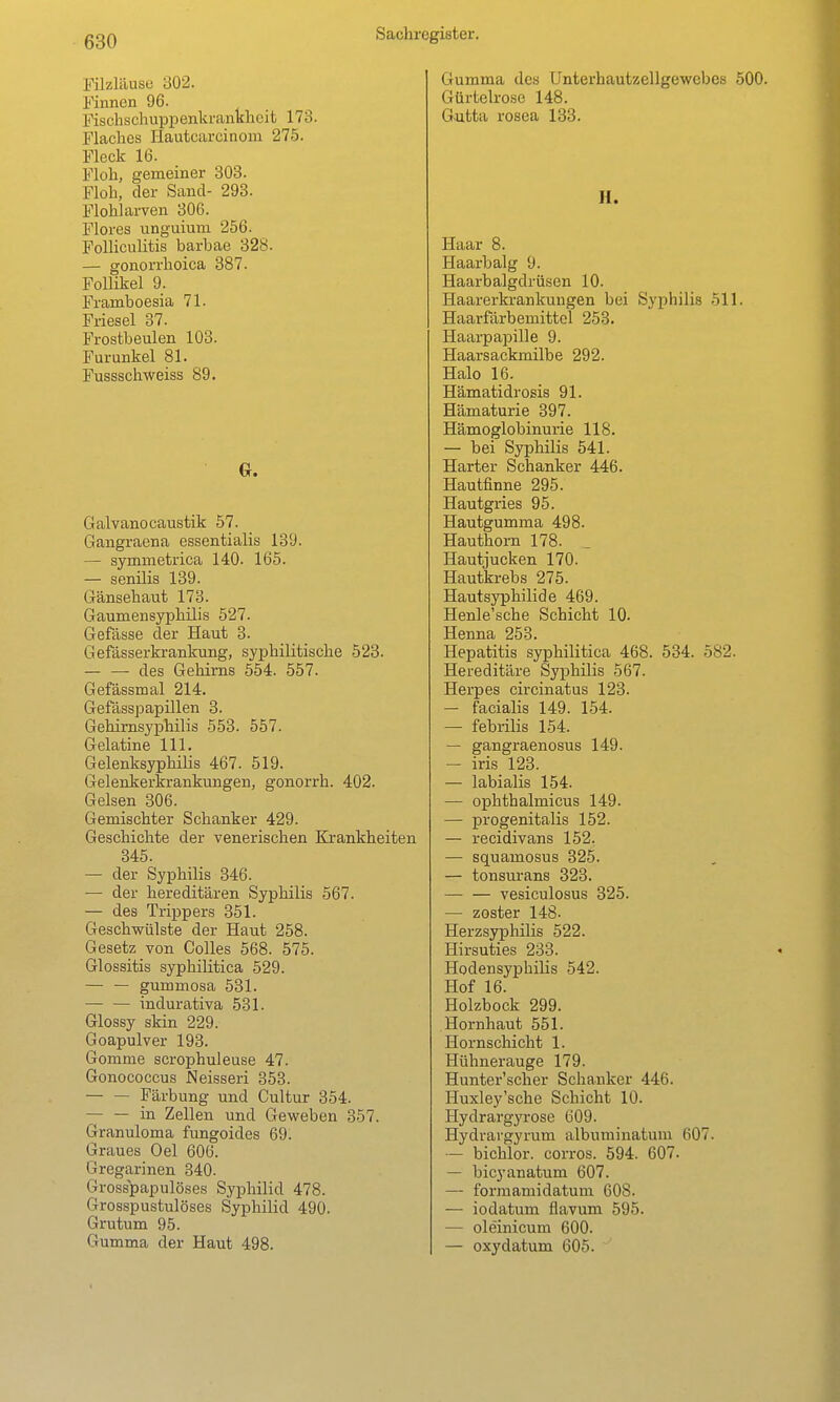 Filzläuse 302. Finnen 96. Fischschuppenkranklaeifc 173. Flaches Hautcarcinom 275. Fleck 16. Floh, gemeiner 308. Floh, der Sand- 293. Flohlai-ven 306. Flores unguium 256. FolHculitis barbae 328. — gonorrhoica 387. Follikel 9. Framboesia 71. Friesel 37. Fi-ostbeulen 103. Furunkel 81. Fussschweiss 89. Galvano caustik 57. Gangraena essentialis 139. — symmetrica 140. 165. — senüis 139. Gänsehaut 173. Gaumensyphilis 527. Gefässe der Haut 3. Gefässerkrankung, syphilitische 528. — — des Gehirns 554. 557. Gefässmal 214. Gefässpapillen 3. Gehimsyphilis 553. 557. Gelatine III. GelenksyphiHs 467. 519. Gelenkerkrankungen, gonorrh. 402. Gelsen 306. Gemischter Schanker 429. Geschichte der venerischen Krankheiten 345. — der Syphilis 346. — der hereditären Syphilis 567. — des Trippers 351. Geschwülste der Haut 258. Gesetz von Celles 568. 575. Glossitis syphilitica 529. — — gummosa 531. — — indurativa 531. Glossy skin 229. Goapulver 193. Gomme serophuleuse 47. Gonococcus Neisseri 358. — — Färbung und Cultur 354. in Zellen und Geweben 357. Granuloma fungoides 69. Graues Oel 606. Gregarinen 340. Grosspapulöses Syphilid 478. Grosspustulöses Syphilid 490. Grutum 95. Gumma der Haut 498. Gumma des Unterhautzellgewebes 500. Gürtelrose 148. Gutta rosca 138. H. Haar 8. Haarbalg 9. Haarbalgdrüsen 10. Haarerkrankuugen bei Syphilis 511. Haarfärbemittel 253. Haarpapille 9. Haarsackmilbe 292. Halo 16. Hämatidrosis 91. Hämaturie 397. Hämoglobinurie 118. — bei Syphilis 541. Harter Schanker 446. Hautfinne 295. Hautgries 95. Hautgumma 498. Hauthorn 178. Hautjucken 170. Hautkrebs 275. Hautsyphilide 469. Henle'sche Schicht 10. Henna 253. Hepatitis syphilitica 468. 534. 582. Hereditäre Syphilis 567. Herpes circinatus 128. — facialis 149. 154. — febrilis 154. — gangraenosus 149. — iris 123. — labialis 154. — ophthalmicus 149. — progenitalis 152. — recidivans 152. — squamosus 325. — tonsurans 323. vesiculosus 825. — zoster 148. Herzsyphilis 522. Hirsuties 233. Hodensyphilis 542. Hof 16. Holzbock 299. Hornhaut 551. Hornschicht 1. Hühnerauge 179. Huntei-'scher Schauker 446. Huxley'sche Schicht 10. Hydrargyrose 609. Hydrargyrum albuminatum 607. — bichlor. corros. 594. 607. — bicyanatum 607. — formamidatum 608. — iodatum flavum 595. — oleinicum 600. — oxydatum 605.