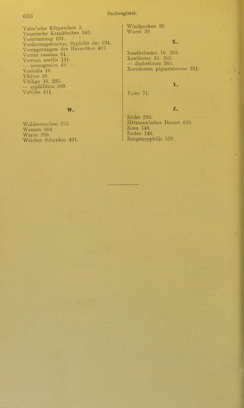 Vater'sche Körperclien 5. Venerische Krankheiten 345. Verbrennung 101. ' ' Verdauungstractus, SyphihS des oiA:. Verengerungen der Harnröhre 407. Vernix caseosa 91. Verruca senilis 181. — nocrogenica 48. Vesicula 16. Vibices 16. VitiHgo 16. 225. — syphilitica 5G9. Vulvitis 411. W. Waldmenschen 2-33. Wanzen 304. Warze 180. Weicher Schanker 421. Windpocken 28. Wurm 39. X. Xanthelasma 16. 263. Xanthoma IG. 203. — diabeticum 265. Xeroderma pigmentosum 231. Yaws 71. Y. Z. Zecke 299. Zittmann'sches Decoct 619. Zona 148. Zoster 148. Zungensyphilis 529.