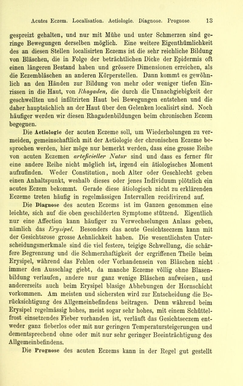 gespreizt gehalten, und nur mit Mühe und unter Schmerzen sind ge- ringe Bewegungen derselben möglich. Eine weitere Eigenthümlichkeit des an diesen Stellen localisirten Eczems ist die sehr reichliche Bildung von Bläschen, die in Folge der beträchtlichen Dicke der Epidermis oft einen längeren Bestand haben und grössere Dimensionen erreichen, als die Eczembläschen an anderen Körperstellen. Dann kommt es gewöhn- lich an den Händen zur Bildung von mehr oder weniger tiefen Ein- rissen in die Haut, von Rhagaden, die durch die Unnachgiebigkeit der geschwellten und infiltrirten Haut hei Bewegungen entstehen und die daher hauptsächlich an der Haut über den Gelenken localisirt sind. Noch häufiger werden wir diesen Rhagadenbildungen heim chronischen Eczem begegnen. Die Aetiologie der acuten Eczeme soll, um Wiederholungen zu ver- meiden, gemeinschaftlich mit der Aetiologie der chronischen Eczeme be- sprochen werden, hier möge nur bemerkt werden, dass eine grosse Reihe von acuten Eczemen arteficieller Natur sind und dass es ferner für eine andere Reihe nicht möglich ist, irgend ein ätiologisches Moment aufzufinden. Weder Constitution, noch Alter oder Geschlecht geben einen Anhaltspunkt, weshalb dieses oder jenes Individuum plötzlich ein acutes Eczem bekommt. Gerade diese ätiologisch nicht zu erklärenden Eczeme treten häufig in regelmässigen Intervallen recidivirend auf. Die Diagnose des acuten Eczems ist im Ganzen genommen eine leichte, sich auf die oben geschilderten Symptome stützend. Eigentlich nur eine Affection kann häufiger zu Verwechselungen Anlass geben, nämlich das Erysipel. Besonders das acute Gesichtseczem kann mit der Gesichtsrose grosse Aehnlichkeit haben. Die wesentlichsten Unter- scheidungsmerkmale sind die viel festere, teigige Schwellung, die schär- fere Begrenzung und die Schmerzhaftigkeit der ergriffenen Theile beim Erysipel, während das Fehlen oder Vorhandensein von Bläschen nicht immer den Ausschlag giebt, da manche Eczeme völlig ohne Blasen- bildung verlaufen, andere nur ganz wenige Bläschen aufweisen, und andererseits auch beim Erysipel blasige Abhebungen der Hornschicht Vorkommen. Am meisten und sichersten wird zur Entscheidung die Be- rücksichtigung des Allgemeinbefindens beitragen. Denn während beim Erysipel regelmässig hohes* meist sogar sehr hohes, mit einem Schüttel- frost einsetzendes Fieber vorhanden ist, verläuft das Gesichtseczem ent- weder ganz fieberlos oder mit nur geringen Temperatursteigerungen und dementsprechend ohne oder mit nur sehr geringer Beeinträchtigung des Allgemeinbefindens. Die Prognose des acuten Eczems kann in der Regel gut gestellt