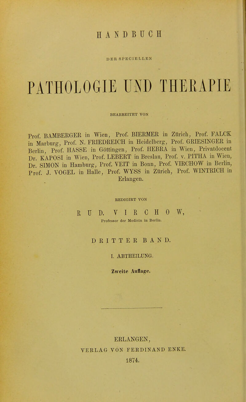 HANDBÜCH DER SPEOIE LLEN PATHOLOGIE UND THERAPIE BEARBEITET VON Prof BAMBERGER in Wien, Prof. BIERMER in Zürich, Prof. FALCK in Marburg, Prof. N. FRIEDREICH in Heidelberg, Prof. GRIESINGER in Berlin, Prof. HASSE in Göttingen, Prof. HEBRA in Wien, Privatdocent Dr. KAPOSI in Wien, Prof. LEBERT in Breslau, Prof. v. PITHA in Wien, Dr SIMON in Hamburg, Prof. VEIT in Bonn, Prof. VIRCHOW in Berlin, Prof. J. VOGEL in Halle, Prof. WYSS in Zürich, Prof. WINTRICH in Erlangen. RBDIGIRT VON RUD. VIRCHOW, Professor der Medicin in Berlin. DRITTER BAND. I. ABTHEILÜNG. Zweite Auflage, ERLANGEN, VERLAG VON FERDINAND ENKE. 1874.