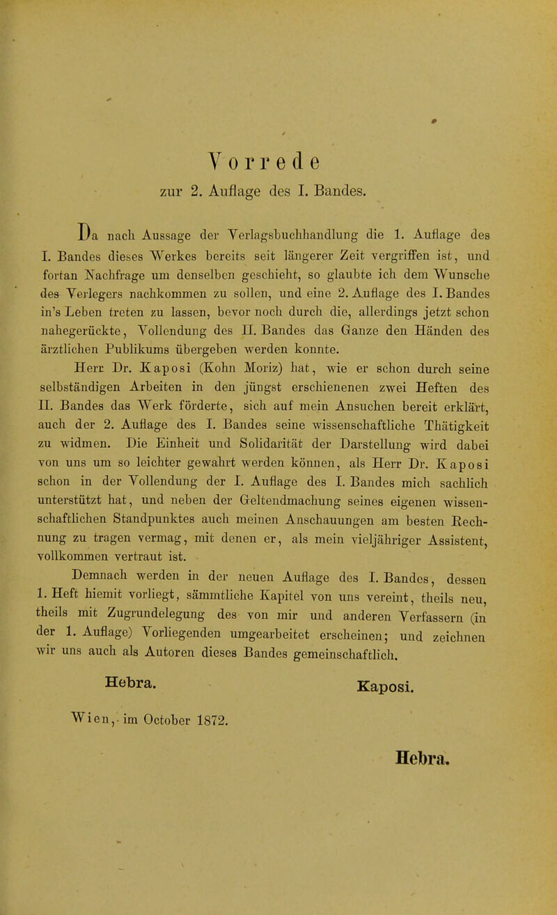Vorrede zur 2. Auflage des I. Bandes. Da nach Aussage der Yerlagsbuclihandlung die 1. Auflage des I. Bandes dieses Werkes bereits seit längerer Zeit vergriffen ist, und fortan Naclafrage um denselben geschieht, so glaubte ich dem Wunsche des Yerlegers nachkommen zu sollen, und eine 2. Auflage des I. Bandes in's Leben treten zu lassen, bevor noch durch die, allerdings jetzt schon nahegerückte, Vollendung des II. Bandes das Ganze den Händen des ärztlichen Publikums übergeben werden konnte. Herc Dr. Kaposi (Kohn Moriz) hat, wie er schon durch seine selbständigen Arbeiten in den jüngst erschienenen zwei Heften des II. Bandes das Werk förderte, sich auf mein Ansuchen bereit erklärt, auch der 2. Auflage des I. Bandes seine wissenschaftliche Thätigkeit zu widmen. Die Einheit und Solidarität der Darstellung wird dabei von uns um so leichter gewahrt werden können, als Herr Dr. Kaposi schon in der Vollendung der I. Auflage des I, Bandes mich sachlich unterstützt hat, und neben der Greltendmachung seines eigenen wissen- schaftUchen Standpunktes auch meinen Anschauungen am besten Rech- nung zu tragen vermag, mit denen er, als mein vieljähriger Assistent, vollkommen vertraut ist. Demnach werden in der neuen Auflage des I. Bandes, dessen 1. Heft hiemit vorliegt, sämmtliche Kapitel von uns vereint, theils neu, theils mit Zugrundelegung des von mir und anderen Verfassern (in der 1. Auflage) Vorliegenden umgearbeitet erscheinen; und zeichnen wir uns auch als Autoren dieses Bandes gemeinschaftlich. Hebra. Kaposi. Wien,, im October 1872. Hebra.