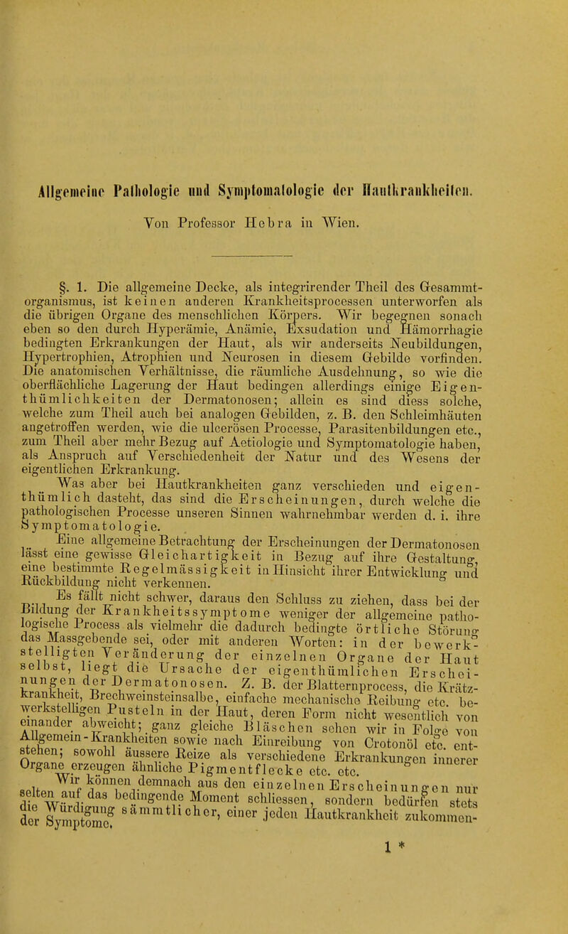 Allgeineine Pnlliologie und Syiiiptoinalologic der Haiilliranklioilrii. Von Professor Ilebra in Wien. §. 1. Die allgemeine Decke, als integrirender Theil des Gresammt- organismus, ist keinen anderen Kranldieitsprocessen unterworfen als die übrigen Organe des menschliclien Körpers. Wir begegnen sonacli eben so den durch Hyperämie, Anämie, Exsudation und Hämorrhagie bedingten Erkrankungen der Haut, als wir anderseits Neubildungen, Hj'pertrophien, Atrophien und iN'eurosen in diesem Gebilde vorfinden. Die anatomischen Verhältnisse, die räumliche Ausdehnung, so wie die oberflächUche Lagerung der Haut bedingen allerdings emio-e Eigen- thümlichkeiten der Dermatonosen; allein es sind diess solche, welche zum Theil auch bei analogen Gebilden, z. B. den Schleimhäuten angetroffen werden, wie die ulcerösen Processe, Parasitenbildungen etc., zum Theil aber mehr Bezug auf Aetiologie und Symptomatologie haben, als Anspruch auf Verschiedenheit der ISiatur und des Wesens der eigentlichen Erkrankung. Was aber bei Hautkrankheiten ganz verschieden und eigen- thümliph dasteht, das sind die Erscheinungen, durch welche die pathologischen Processe unseren Sinnen wahrnehmbar werden d. i, ihre Symptomatologie. Eine allgemeine Betrachtung der Erscheinungen der Dermatonosen lasst eine gewisse Gleichartigkeit in Bezug auf ihre Gestaltung eine bestimmte Regelmässigkeit inHinsicht ihrer Entwickluno- und Kuckbilduug nicht verkennen. ° Es fällt nicht schwer, daraus den Schluss zu ziehen, dass bei der Bildung der Krankheitssymptome weniger der allgemeine patho- logische 1 rocess als vielmehr die dadurch bedingte örtliche Störuno- das Massgebende sei, oder mit anderen Worten: in der bewerk*^ stelligten Veränderung der einzelnen Organe der Haut selbst, liegt die Ursache der eigenthümlichen Erschei- nungen der Dermatonosen. Z. B. dcrBlatternprocess, die Krätz- icrankheit, Brechweinsteinsalbe, einfache mechanische Reibung etc be- ^yerkstelllgen Pusteln in der Haut, deren Form nicht wesoStlicli von einander abweichtganz gleiche Bläschen sehen wir in Folo'e von AUgemem-Krankheiten sowie nach Einreibung von Crotonöl etc ent stehen; sowohl äussere Reize als verschiedene Erkrankungen innerer Organe erzeugen ähnliche Pigmentflecke etc. etc. «.if f können demnach aus den einzelnen Erscheinunffeu nur selten auf das bedingende Moment sclüiessen, sondern bedürfen stets tr S^mpS ^^™™*l^«lior, einer jeden liautkrankheit zukommet 1 ♦