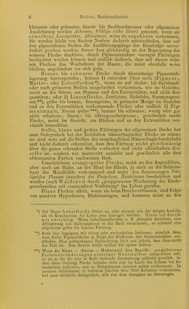 kleinerer oder grösserer, linsen- bis flachhandgrosser oder allgemeiner Ausdehnung werden Achroma, Vitiligo (alba levior) genannt, wenn sie erworben; Leucopathia, Albinisvms, wenn sie angeboren vorkommen. Sic werden leicht von flachen Narben dadurch unterschieden, dass auf den pigmentlosen Stellen die Ausführungsgänge der Haarbälge unver- ändert gesehen werden, ferner dasa gleichzeitig an der Begrenzung der weissen Flecke dunklere, durch Pigmenzunahme erzeugte Färbungen beobachtet werden können und endlich dadurch, dass auf diesen weis- sen Flecken das Wachsthum der Haare, die meist ebenfalls weiss bleiben, ungehindert vor sich geht. Braune bis schwarze Flecke durch übermässige Pigmentab- lagcrung hervorgerufen, heissen 1) entweder Cloas mata (Pigment-, Mutter - oder Leberflecken*), wenn sie auf thalcr- bis flachliand- oder noch grösseren Stellen ausgebreitet vorkommen, wie im Gesichte, meist an der Stirne, am Stamme und den Extremitäten, und nicht des- quamiren; oder 2) Linsenflecke, LentUjines, 'Ephelides, Sommerspros- sen **), gelbe bis braune, linsengrosse, in grösserer Menge im Gesichte und an den Extremitäten vorkommende Flecke; oder endlich 3) Pig- mentmaale, Naevus spilus***), braune bis schwarze, wenig oder gar nicht erhabene, linsen - bis silbergroschengrosse, gewöhnlich runde Flecke, meist im Gesicht, am Rücken und an den Extremitäten ver- einzelt bemerkbar. Gelbe, blaue und grüne Färbungen der allgemeinen Decke hat man Gelegenheit bei der Involution hämorrhagischer Flecke zu sehen; sie sind stets auf die Stellen der ursprünglichen Hämorrhagie beschränkt und leicht dadurch erkennbar, dass ihre Färbung nicht gleichmässig über die ganze erkrankte Stelle verbreitet und nicht allenthalben die- selbe ist, sondern wie marmorirt aussieht und gewöhnlich alle drei obbenannten Farben nachweisen lässt. Umschriebene orange-gelbe Flecke, meist an den Augenlidern, aber auch am Halse, an der Haut der Hände, ja auch an der Schleim- haut der Mundhöhle vorkommend sind unter den Benennungen Viti- Ugoidea Plaques jaundtres des Paupih-es, Xantelasma beschiieben _ und werden (nach Waldeyer) durch „gruppenweise Wucherung der Binde- gewebszellen mit consecutiver Verfettung ins Leben gerufen. ^ Blaue Flecken allein, wenn sie beim Drucke erblassen, _ sind Folge von passiven Hyperämien, Blutstauungen, und kommen meist an den *) Der Naaie Leberflecke führte zu, oder 3tammt aus der irrigen Ansicht, als ob Krankheiten der Lober jene erzeugen würden. Diess ist durch- aus unrichtig. Wenn Leberkrankheiten, z. B. Atrophie derselben, eine Ablagerung von Gallenpigmcnt in der Haut veranlassen, so entsteht eine allgemeine gelbe bis braune Fiirbung. **) Auch hier begegnen wir einem sehr verbreitetem Irrthume, nämlich dem, dass derlei Pigmentflecke in Folge des Einflusses der Sonnenstrahlen ent- stünden. Eine aufmerksame Beobachtung lehi-t uns jedoch, dass diess nicht der Fall ist. Den Beweis hiefür wollen wir später liefern. ***) Wenn der Name — Naeoiis — Miittormaal dem Begriffe: „angeborene Farbenveränderungen einzelner Hautstellen entsprechen soll, so ist er für die hier in Rode stehende Erscheinung schlecht gewählt, in- dem diese Gattung Flecke beinahe stets erst im Laufe des Lebens bei Er- wachsenen auftreten, und au Neugeborncn äusserst selten vorkommen. In unserem Gobärhause, in welchem jährlich über 7000 Geburten vorkommen, hat man reichlich Gelegenheit, sich von dem Gesagten zu überzeugen.
