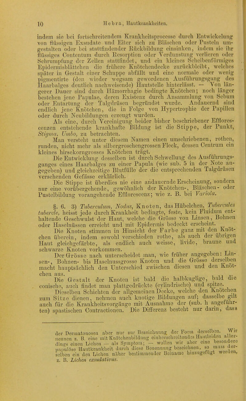 indem sie bei fortscbrcitendoni Ki-ankheitsprocosse durch Eiitwickohmg von flüasio'cn Exsudate und Eiter aich zu BlÜHchon oder Pustebi um- gostaltcn oder bei atattfindendcr KückbiUhing einsinken, indem sie ihr flüssiges Contentum durch llesorption oder Verdunstung verhören oder Sclu-iuupi'ung der Zellen stattfindet, und ein kleines Scheibenl'önniges Epidermisblättchen die frühere Knötchcndecko zurückbleibt, welches später in Gestalt einer Schuppe abfällt und eine normale oder wenig pigmentirte (den wieder Avegsam gewordenen Ausführungsgang des Haarbalgea deutlich nachweisende) Hautstelle hinterlässt. — Von län- gerer Dauer sind durch Ilämorrhagie bedingte Knötchen; noch länger bestehen jene Papulae, deren Existenz durch Ansammlung von Scbum oder Entartung der Talgdrüsen begründet wurde. Andauernd sind endhch jene Knötchen, die in Folge von Hypertrophie der Papillen oder durch Neubildungen erzeugt wurden. Als eine, durch Vereinigung beider bisher beschriebener Efflores- cenzen entstehende krankhafte I3ildung ist die Stippe, der Punkt, Stigma, Umbo, zu betrachten. Man versteht unter diesem Namen einen umschriebenen, rothen, runden, nicht mehr als silbcrgroschengrossen Fleck, dessen Centrum ein kleines hirsekorngrosses Knötchen trägt. Die Entwicklung desselben ist durch Schwellung des Ausführungs- ganges eines Haarbalges zu einer Papula (wie sub. 5 in der ]Sfote_ an- gegeben) und gleichzeitige Blutfülle der die entsprechenden Talgdrüsen versehenden Grefässe erklärlich. Die Stippe ist überdies nie eine andauernde Erscheinung, sondern nur eine vorübergehende, gewöhnHch der Knötchen-, Bläschen- oder Pustelbildung vorangehende Efüorescenz; wie z. B. bei Variola. §. 6. 3) Tuherculum, Nodus, Knoten, das Hübelchen, Tubercules tuber de, heisst jede durch Krankheit bedingte, feste, kein Fluidum ent- haltende Geschwulst der Haut, welche die Grrösse von Linsen, Bohnen oder Haselnüssen erreicht und mit Epidermis bedeckt erscheint. Die Knoten stimmen in Hinsicht der Farbe ganz mit den Knot- ehen überein, indem sowohl verschieden rothe, als auch der übrigen Haut gleichgefärbte, als endhch auch weisse, livide, braune und schwarze Knoten vorkommen. . DerG-rösae nach unterscheidet man, wie früher angegeben: Lm- sen-, Bohnen- bis Haselnussgrosse Knoten und die Grösse derselben macht hauptsächlich den Unterschied zwischen diesen und den Knot- ehen aus. 1 ij T Die Gestalt der Knoten ist bald die halbkughge, bald die conische, auch findet man plattgedrückte (cylindrische) und spitze. Dieselben Schichten der allgemeinen Decke, welche den Knotclien zum Sitze dienen, nehmen auch knotige Bildungen auf; dasselbe gilt auch für die Krankheitsvorgänge mit Ausnahme der (sub. h angetulir- ten) spastischen Contractionen. Die Differenz besteht nur dann, das3 der Dermatonosen aber nur zur Bozoichnung, der Form derselben. Wir nennen z. B eine mit Knöfcchenbildung oinhcrscbroitenaos Hautleiden aller- dings einen Liehen - als Symptom; - wollen wir aber cme besondere painilöse Hautkrankheit durch diese Benennung bezeichnen, so muäs dei- selbon ein den Liehen näher bestimmender Boiuamo hinzugefugt werden, z. ß. Liehen exsudativtis.