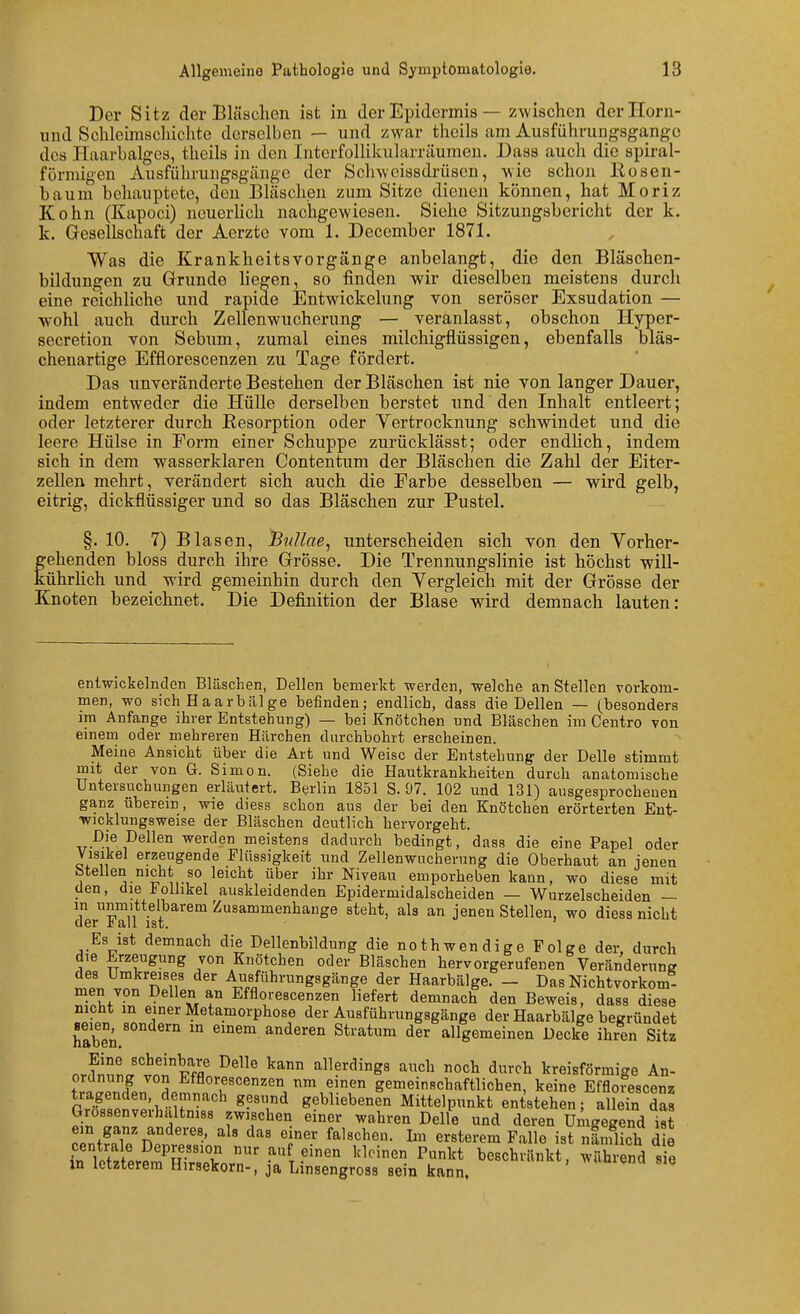 Der Sitz der Bläaclien ist in der Epidermis — zwischen derHoru- und Schleimschichte derselben — und zwar tlicils am Ausführungsgango des Haarbalges, theils in den Interfollikularräumen. Dass auch die spiral- förmigen Ausführungsgänge der Schweissdrüsen, wie schon Kosen- baum behauptete, den Bläschen zum Sitze dienen können, hat Moriz Kehn (Kapoci) neuerhch nachgewiesen. Siehe Sitzungsbericht der k. k. Gesellschaft der Aerzte vom 1. December 1871. Was die KrankheitsVorgänge anbelangt, die den Bläschen- bildungen zu Grunde hegen, so finden wir dieselben meistens durcli eine reichliche und rapide Entwickelung von seröser Exsudation — wohl auch durch Zellenwucherung — veranlasst, obschon Hyper- secretion von Sebum, zumal eines milchigflüssigen, ebenfalls bläs- chenartige Efflorescenzen zu Tage fördert. Das unveränderte Bestehen der Bläschen ist nie von langer Dauer, indem entweder die Hülle derselben berstet und den Inhalt entleert; oder letzterer durch Resorption oder Vertrocknung schwindet und die leere Hülse in Form einer Schuppe zurücklässt; oder endlich, indem sich in dem wasserklaren Contentum der Bläschen die Zahl der Eiter- zellen mehrt, verändert sich auch die Farbe desselben — wird gelb, eitrig, dickflüssiger und so das Bläschen zur Pustel. §. 10. 7) Blasen, Bullae^ unterscheiden sich von den Yorher- fehenden bloss durch ihre Grösse. Die Trennungslinie ist höchst will- ührHch und wird gemeinhin durch den Vergleich mit der Grösse der Knoten bezeichnet. Die Definition der Blase wird demnach lauten: enlwickelnclen Bläschen, Dellen bemerltt werden, welche an Stellen vorkom- men, wo sich Haarbälge befinden; endlich, dass die Dellen — (^besonders im Anfange ihrer Entstehung) — bei Knötchen und Bläschen im Centro von einem oder mehreren Härchen durchbohrt erscheinen. Meine Ansicht über die Art und Weise der Entstehung der Delle stimmt mit der von G. Simon. (Siehe die Hautkrankheiten durch anatomische Untersuchungen erläutert. Berlin 1851 S. 07. 102 und 131) ausgesprocheuen ganz überem, wie diess schon aus der bei den Knötchen erörterten Ent- wicklungsweise der Bläschen deutlich hervorgeht. ^er'^e meistens dadurch bedingt, dass die eine Papel oder Visikel erzeugende Flüssigkeit und Zellenwucherung die Oberhaut an jenen btellen nicht so leicht über ihr Niveau emporheben kann, wo diese mit den, die ioUikel auskleidenden Epidermidalscheiden — Wurzelscheiden — m unmittelbarem Zusammenhange steht, als an jenen Stellen, wo diess nicht der rall ist. Es ist demnach die Dellenbildung die nothwendige Folge der, durch die Erzeugung von Knötchen oder Bläschen hervorgerufenen Veränderung des Umkreises der Ausführungsgänge der Haarbälge. - Das Nichtvorkom- men von Dellen an Efflorescenzen liefert demnach den Beweis, dass diese mcht m einer Metamorphose der Ausführungsgänge der Haarbälge begründet hS.'' '° ^'^^ ^^^ ^i^^iyxm der allgemeinen Decke ihren Sitz orrf^nL'v<!!lf^ allerdings auch noch durch kreisförmige An- i^!o r f A Efflorescenzen nm einen gemeinschaftlichen, keine Efflorescenz tragenden, demnach gesund gebliebenen Mittelpunkt entstehen; allein das