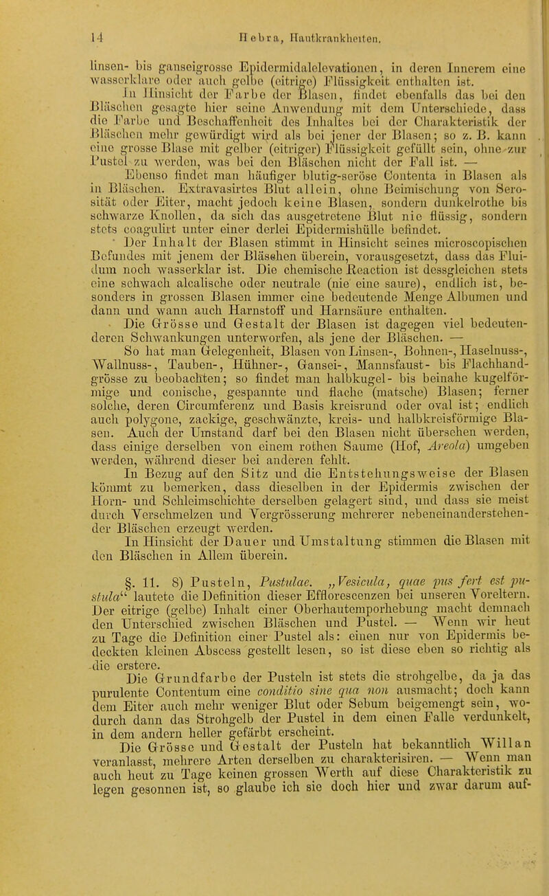 Unsen- bis ganscigTosso Epidennidalclevationcn, in deren Innerem eine ■wassorklavo oder auch golbe (eitrige) Jf'iüssigkcit enthalten ist. In Jlinsiclit der Farbe der Blasen, iindet oboni'alls das bei den Bläschen gesagte hier seine Aiiwendung mit dem Unterschiede, dass die Farbe und Beschaffenheit dos Inhaltes bei der Charakteristilc der Jiläschon melir gewürdigt wii'd als bei jener der Blasen; so z. B. kann eine grosse Blase mit gelber (eitriger) Flüssigkeit gefüllt sein, ohne-zur Fustel zu werden, was bei den Bläschen niclit der Fall ist. — Ebenso findet man häufiger blutig-seröse Contenta in Blasen als in Bläschen. Extravasirtes Blut allein, ohne Beimischung von Sero- sität oder Eiter, macht jedoch keine Blasen, sondern dunkelrotlie bis schwarze Knollen, da sich das ausgetretene Blut nie flüssig, sondern stets coagulirt unter einer derlei EpidermishüIIe befindet. * Der Inhalt der Blasen stimmt in Hinsicht seines microscopischen Befundes mit jenem der Bläsehen überein, vorausgesetzt, dass das Plui- clum noch wassex'klar ist. Die chemische Reaction ist dessgleichen stets eine schwach alcalische oder neutrale (nie eine saure), endlich ist, be- sonders in grossen Blasen immer eine bedeutende Menge Albuinen und dann und wann auch Harnstoff und Harnsäure enthalten. • Die Grrösse und G-estalt der Blasen ist dagegen viel bedeuten- deren Schwankungen unterworfen, als jene der Bläschen. — So hat man Grelegenheit, Blasen von Linsen-, Bohnen-, Haselnuss-, Wallnuss-, Tauben-, Hühner-, Gransei-, Mannsfaust- bis Flachhand- grosse zu beobachten; so findet man halbkugel- bis beinahe kugelför- mige und conische, gespannte und flache (matsche) Blasen; ferner solche, deren Circumferenz und Basis kreisrund oder oval ist; endlich auch polygone, zackige, geschwänzte, kreis- und halbkreisförmige Bla- sen. Auch, der Umstand darf bei den Blasen nicht übersehen werden, dass einige derselben von einem rothen Saume (Hof, Areola) umgeben werden, während dieser bei anderen fehlt. In Bezug auf den Sitz und die Entstehungsweise der Blasen kömmt zu bemerken, dass dieselben in der Epidermis zwischen der Horn- und Schleimschichte derselben gelagert sind, und dass sie meist durch Verschmelzen und Vergrösserung mehrerer nebeneinanderstehen- der Bläschen erzeugt werden. In Hinsicht der Dauer und Umstaltung stimmen die Blasen mit den Bläschen in Allem überein. §.11. 8) Pusteln, Pustulae. „Vesiciila, quae inis fort est pu- stula'-'- lautete die Definition dieser Efflorescenzen bei unseren Yoreltern. Der eitrige (gelbe) Inhalt einer Oberhautemporhebung macht demnach den Unterschied zwischen Bläschen und Pustel. — Wenn Avir heut zu Tage die Definition einer Pustel als: einen nur von Epidermis be- deckten kleinen Abscess gestellt lesen, so ist diese eben so richtig als -die erstere. Die Grundfarbe der Pusteln ist stets die strohgelbe, da ja das purulente Contentum eine conditio sine qua non ausmacht; doch kann dem Eiter auch mehr weniger Blut oder Sebum beigemengt sein, wo- durch dann das Strohgelb der Pustel in dem einen Falle verdunkelt, in dem andern heller gefärbt erscheint. Die Grösse und Gestalt der Pusteln hat bekanntlich WiUan veranlasst, mehrere Arten derselben zu charakterisiren. — Wenn man auch heut zu Tage keinen grossen Werth auf diese Charakteristik zu legen gesonnen ist, so glaube ich sie doch hier und zwar darum auf-