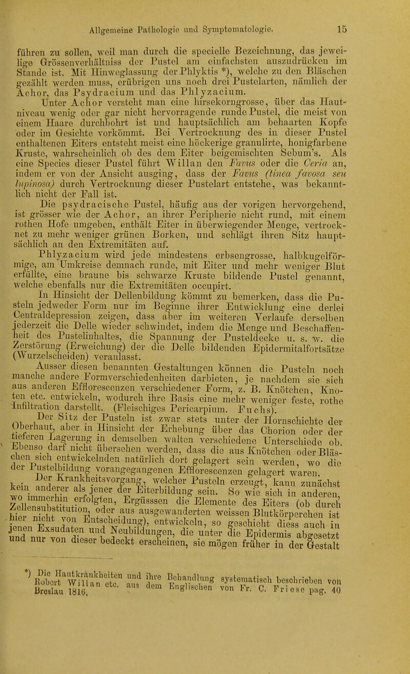 führen zu sollen, weil man durch die specielle Bezeichnung, das jewei- lige Grösaenverliältniss der Pustel am einfachsten auszudrücken im Stande ist. Mit Hiuwoglassung der Phlyktis *), welche zu den Bläschen gezählt werden muss, erübrigen uns noch drei Pustelarten, nändich der Achor, das Psydracium und das Phlyzacium. Unter Achor versteht man eine hirsekorngrosse, über das Ilaut- niveau wenig oder gar nicht hervorragende runde Pustel, die meist von einem Haare durchbohrt ist und hauptsächlich am behaarten Kopfe oder im Gesichte vorkömmt. Bei Vertrocknung des in dieser Pustel enthaltenen Eiters entsteht meist eine höckerige granulirte, honigfarbene Kruste, wahrscheinlich ob des dem Eiter beigemischten Sebum's. Als eine Speeles dieser Pustel führt Will an den Favus oder die Ceria an, indem er von der Ansicht ausging, dass der Favus (tinea favosa seu liipinosa) durch Vertrocknung dieser Pustelart entstehe, was bekannt- lich nicht der Fall ist. Die psydracische Pustel, häufig aus der vorigen hervorgehend, ist grösser wie der Achor, an ihrer Peripherie nicht rund, mit einem rothen Hofe umgeben, enthält Eiter in überwiegender Menge, vertrock- net zu mehr weniger grünen Borken, und schlägt ihren Sitz haupt- sächlich an den Extremitäten auf. Phlyzacium wird jede mindestens erbsengrosse, halbkugelför- mige, am Umkreise demnach runde, mit Eiter und mehr weniger Blut erfüllte, eine braune bis schwarze Kruste bildende Pustel genannt, welche ebenfalls nur die Extremitäten occupirt. In ffinsicht der Dellenbildung kömmt zu bemerken, dass die Pu- steln jedweder Form nur im Beginne ihrer Entwicklung eine derlei Centralclepression zeigen, dass aber im weiteren Verlaufe derselben jederzeit die Delle wieder schwindet, indem die Menge und Beschaffen- heit des Pustelinhaltes, die Spannung der Pusteldecke u. s. w. die Zei-storung (Erweichung) der die Delle bildenden Epidermitalfortsätze (Wurzelscheiden) veranlasst. Ausser diesen benannten Gestaltungen können die Pusteln noch manche andere Formverschiedenheiten darbieten, je nachdem sie sich aus anderen Efflorescenzen verschiedener Form, z. B. Knötchen, Kno- ten etc. entwickeln, wodurch ihre Basis eine mehr weniger feste, rothe Inhltration darstellt. (Fleischiges Pericarpium. Fuchs). Der Sitz der Pusteln ist zwar stets unter der Hornschichte der Uberhaui aber m Hinsicht der Erhebung über das Chorion oder der tieteren Lagerung m demselben walten verschiedene Unterschiede ob. Ebenso dari mpht ubersehen werden, dass die aus Knötchen oder Bläs- chen sich entwickelnden natürlich dort gelagert sein werden, wo die der iustelbildung vorangegangenen Efflorescenzen gelagert waren. Der Krankheitsvorgang, welcher Pusteln erzeugt, kann zunächst kein anderer als jener fer Eiterbildung sein. So wie 'sich in aSen 7elleZwf%''^'^^!?^^' ^'^^'^'^^ die Elemente des Eiters (cS^ dur 1 hi^i n S von°^^ T T^^r^'}''^^'' Blutkörperchen ist ieTen ExsuZp. 1 entwickeln, so geschieht diess auch in jenen Exsudaten und Neubildungen, die unter die Epidermis abo-esetzt und nur von dieser bedeckt erscLiilen, sie mögen früher ir derVestaU Roti?WiUan^of'? ßohandlung systematisch beschrieben von Sau ^^ '^^^ ^nsUsol^en von Fr. C. Fri ese pag.'$S