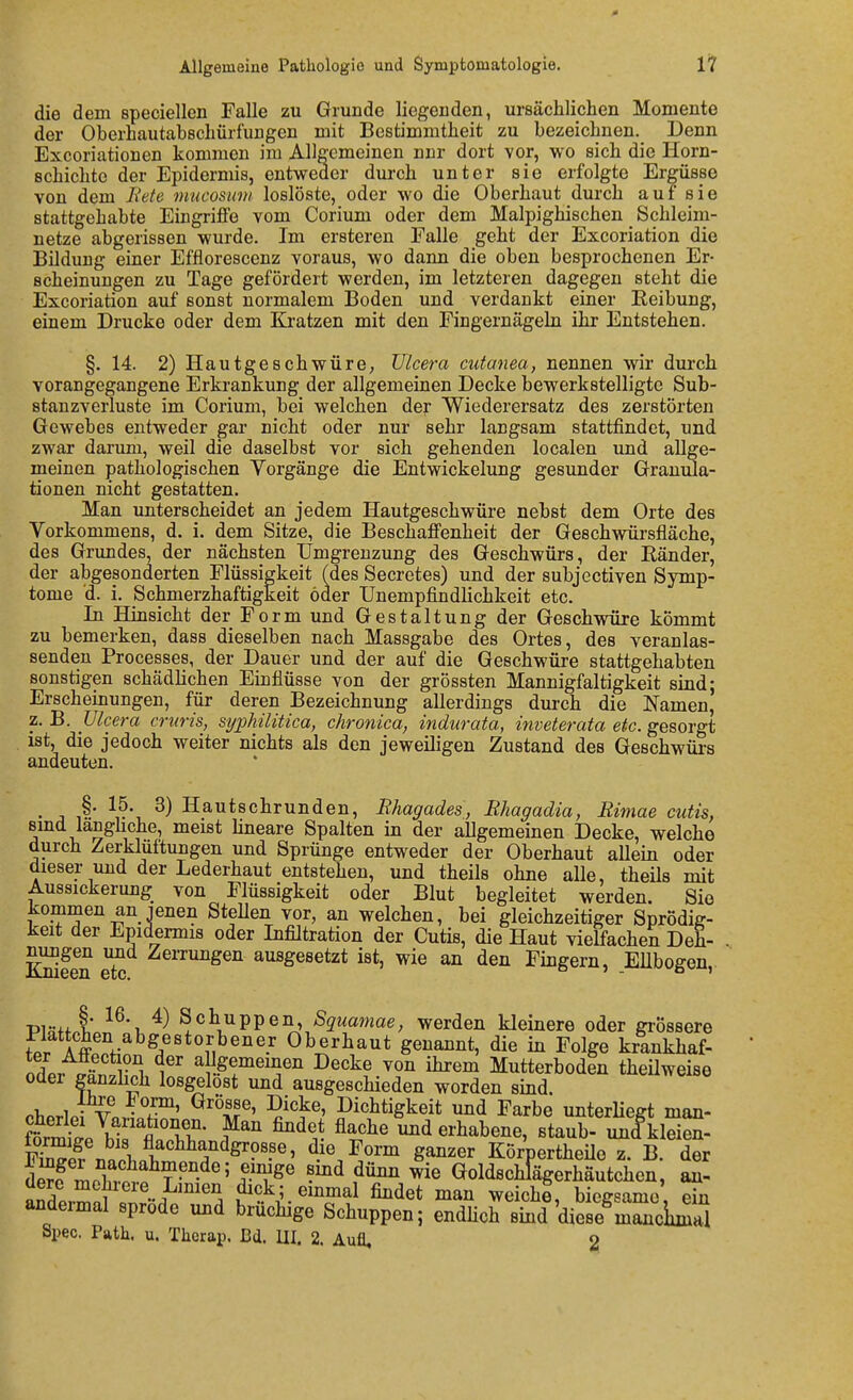 die dem speciellen Falle zu Grunde liegenden, ursächlichen Momente der Oberhautabschürfungen mit Bestimmtheit zu bezeichnen. Denn Excoriationen kommen im Allgemeinen nnr dort vor, wo sich die Horn- schichte der Epidermis, entweder durch unter sie erfolgte Ergüsse von dem Bete mucosimi loslöste, oder wo die Oberhaut durch auf sie stattgehabte Eingriffe vom Corium oder dem Malpighischen Schleim- netze abgerissen wurde. Im ersteren Falle geht der Excoriation die Bildung einer Efflorescenz voraus, wo dann die oben besprochenen Er- scheinungen zu Tage gefördert werden, im letzteren dagegen steht die Excoriation auf sonst normalem Boden und verdankt einer Reibung, einem Drucke oder dem Kratzen mit den Fingernägeln ihr Entstehen. §. 14. 2) Hautgeschwüre; TJlcera cutanea, nennen wir durch vorangegangene Erkrankung der allgemeinen Decke bewerkstelligte Sub- stanzverluste im Corium, bei welchen der Wiederersatz des zerstörten Gewebes entweder gar nicht oder nur sehr langsam stattfindet, und zwar darum, weil die daselbst vor sich gehenden localen und allge- meinen pathologischen Vorgänge die Entwickelung gesunder Granula- tionen nicht gestatten. Man unterscheidet an jedem Hautgeschwüre nebst dem Orte des Vorkommens, d. i. dem Sitze, die Beschaffenheit der Geschwürsfläche, des Grimdes, der nächsten Umgrenzung des Geschwürs, der Ränder, der abgesonderten Flüssigkeit (des Secretes) und der subjectiven Symp- tome d. i. Schmerzhaftigkeit öder Unempfindlichkeit etc. In Hinsicht der Form und Gestaltung der Geschwüre kömmt zu bemerken, dass dieselben nach Massgabe des Ortes, des veranlas- senden Processes, der Dauer und der auf die Geschwüre stattgehabten sonstigen schädlichen Einflüsse von der grössten Mannigfaltigkeit sind; Erscheinungen, für deren Bezeichnung allerdings durch die Namen, z. B. Vlcera cruris, stjpMlitica, chronica^ indurata, inveterata etc. gesorgt ist, die jedoch weiter nichts als den jeweiligen Zustand des Geschwüi-s andeuten. • j 1^' ^v'i Hautschrunden, Bliagades, Rhagadia, Rimae cutis, smd langhche, meist Hneare Spalten in der allgemeinen Decke, welche durch Zerklüftungen und Sprünge entweder der Oberhaut allein oder dieser und der Lederhaut entstehen, und theils ohne aUe, theüs mit Aussickerung von Flüssigkeit oder Blut begleitet werden. Sie kommen an jenen Stellen vor, an welchen, bei gleichzeitiger Sprodig- keit der Epidermis oder Infiltration der Cutis, die Haut vielfachen Deh- Sfen ^ ^^^'^^gen ausgesetzt ist, wie an den Fingern, .Ellbogen, Piö+fl* Schuppen, S^wamae, werden kleinere oder grössere fpr Ail-^^/'*°i';^^''^.'^ Oberhaut genannt, die in Folge krankhaf- aLr.^^ v^ %e°ieinen Decke von ihrem Mutterbodtn theilweise oder ganzhch losgelost und ausgeschieden worden sind. , 1 -5™' Dichtigkeit und Farbe unterHegt man- ft'±p\-^°?if' ^^^ flache Ind erhabene, staub- imlkS- Wn3.« /if'^^T*^^'?'?' g^^e^ Körpertheüe z. B. der i^TlT^^^T''^''''^^^^ Goldschlägerhäutchen, an- dere mehrere Lmien dick; einmal findet man weicht, biegsame ein andermal spröde und brüchige Schuppen; endhcrskd die^e^mSicUai Spec. Path. u. Thcrap. Bd. III. 2. Aufl, 2