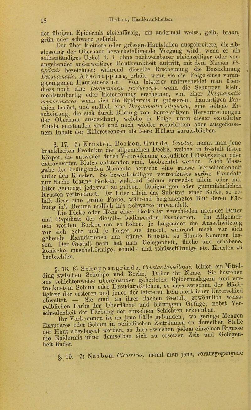 der übrigen Epidermis gleichfarbig, ein andermal weiss, gelb, braun, grün oder schwarz gefärbt. Der über kleinere oder grössere Hautstellen ausgebreitete, dieAb- etossung der Oberhaut bewerkstelligende Yorgang wird, wenn er als selbstständiges Uebel d. i. ohne nachweisbarer gleichzeitiger oder vor- angehender anderweitiger Hautkrankheit auftritt, mit dem Namen Pi- tyriasis bezeichnet; während dieselbe Erscheinung die Bezeichnung Desquamatio, Abschuppung, erhält, wenn sie die Folge eines voran- gegangenen Hautleidens ist. Von letzterer unterscheidet man über- diess noch eine Desquamatio furfuracea, wenn die Schuppen klein, mehlstaubartig oder kleienförmig erscheinen, von einer Desquamatio membranacea, wenn sich die Epidermis in grösseren, hautartigen Par- thien loslöst, und endlich eine Desquamatio siliquosa, eine seltene Er- scheinung, die sich durch Bildung von beutelartigen Hervortreibungen der Oberhaut auszeichnet, welche in Folge unter dieser exsudirter Fluida entstanden sind und nach wieder resorbirtem oder ausgeflosse- nem Inhalt der Efflorescenzen als leere Hülsen zurückblieben. §. 17. 5) Krusten, Borken, Grinde, Crustae, nennt man jene krankhaften Produkte der allgemeinen Decke, welche in Gestalt fester Körper, die entweder durch Yertrooknung exsudirter Flüssigkeiten oder extravasirten Blutes entstanden sind, beobachtet werden. Nach Mass- gabe der bedingenden Momente herrscht eine grosse Verschiedenheit unter den Krusten. So bewerksteUigen vertrocknete seröse Exsudatö nur flache braune Borken, während Sebum entweder allein oder mit Eiter gemengt jedesmal zu gelben, hönigartigen oder gummiähnhchen Krusten vertrocknet. Ist Eiter allein das Substrat einer Borke, so er- hält diese eine grüne Farbe, während beigemengtes Blut deren Fär- bung in's Braune endhch in's Schwarze umwandelt. Die Dicke oder Höhe einer Borke ist verschieden nach der Dauer und Rapidität der dieselbe bedingenden Exsudation. Im Allgemei- nen werden Borken um so höher, je langsamer die Ausschwitzung vor sich geht und je länger sie dauert, während rasch vor sich e-ehende Exsudationen nur dünne Krusten zu Stande kommen las- sen Der Gestalt nach hat man Gelegenheit, flache und erhabene, konische, muschelförmige, schild- und schüsseiförmige etc. Krusten zu beobachten. 8 18 6) Schuppengrinde, Crustae lamellosae, bilden ein Mittel- ding zwischen Schuppe und Borke. Daher ihr Name. Sie bestehen aus schichtenweise übereinander gebetteten Epidermislagern und ver- trocknetem Sebum oder Exsudatplättchen, so dass zwischen der Mäch- tigkeit der ersteren und jener der letzteren kein merkhcher Unterschied obwaltet. - Sie sind an ihrer flachen Gestalt; gewohnhch weiss- eelbhchen Farbe der Oberfläche und blättrigem Gefüge, nebst Ver- schiedenheit der Färbung der einzelnen Schichten erkennbar. Ihr Vorkommen ist an jene Fälle gebunden, wo geringe Mengen Exsudates oder Sebum in periodischen Zeiträumen an derselben bteUe der Haut abgelagert werden, so dass zwischen jedem emzelnen Ergüsse die Epidermis uSter demselben sich zu ersetzen Zeit und Gelegen- heit findet. §. 19. 7) Narben, Cicatrices, nennt man jene, vorausgegangene