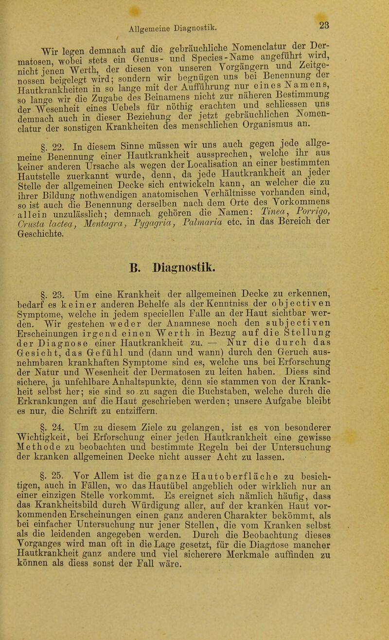 Wir leffen demnacli auf die gebräucWiche Nomenclatur der Der- matosen wobei stet8 ein Genus- und Species-Name angeführt wird, Seht lenen Werth, der diesen von unseren Vorgangern und Zeitge- nossen bdgekgt wird; sondern wir begnügen uns bei Benennung äer HaXanlÄeiten in so lange mit der Aufführung nur eines Namens, so C-e wir die Zugabe des Beinamens nicht zur näheren Bestimmung der Wesenheit eines Uebels für nöthig erachten schliessen uns demnach auch in dieser Beziehung der jetzt gebmuchhchen Nomen- clatur der sonstigen Krankheiten des menschhchen Organismus an. 8 22. In diesem Sinne müssen wir uns auch gegen jede allge- meine Benennung einer Hautkrankheit aussprechen, welche ihr aus keiner anderen Ursache als wegen der Locahsation an einer bestimmten Hautstelle zuerkannt wurde, denn, da jede Hautkrankheit an jeder Stelle der allgemeinen Decke sich entwickeln kann, an welcher die zu ihrer Bildung nothwendigen anatomischen Yerhältmsse vorhanden sind, so ist auch die Benennung derselben nach dem Orte des Vorkommens allein unzulässlich; demnach gehören die Namen: Tinea, Forngo, Crusta lactea, Mentagra, Pygagria, Palmaria etc. in das Bereich der Greschichte. B. Diagnostik. §. 23. Um eine Krankheit der aEgemeinen Decke zu erkennen, bedarf es keiner anderen Behelfe als derKenntniss der objectiven Symptome, welche in jedem speciellen Falle an der Haut sichtbar wer- den. Wir gestehen weder der Anamnese noch den subjectiven Erscheinungen irgend einen Werth in Bezug auf die Stellung der Diagnose einer Hautkrankheit zu. — Nur die durch das Gesicht, das Gefühl und (dann und wann) durch den Geruch aus- nehmbaren krankhaften Symptome sind es, welche uns bei Erforschung der Natur und Wesenheit der Dermatosen zu leiten haben. Diess sind sichere, ja unfehlbare Anhaltspunkte, dßnn sie stammen von der Krank- heit selbst her; sie sind so zu sagen die Buchstaben, welche durch die Erkrankungen auf die Haut geschrieben werden; unsere Aufgabe bleibt es nur, die Schrift zu entziffern. §. 24. Um zu diesem Ziele zu gelangen, ist es von besonderer Wichtigkeit, bei Erforschung einer jeden Hautkrankheit eine gewisse Methode zu beobachten und bestimmte Eegeln bei der Untersuchung der kranken allgemeinen Decke nicht ausser Acht zu lassen. §. 25. Vor Allem ist die ganze Hautoberfläche zu besich- tigen, auch in Fällen, wo das Hautübel angeblich oder wirklich nur an einer einzigen Stelle vorkommt. Es ereignet sich nämlich häufig, dass das Krankheitsbild durch Würdigung aller, auf der kranken Haut vor- kommenden Erscheinungen einen ganz anderen Charakter bekömmt, als bei einfacher Untersuchung nur jener Stellen, die vom Kranken selbst als die leidenden angegeben werden. Durch die Beobachtung dieses Vorganges wird man oft in die La^e gesetzt, für die Diagilose mancher Hautkrankheit ganz andere und viel sicherere Merkmale auffinden zu können als diess sonst der Fall wäre.