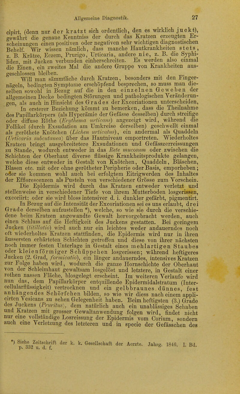 cipirt, (denn nur der kratzt sich ordentlich, den es wirklich juckt), gewährt die genaue Kenntniss der durch das Kratzen erzeugten Er- scheinungen einen positiven oder negativen sehr wichtigen diagnostischen Behelf. Wir wissen nämlich, dass manche Hautkrankheiten stets , z. B. Krätze, Eczem, Prurigo, Urticaria, andere nie, z. B. die Syphi- liden, mit Jucken verbunden einherschreiten. Es werden also einmal die Einen, ein zweites Mal die andere Gruppe von Krankheiten aus- geschlossen bleiben. ., ^ tt Will man sämmthche durch Kratzen, besonders mit den imger- nägeln, bedingten Symptome erschöpfend besprechen, so muss man die- selben sowohl in Bezug auf die in den einzelnen Greweben der allgemeinen Decke bedingten Störungen und pathologischen Yeränderun- gen, als auch in Hinsicht des Grades der Excoriationen unterscheiden, In ersterer Beziehung kömmt zu bemerken, dass die Theilnahme des Papillarkörpers (als Hyperämie der Gefässe desselben) durch streifige oder diffuse Eöthe (Eri/fhema tirticans) angezeigt wird, während die Follikel (durch Exsudation am Umkreise derselben) geschwellt einmal als geröthete Knötchen (Liehen urticatus), ein andermal als Quaddeln (Urticaria subcutanea) über das Hautniveau emportreten. Wiederholtes Kratzen bringt ausgebreitetere Exsudationen und Gefässzerreissungen zu Stande, wodurch entweder in das Bete mucostim oder zwischen die Schichten der Oberhaut diverse flüssige Krankheitsprodukte gelangen, welche diese entweder in Gestalt von Knötchen, Quaddeln, Bläschen, Blasen etc. mit oder ohne gerötheter Peripherie oder Basis, emporheben; oder sie kommen wohl auch bei erfolgtem Eitrigwerden des Inhaltes der Efflorescenzen als Pusteln von verschiedener Grösse zum Yorschein. Die Epidermis wird durch das Kratzen entweder verletzt und stellenweise in verschiedener Tiefe von ihrem Mutterboden losgerissen, excoriirt; oder sie wird bloss intensiver d. i. dunkler gefärbt, pigmentirt. In Bezug auf die Intensität der Excoriationen sei es uns erlaubt, drei Grade derselben aufzustellen *), welche, so wie sie durch die verschie- dene beim Kratzen angewandte Gewalt hervorgebracht werden, auch einen Schluss auf die Heftigkeit des Juckens gestatten. Bei geringem Jucken (titillatio) wird auch nur ein leichtes weder andauerndes noch oft wiederholtes Kratzen stattfinden, die Epidermis wird nur in ihren äussersten erhärteten Schichten getroffen und diese von ihrer nächsten noch immer festen Unterlage in Gestalt eines mehlartigen Staubes oder kleienförmiger Schüppchen losgerissen; während heftigeres Jucken (2. Grad, formicatio)^ ein länger andauerndes, intensives Kratzen zur Folge haben wird, wodurch die ganze Hornschichte der Oberhaut von der Schleimhaut gewaltsam losgelöst und letztere, in Gestalt einer rothen nassen Fläche, biosgelegt erscheint. Im weiteren Verlaufe wird nun das, dem Papillarkörper entquillende Epidermidalstratum (Inter- cellularflüssigkeit) vertrocknen und ein gelbbraunes dünnes, fest anhangendes Schörfchen bilden, so wie wir diess nach einem appli- cirten V esicans zu sehen Gelegenheit haben. Beim heftigsten (3.) Grade des Juckens (Pruritus), dem natürlich auch ein unablässiges Schaben und Kratzen mit grosser Gewaltanwendung folgen wird, findet nicht nur eme vollständige Losreissung der Epidermis vom Corium, sondern auch eme Verletzung des letzteren und in specie der Gefässchen des ♦) Siehe Zeitschrift der k. k. Gesellschaft der Aerzte. Jahrg. 1846. I. Bd. p. OOa U. d. f.