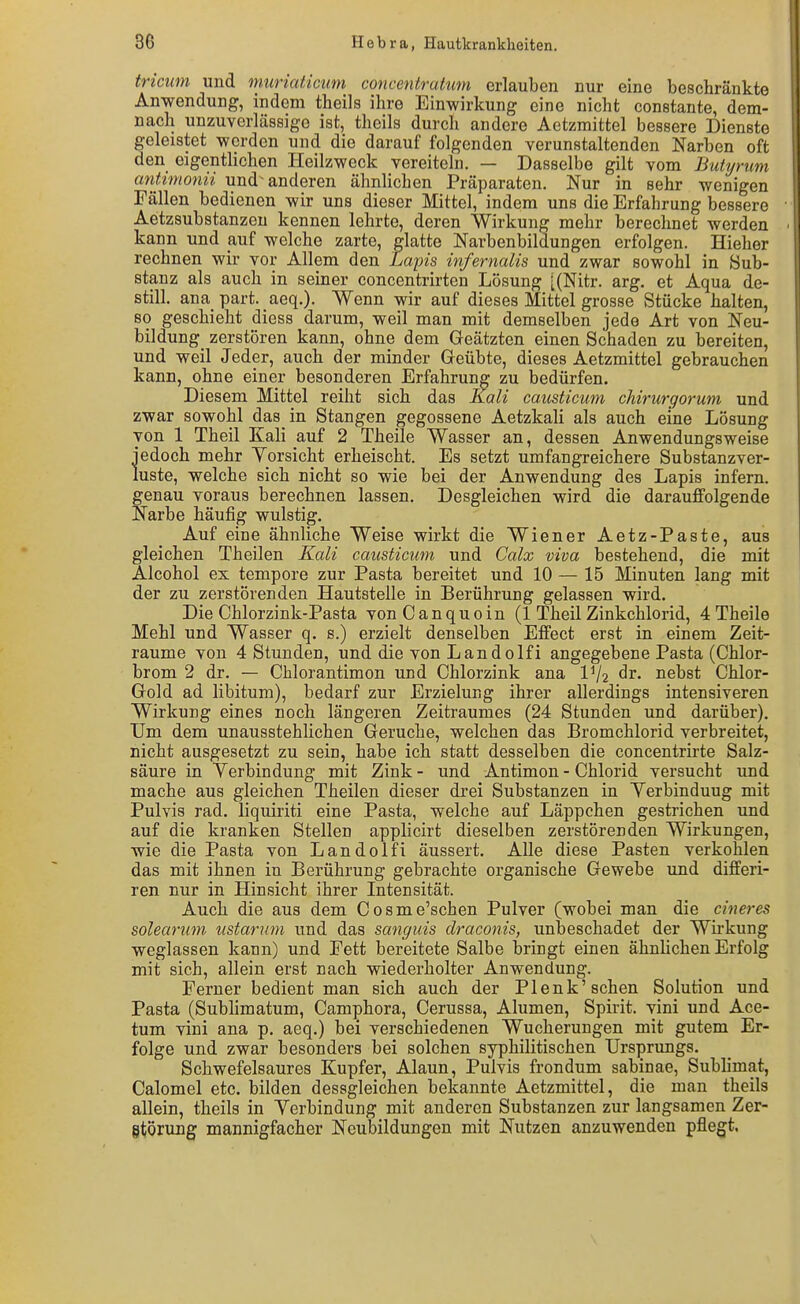tricim und muriaticum concentratum erlauben nur eine beschränkte Anwendung, indem theils ihre Einwirkung eine nicht constante, dem- nach unzuverlässige ist, theils durch andere Aetzmittel bessere Dienste geleistet werden und die darauf folgenden verunstaltenden Narben oft den eigentlichen Heilzweck vereiteln. — Dasselbe gilt vom Butyrum antimonn und anderen ähnlichen Präparaten. Nur in sehr wenigen Fällen bedienen wir uns dieser Mittel, indem uns die Erfahrung bessere Aetzsubstanzeu kennen lehrte, deren Wirkung mehr berechnet werden kann und auf welche zarte, glatte Narbenbildungen erfolgen. Hieher rechnen wir vor Allem den Lains infernalis und zwar sowohl in Sub- stanz als auch in seiner concentrirten Lösung [(Nitr. arg. et Aqua de- still, ana part. aeq.). Wenn wir auf dieses Mittel grosse Stücke halten, so geschieht diess darum, weil man mit demselben jede Art von Neu- bildung zerstören kann, ohne dem Geätzten einen Schaden zu bereiten, und weil Jeder, auch der minder Geübte, dieses Aetzmittel gebrauchen kann, ohne einer besonderen Erfahrung zu bedürfen. Diesem Mittel reiht sich das Kali causticum chirurgorum und zwar sowohl das in Stangen gegossene Aetzkali als auch eine Lösung von 1 Theil Kali auf 2 Theile Wasser an, dessen Anwendungsweise jedoch mehr Yorsicht erheischt. Es setzt umfangreichere Substanzver- luste, welche sich nicht so wie bei der Anwendung des Lapis infern, genau voraus berechnen lassen. Desgleichen wird die darauffolgende Narbe häufig wulstig. Auf eine ähnliche Weise wirkt die Wiener Aetz-Paste, aus gleichen Theilen Kali causticum und Calx viva bestehend, die mit Alcohol ex tempore zur Pasta bereitet und 10 — 15 Minuten lang mit der zu zerstörenden Hautstelle in Berührung gelassen wird. Die Chlorzink-Pasta von Canquoin (1 Theil Zinkchlorid, 4 Theile Mehl und Wasser q. s.) erzielt denselben Effect erst in einem Zeit- räume von 4 Stunden, und die von Landolfi angegebene Pasta (Chlor- brom 2 dr. — Chlorantimon und Chlorzink ana IV2 dr. nebst Chlor- Gold ad libitum), bedarf zur Erzielung ihrer allerdings intensiveren Wirkung eines noch längeren Zeitraumes (24 Stunden und darüber). Um dem unausstehüchen Gerüche, welchen das Bromchlorid verbreitet, nicht ausgesetzt zu sein, habe ich statt desselben die concentrirte Salz- säure in Verbindung mit Zink - und Antimon - Chlorid versucht und mache aus gleichen Theilen dieser drei Substanzen in Yerbinduug mit Pulvis rad. liquiriti eine Pasta, welche auf Läppchen gestrichen und auf die kranken Stellen applicirt dieselben zerstörenden Wirkungen, wie die Pasta von Landolfi äussert. Alle diese Pasten verkohlen das mit ihnen in Berührung gebrachte organische Gewebe und differi- ren nur in Hinsicht ihrer Intensität. Auch die aus dem Cosme'schen Pulver (wobei man die cineres solearum ustarum und das sanguis draconis, unbeschadet der Wirkung weglassen kann) und Fett bereitete Salbe bringt einen ähnlichen Erfolg mit sich, allein erst nach wiederholter Anwendung. Ferner bedient man sich auch der PIenk'sehen Solution und Pasta (Subhmatum, Camphora, Cerussa, Alumen, Spirit. vini und Ace- tum vini ana p, aeq.) bei verschiedenen Wucherungen mit gutem Er- folge und zwar besonders bei solchen syphilitischen Ursprungs. Schwefelsaures Kupfer, Alaun, Pulvis frondum sabinae, Subhmat, Calomel etc. bilden dessgleichen bekannte Aetzmittel, die man theils allein, theils in Yerbindung mit anderen Substanzen zur langsamen Zer- gtörung mannigfacher Neubildungen mit Nutzen anzuwenden pflegt.