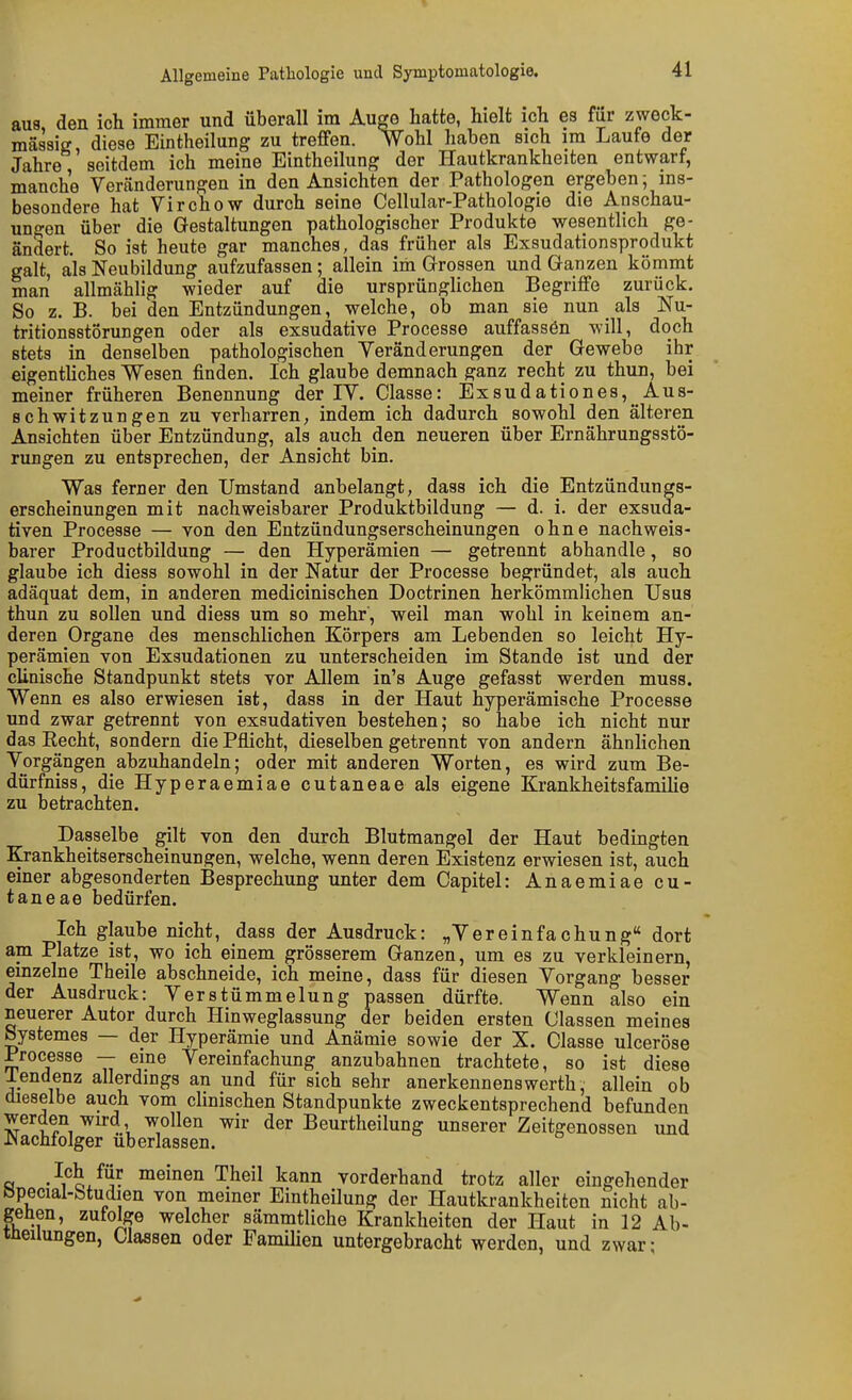 aus, den ich immer und überall im Au^ hatte, hielt ich es für zweck- mäsaiff, diese Eintheilung zu treffen. Wohl haben sich im Laufe der Jahre seitdem ich meine Eintheilung der Hautkrankheiten entwarf, manche Veränderungen in den Ansichten der Pathologen ergeben -, ins- besondere hat Virchow durch seine Cellular-Pathologie die Anschau- uno-en über die Gestaltungen pathologischer Produkte wesentlich ge- ändert. So ist heute gar manches, das früher als Exsudationsprodukt galt, als Neubildung aufzufassen; allein im Grossen und Ganzen kömmt man allmählig wieder auf die ursprünglichen Begriffe zurück. So z. B. bei den Entzündungen, welche, ob man sie nun als Nu- tritionsstörungen oder als exsudative Processe auffassen will, doch stets in denselben pathologischen Veränderungen der Gewebe ihr eigentliches Wesen finden. Ich glaube demnach ganz recht zu thun, bei meiner früheren Benennung der IV. Classe: Exsudationes, Aus- schwitzungen zu verharren, indem ich dadurch sowohl den älteren Ansichten über Entzündung, als auch den neueren über Ernährungsstö- rungen zu entsprechen, der Ansicht bin. Was ferner den Umstand anbelangt, dass ich die Entzündungs- erscheinungen mit nachweisbarer Produktbildung — d. i. der exsuda- tiven Processe — von den Entzündungserscheinungen ohne nachweis- barer Productbildung — den Hyperämien — getrennt abhandle, so glaube ich diess sowohl in der Natur der Processe begründet, als auch adäquat dem, in anderen medicinischen Doctrinen herkömmlichen Usus thun zu sollen und diess um so mehr, weil man wohl in keinem an- deren Organe des menschlichen Eörpers am Lebenden so leicht Hy- perämien von Exsudationen zu unterscheiden im Stande ist und der clinische Standpunkt stets vor Allem in's Auge gefasst werden muss. Wenn es also erwiesen ist, dass in der Haut hyperämische Processe und zwar getrennt von exsudativen bestehen; so habe ich nicht nur das Recht, sondern die Pflicht, dieselben getrennt von andern ähnlichen Vorgängen abzuhandeln; oder mit anderen Worten, es wird zum Be- dürfniss, die Hyperaemiae cutaneae als eigene Krankheitsfamilie zu betrachten. Dasselbe gilt von den durch Blutmangel der Haut bedingten Krankheitserscheinungen, welche, wenn deren Existenz erwiesen ist, auch einer abgesonderten Besprechung unter dem Capitel: Anaemiae cu- taneae bedürfen. Ich glaube nicht, dass der Ausdruck: „Vereinfachung dort am Platze ist, wo ich einem grösserem Ganzen, um es zu verkleinern, einzelne Theile abschneide, ich meine, dass für diesen Vorgang besser der Ausdruck: Verstümmelung passen dürfte. Wenn also ein neuerer Autor durch Hinweglassung der beiden ersten Olassen meines Systemes — der Hyperämie und Anämie sowie der X. Classe ulcerosa Processe — eine Vereinfachung anzubahnen trachtete, so ist diese lendenz allerdings an und für sich sehr anerkennenswerth, allein ob dieselbe auch vom clinischen Standpunkte zweckentsprechend befunden werden wird wollen wir der Beurtheilung unserer Zeitgenossen und Nachfolger uberlassen. a •'i^ox^?. ™ß^en Theil kann vorderhand trotz aller eingehender öpecial-btudien von meiner Eintheilung der Hautkrankheiten nicht ab- genen, zufolge welcher sämmtliche Krankheiten der Haut in 12 Ab- tüeilungen, Classen oder Famüien untergebracht werden, und zwar-