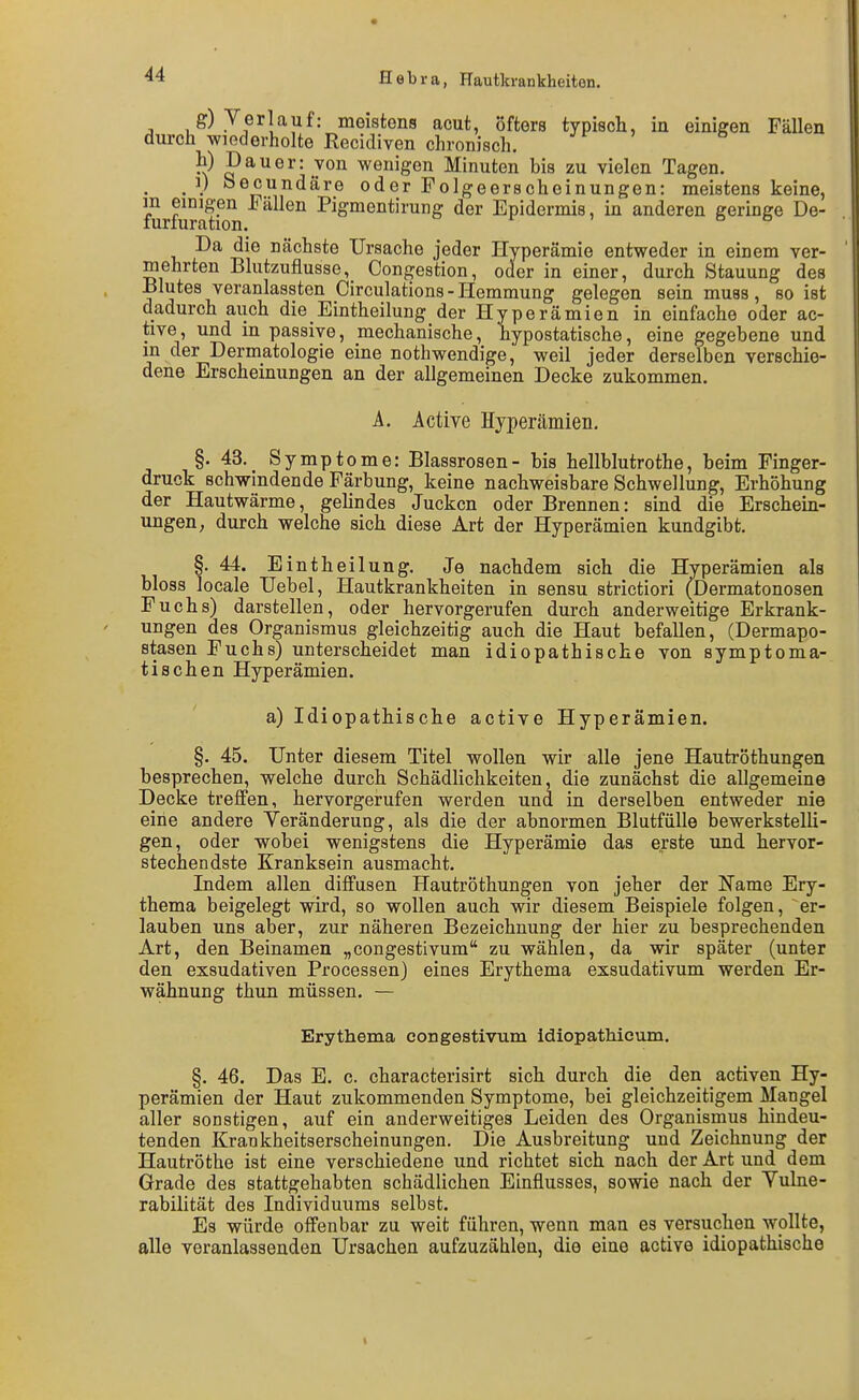 g) Verlauf: meistens acut, öfters typisch, in einigen Fällen durch wiederholte Recidiven chronisch. h) Dauer: von wenigen Minuten bis zu vielen Tagen. _ ]) öecundäre oder Folgeerscheinungen: meistens keine, Srfuration ^^^^^^ Pigmentirung der Epidermis, in anderen geringe De- Da die nächste Ursache jeder Hyperämie entweder in einem ver- mehrten Blutzuflusse, Congestion, oder in einer, durch Stauung des Blutes veranlassten Circulations-Hemmung gelegen sein mues, seist dadurch auch die Eintheilung der Hyperämien in eiafache oder ac- tive, und in passive, mechanische, hypostatische, eine gegebene und in der Dermatologie eine nothwendige, weil jeder derselben verschie- dene Erscheinungen an der allgemeinen Decke zukommen. A. Active Hyperämien. §. 43._ Symptome: Blassrosen- bis hellblutrothe, beim Finger- druck schwindende Färbung, keine nachweisbare Schwellung, Erhöhung der Hautwärme, gehndes Jucken oder Brennen: sind die Erschein- ungen; durch welche sich diese Art der Hyperämien kundgibt. §.44. Eintheilung. Je nachdem sich die Hyperämien als bloss locale Uebel, Hautkrankheiten in sensu strictiori (Dermatonosen Fuchs) darstellen, oder hervorgerufen durch anderweitige Erkrank- ungen des Organismus gleichzeitig auch die Haut befallen, (Dermapo- stasen Fuchs) unterscheidet man idiopathische von symptoma- tischen Hyperämien. a) Idiopathische active Hyperämien. §. 45. Unter diesem Titel wollen wir alle jene Hautröthungen besprechen, welche durch Schädlichkeiten, die zunächst die allgemeine Decke treffen, hervorgerufen werden und in derselben entweder nie eine andere Yeränderung, als die der abnormen Blutfülle bewerkstelli- gen, oder wobei wenigstens die Hyperämie das erste und hervor- stechendste Kranksein ausmacht. Indem allen diffusen Hautröthungen von jeher der Name Ery- thema beigelegt wird, so wollen auch wir diesem Beispiele folgen, er- lauben uns aber, zur näheren Bezeichnung der hier zu besprechenden Art, den Beinamen „congestivum zu wählen, da wir später (unter den exsudativen Processen) eines Erythema exsudativum werden Er- wähnung thun müssen. — Erythema congestivum idiopathioum. §. 46. Das E. c. characterisirt sich durch die den activen Hy- perämien der Haut zukommenden Symptome, bei gleichzeitigem Mangel aller sonstigen, auf ein anderweitiges Leiden des Organismus hindeu- tenden Krankheitserscheinungen. Die Ausbreitung und Zeichnung der Hautröthe ist eine verschiedene und richtet sich nach der Art und dem Grade des stattgehabten schädlichen Einflusses, sowie nach der Vulne- rabilität des Individuums selbst. Es würde offenbar zu weit führen, wenn man es versuchen wollte, alle veranlassenden Ursachen aufzuzählen, die eine active idiopathische